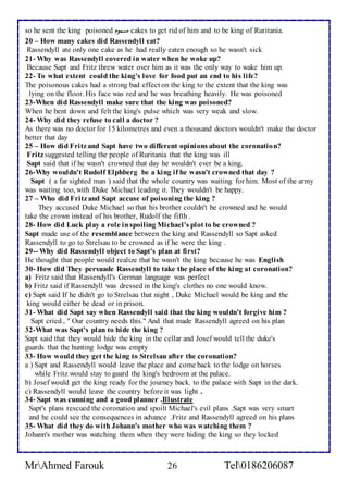 so he sent the king poisoned مسموم cakes to get rid of him and to be king of Ruritania. 
20 – How many cakes did Rassendyll eat? 
Rassendyll ate only one cake as he had really eaten enough so he wasn't sick 
21- Why was Rassendyll covered in water when he woke up? 
Because Sapt and Fritz threw water over him as it was the only way to wake him up. 
22- To what extent could the king's love for food put an end to his life? 
The poisonous cakes had a strong bad effect on the king to the extent that the king was 
lying on the floor. His face was red and he was breathing heavily. He was poisoned 
23-When did Rassendyll make sure that the king was poisoned? 
When he bent down and felt the king's pulse which was very weak and slow. 
24- Why did they refuse to call a doctor ? 
As there was no doctor for 15 kilometres and even a thousand doctors wouldn't make the doctor 
better that day 
25 – How did Fritz and Sapt have two different opinions about the coronation? 
Fritz suggested telling the people of Ruritania that the king was ill 
Sapt said that if he wasn't crowned that day he wouldn't ever be a king. 
26-Why wouldn't Rudolf Elphberg be a king if he wasn't crowned that day ? 
Sapt ( a far sighted man ) said that the whole country was waiting for him. Most of the army 
was waiting too, with Duke Michael leading it. They wouldn't be happy. 
27 – Who did Fritz and Sapt accuse of poisoning the king ? 
They accused Duke Michael so that his brother couldn't be crowned and he would 
take the crown instead of his brother, Rudolf the fifth . 
28- How did Luck play a role in spoiling Michael's plot to be crowned ? 
Sapt made use of the resemblance between the king and Rassendyll so Sapt asked 
Rassendyll to go to Strelsau to be crowned as if he were the king . 
29-- Why did Rassendyll object to Sapt's plan at first? 
He thought that people would realize that he wasn't the king because he was English 
30- How did They persuade Rassendyll to take the place of the king at coronation? 
a) Fritz said that Rassendyll's German language was perfect 
b) Fritz said if Rassendyll was dressed in the king's clothes no one would know. 
c) Sapt said If he didn't go to Strelsau that night , Duke Michael would be king and the 
king would either be dead or in prison. 
31- What did Sapt say when Rassendyll said that the king wouldn't forgive him ? 
Sapt cried , " Our country needs this." And that made Rassendyll agreed on his plan 
32-What was Sapt's plan to hide the king ? 
Sapt said that they would hide the king in the cellar and Josef would tell the duke's 
guards that the hunting lodge was empty 
33- How would they get the king to Strelsau after the coronation? 
a ) Sapt and Rassendyll would leave the place and come back to the lodge on horses 
while Fritz would stay to guard the king's bedroom at the palace. 
b) Josef would get the king ready for the journey back. to the palace with Sapt in the dark. 
c) Rassendyll would leave the country before it was light . 
34- Sapt was cunning and a good planner .Illustrate 
Sapt's plans rescued the coronation and spoilt Michael's evil plans .Sapt was very smart 
and he could see the consequences in advance .Fritz and Rassendyll agreed on his plans 
35- What did they do with Johann's mother who was watching them ? 
Johann's mother was watching them when they were hiding the king so they locked 
MrAhmed Farouk 26 Tel0186206087 
 
