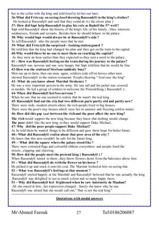 her in the cellar with the king and told Josef to let her out later. 
36-What did Fritz say on seeing Josef dressing Rassendyll in the king's clothes? 
He looked at Rassendyll and said that they could do it.( the clever plan ) 
37- How did Sapt help Rassendyll to play his role as Rudolf the 5th well? 
Sapt told Rassendyll about the history of the king's life: of his family , likes. interests 
weaknesses, friends and servants. Besides how he should behave in the palace. 
38- Why would Sapt would always be at Rassendyll's side ? 
To tell Rassendyll who the people were that he met 
39- What did Fritz tell the surprised – looking station guard ? 
He told him that the king had changed his plan and they got on the train to the capital 
40-Why would there be no one to meet them on reaching the capital? 
As they were an hour earlier than they expected so they sent a word to the palace.. 
41 – How was Rassendyll feeling on the train during his journey to the palace? 
Rassendyll was nervous and was very hungry but Sapt told him that he would be fine. 
42-How was the station of Strelsau suddenly busy? 
Men ran up to them, then ran away again, soldiers rode off on horses other men 
showed Rassendyll to the station restaurant. People cheering " God save the king" 
43– What do you know about Marshal Strakencz ? 
He was a very important person in the army. He was tall and his jacket was covered 
in medals. He led a group of soldiers to welcome the Pretend King ( Rassendyll ) . 
44- When did Rassendyll feel less nervous ? 
When he saw that no one seemed to realize that he wasn't the real king . 
45- Rassendyll find out the city had two different parts partly old and partly new? 
There were wide, modern streets where the rich people lived in big houses. 
There were the poor's tiny houses which were hot in summer and freezing cold in winter 
46- How did this gap الفجوة between the rich and the poor affect the new king? 
The rich would support the new king because they knew that nothing would change 
The poor didn't like the new king so they would support Duke Michael.. 
47- Why did the poor people support Duke Michael? 
As he told them he wanted things to be different and gave them hope for better future. 
48-- What did Rassendyll realize about that poor area of the city ? 
He knew that this area wouldn't be safe for the future king. 
49- – What did the square where the palace stood like ? 
There were coloured flags and colourful ribbons everywhere and people lined the 
streets , clapping and cheering. 
50- How did the people meet the pretend king ( Rassendyll ) ? 
When Rassendyll waved to them , they threw flowers down from the balconies above him 
51 – What did Rassendyll do with the flower on his horse ? 
He picked it up and stuck it onto his coat .The Marshal looked at him on seeing that. 
52 – What was Rassendyll's feelings at that moment ? 
Rassendyll smiled happily at the Marshall and Rassendyll believed that he was actually the king 
.Rassendyll was delighted to see so much colour and so many happy faces. 
53 – Why did Rassendyll feel frightened when he saw Antoinette de Mauban? 
AS she stared at him , her expression changed . Surely she knew who he was 
Rassendyll was afraid that she would call out," That is not the real king." 
============================================================= 
Quotations with modal answers 
MrAhmed Farouk 27 Tel0186206087 
 