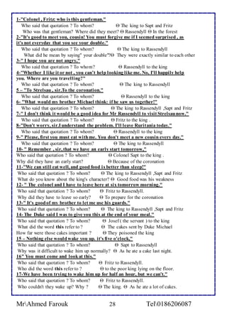 1-"Colonel , Fritz: who is this gentleman." 
Who said that quotation ? To whom?  The king to Sapt and Fritz 
Who was that gentleman? Where did they meet?  Rassendyll  In the forest 
2-"It's good to meet you, cousin! You must forgive me if I seemed surprised , as 
it's not everyday that you see your double." 
Who said that quotation ? To whom?  The king to Rassendyll 
What did he mean by saying" your double"? They were exactly similar to each other 
3-" I hope you are not angry," 
Who said that quotation ? To whom?  Rassendyll to the king 
4-"Whether I like it or not , you can’t help looking like me. No, I'll happily help 
you. Where are you travelling?" 
Who said that quotation ? To whom?  The king to Rassendyll 
5 – "To Strelsau , sir.To the coronation." 
Who said that quotation ? To whom?  Rassendyll to the king 
6- "What would my brother Michael think: if he saw us together!" 
Who said that quotation ? To whom?  The king to Rassendyll ,Sapt and Fritz 
7-" I don't think it would be a good idea for Mr Rassendyll to visit Strelsau now." 
Who said that quotation ? To whom?  Fritz to the king . 
8-"Don't worry, sir.I understand the problem. I'll leave Ruritania today." 
Who said that quotation ? To whom?  Rassendyll to the king 
9-" Please, first you must eat with me. You don't meet a new cousin every day." 
Who said that quotation ? To whom?  The king to Rassendyll 
10- " Remember , sir, that we have an early start tomorrow," 
Who said that quotation ? To whom?  Colonel Sapt to the king . 
Why did they have an early start?  Because of the coronation 
11-"We can still eat well, and good food i s better than sleep!" 
Who said that quotation ? To whom?  The king to Rassendyll ,Sapt and Fritz 
What do you know about the king's character?  Good food was his weakness 
12- " The colonel and I have to leave here at six tomorrow morning." 
Who said that quotation ? To whom?  Fritz to Rassendyll. 
Why did they have to leave so early?  To prepare for the coronation 
13-" It's good of my brother to let me use his guards." 
Who said that quotation ? To whom?  The king to Rassendyll ,Sapt and Fritz 
14- The Duke said I was to give you this at the end of your meal." 
Who said that quotation ? To whom?  Josef ( the servant ) to the king 
What did the word this refer to ?  The cakes sent by Duke Michael 
How far were those cakes important ?  They poisoned the king 
15 – Nothing else would wake you up. it's five o'clock," 
Who said that quotation ? To whom?  Sapt to Rassendyll 
Why was it difficult to wake him up normally?  As he ate a cake last night. 
16" You must come and look at this." 
Who said that quotation ? To whom?  Fritz to Rassendyll. 
Who did the word this refer to ?  to the poor king lying on the floor. 
17-We have been trying to wake him up for half an hour, but we can't." 
Who said that quotation ? To whom?  Fritz to Rassendyll. 
Who couldn't they wake up? Why ?  The king.  As he ate a lot of cakes. 
MrAhmed Farouk 28 Tel0186206087 
 