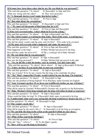 18-It must have been those cakes that he ate. Do you think he was poisoned?" 
Who said that quotation ? To whom?  Rassendyll .to Sapt and Fritz 
What was wrong with the cakes?  They were poisoned 
19- "A thousand doctors won't make him better today." 
Who said that quotation ? To whom?  Fritz to Sapt 
20-" But what about the coronation." 
Who said that quotation ? To whom?  Rassendyll to Sapt and Fritz 
21 –" We must tell the people of Ruritania that he is ill" 
Who said that quotation ? To whom?  Fritz to Sapt and Rassendyll 
22-If he isn't crowned today. I don't think he'll ever be a king." 
Who said that quotation ? To whom?  Sapt to Rassendyll and Fritz 
23-"The whole country is waiting for him today. Most of the army is waiting too," 
Who said that quotation ? To whom?  Sapt to Rassendyll . 
Why did the whole country and the army wait for him?  In order to be crowned 
24-We must tell everyone what's happened and make the most of it," 
Who said that quotation ? To whom?  Fritz to Sapt and Rassendyll 
What happened to the king?  Duke Michael put poison to the king . 
How did they make the most of it?  The y could get rid of Duke Michael . 
25- "Do you think that he was poisoned?" 
Who said that quotation ? To whom?  Sapt to Rassendyll 
How was the king poisoned ?  Duke Michael had put poison in the cake. 
26 – "Yes, he did this so that his brother can't be crowned. You don't know him" 
Who said that quotation ? To whom? About whom?  Sapt to Rassendyll  Michael 
27- " I have an idea ! It was lucky that we met you yesterday" 
Who said that quotation ? To whom?  Sapt to Rassendyll 
Why was it lucky?  As he was exactly like the king so he could take his place 
28- " Me? That's impossible! People would realize I'm not the king. I'm English." 
Who said that quotation ? To whom?  Rassendyll to Sapt 
What was the problem of being English?  As Ruritania spoke German not English 
29-" Your German's perfect. If we dress you in different clothes, no one will know" 
Who said that quotation ? To whom?  Fritz to Rassendyll. 
What did he mean by German?  Rassendyll's German was as perfect as the Ruritanians 
30-" Duke Michael will be king tonight and the king will either be dead or in prison" 
Who said that quotation ? To whom?  Sapt to Rassendyll 
When could the Duke be king?  if Rassendyll didn't agree to pretend to be king 
31-"I understand what you're are saying but the king would never forgive me if I ---" Who 
said that quotation ? To whom?  Rassendyll to Sapt 
32-"Our country needs this." 
Who said that quotation ? To whom?  Sapt to Rassendyll 
What did he mean by the word ( this )?  Rassendyll to be the king at coronation. 
33-"We can hide the king in the cellar so the guards'll think no one's here." 
Who said that quotation ? To whom?  Sapt to Rassendyll 
34-" What if they search the building?" 
Who said that quotation ? To whom?  Fritz to Sapt 
Who did " they " refer to ?  To the Duke's guards. 
35- "How will we get the king to Strelsau?" 
MrAhmed Farouk 29 Tel0186206087 
 