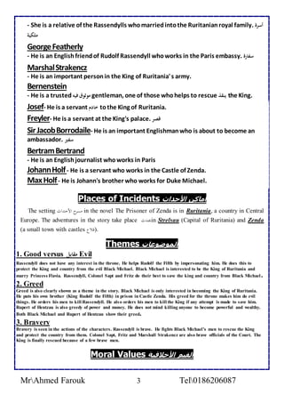 - She is a relative of the Rassendylls who married into the Ruritanian royal family. أسرة 
ملكية 
George Featherly 
- He is an English friend of Rudolf Rassendyll who works in the Paris embassy. سفارة 
Marshal Strakencz 
- He is an important person in the King of Ruritania' s army. 
Bernenstein 
- He is a trusted موثوق فيه gentleman, one of those who helps to rescue ينقذ the King. 
Josef- He is a servant خادم to the King of Ruritania. 
Freyler- He is a servant at the King's palace. قصر 
Sir Jacob Borrodaile- He is an important Englishman who is about to become an 
ambassador. سفير 
Bertram Bertrand 
- He is an English journalist who works in Paris 
Johann Holf - He is a servant who works in the Castle of Zenda. 
Max Holf - He is Johann's brother who works for Duke Michael. 
Places of Incidents أماكن الأحداث 
The setting امسرح الأحدرثلأ in the novel The Prisoner of Zenda is in Ruritania, a country in Central 
Europe. The adventures in the story take place يحرث ا in Strelsau (Capital of Ruritania) and Zenda 
(a small town with castles .(قلاع 
Themes الموضوعات 
1. Good versus مقابل Evil 
Rassendyll does not have any interest in the throne. He helps Rudolf the Fifth by impersonating him. He does this to 
protect the King and country from the evil Black Michael. Black Michael is interested to be the King of Ruritania and 
marry Princess Flavia. Rassendyll, Colonel Sapt and Fritz do their best to save the king and country from Black Michael . 
2. Greed 
Greed is also clearly shown as a theme in the story. Black Michael is only interested in becoming the King of Ruritania. 
He puts his own brother (King Rudolf the Fifth) in prison in Castle Zenda. His greed for the throne makes him do evil 
things. He orders his men to kill Rassendyll. He also orders his men to kill the King if any attempt is made to save him. 
Rupert of Hentzau is also greedy of power and money. He does not mind killing anyone to become powerful and wealthy. 
Both Black Michael and Rupert of Hentzau show their greed. 
3. Bravery 
Bravery is seen in the actions of the characters. Rassendyll is brave. He fights Black Michael’s men to rescue the King 
and protect the country from them. Colonel Sapt, Fritz and Marshall Strakencz are also brave officials of the Court. The 
King is finally rescued because of a few brave men. 
Moral Values القيم الأخلاقية 
MrAhmed Farouk 3 Tel0186206087 
 