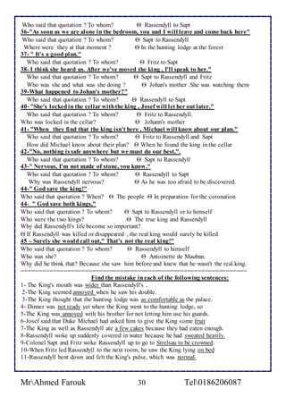 Who said that quotation ? To whom?  Rassendyll to Sapt 
36-"As soon as we are alone in the bedroom, you and I will leave and come back here" 
Who said that quotation ? To whom?  Sapt to Rassendyll 
Where were they at that moment ?  In the hunting lodge at the forest 
37- " It's a good plan." 
Who said that quotation ? To whom?  Fritz to Sapt 
38- I think she heard us. After we've moved the king , I'll speak to her." 
Who said that quotation ? To whom?  Sapt to Rassendyll and Fritz 
Who was she and what was she doing ?  Johan's mother .She was watching them 
39-What happened to Johan's mother?" 
Who said that quotation ? To whom?  Rassendyll to Sapt 
40- "She's locked in the cellar with the king , Josef will let her out later." 
Who said that quotation ? To whom?  Fritz to Rassendyll. 
Who was locked in the cellar?  Johann's mother 
41- "When they find that the king isn't here , Michael will know about our plan." 
Who said that quotation ? To whom?  Fritz to Rassendyll.and Sapt 
How did Michael know about their plan?  When he found the king in the cellar 
42-"No, nothing is safe anywhere but we must do our best,". 
Who said that quotation ? To whom?  Sapt to Rassendyll 
43-" Nervous, I'm not made of stone, you know." 
Who said that quotation ? To whom?  Rassendyll to Sapt 
Why was Rassendyll nervous?  As he was too afraid to be discovered. 
44-" God save the king!" 
Who said that quotation ? When?  The people  In preparation for the coronation 
44- " God save both kings," 
Who said that quotation ? To whom?  Sapt to Rassendyll or to himself 
Who were the two kings? . The true king and Rassendyll 
Why did Rassendyll's life become so important? 
 If Rassendyll was killed or disappeared , the real king would surely be killed 
45 – Surely she would call out," That's not the real king!" 
Who said that quotation ? To whom?  Rassendyll to himself 
Who was she?  Antoinette de Mauban. 
Why did he think that? Because she saw him before and knew that he wasn't the real king. 
================================================================ 
Find the mistake in each of the following sentences: 
1- The King's mouth was wider than Rassendyll's . 
2-The King seemed annoyed when he saw his double. 
3-The King thought that the hunting lodge was as comfortable as the palace. 
4- Dinner was not ready yet when the King went to the hunting lodge, so 
5-The King was annoyed with his brother for not letting him use his guards. 
6-Josef said that Duke Michael had asked him to give the King some fruit 
7-The King as well as Rassendyll ate a few cakes because they had eaten enough. 
8-Rassendyll woke up suddenly covered in water because he had sweated heavily. 
9-Colonel Sapt and Fritz woke Rassendyll up to go to Strelsau to be crowned. 
10-When Fritz led Rassendyll to the next room, he saw the King lying on bed 
11-Rassendyll bent down and felt the King's pulse, which was normal. 
MrAhmed Farouk 30 Tel0186206087 
 