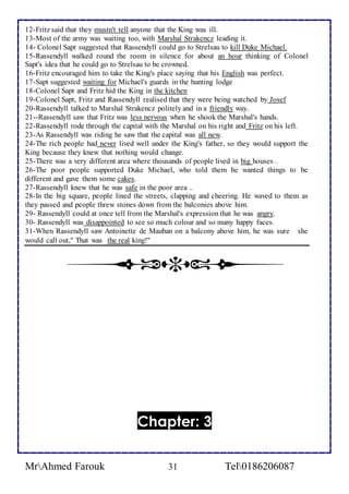12-Fritz said that they mustn't tell anyone that the King was ill. 
13-Most of the army was waiting too, with Marshal Strakencz leading it. 
14- Colonel Sapt suggested that Rassendyll could go to Strelsau to kill Duke Michael. 
15-Rassendyll walked round the room in silence for about an hour thinking of Colonel 
Sapt's idea that he could go to Strelsau to be crowned. 
16-Fritz encouraged him to take the King's place saying that his English was perfect. 
17-Sapt suggested waiting for Michael's guards in the hunting lodge 
18-Colonel Sapt and Fritz hid the King in the kitchen 
19-Colonel Sapt, Fritz and Rassendyll realised that they were being watched by Josef 
20-Rassendyll talked to Marshal Strakencz politely and in a friendly way. 
21--Rassendyll saw that Fritz was less nervous when he shook the Marshal's hands. 
22-Rassendyll rode through the capital with the Marshal on his right and Fritz on his left. 
23-As Rassendyll was riding he saw that the capital was all new. 
24-The rich people had never lived well under the King's father, so they would support the 
King because they knew that nothing would change. 
25-There was a very different area where thousands of people lived in big houses . 
26-The poor people supported Duke Michael, who told them he wanted things to be 
different and gave them some cakes. 
27-Rassendyll knew that he was safe in the poor area .. 
28-In the big square, people lined the streets, clapping and cheering. He waved to them as 
they passed and people threw stones down from the balconies above him. 
29- Rassendyll could at once tell from the Marshal's expression that he was angry. 
30- Rassendyll was disappointed to see so much colour and so many happy faces. 
31-When Rassendyll saw Antoinette de Mauban on a balcony above him, he was sure she 
would call out," That was the real king!" 
Chapter: 3 
MrAhmed Farouk 31 Tel0186206087 
 