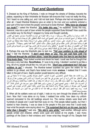 Text and Quotations 
1. Dressed as the King of Ruritania, I rode on through the streets of Strelsau towards the 
palace, expecting to hear Antoinette de Mauban tell everyone that I was not really the King. 
Yet I heard no one calling out, and I did not look back. Perhaps she had not recognised me 
after all. I heard Marshal Strakencz give an order to his men and we suddenly entered a 
poor part of the town where the people were loyal to Duke Michael. "Why have we changed 
our route?" I asked the Marshal. "It's better this way," he explained. Surely this way, 
however, was into a part of town where the people supported Duke Michael? How could this 
be a better way for the King? I stopped my horse and thought carefully. 
1. كنت مرت يا خيا وككنني ملأع روريتنيا ، ذرت راكبا اطجوا في شوارل اطااصم ذترطذو متجها إطى اطقصر 
وكنت متوقاا أن اذم انتونيت و موبان تأبر اطجمي أنني طذت اطملأع اطحقيقي. طكن طم يح ث شي ا من وطع ، طوا طم 
انظر ألأشي . ربما طم تتارف لأي. ذمات اطمشير ذتراكنتف ياطي أمرا طرجاطس وفجكة ألأنا منطق من اطم ين 
فقيرة وب ا ي حيث كان اطناس هناع مواطين طلأ و مايكل. ذكطت اطمشير "طماوا قمنا بتغيير وجهتنا؟". فكوضح طي 
قا "من امفضل أن نذلأع هوا اططري " باطتككي ب أت أتذا ل إوا كان اطناس بهوا اطجخ من اطم ين مواطين طلأ و 
مايكل؟ فكيف يمكن أن يكون أفضل طري طلأملأع؟ أوقشت جوا ب وب أت أفكر باناي . 
2. Perhaps this was the Marshal's plan to test me. "Tell your soldiers to ride ahead of 
me," I told the Marshal. "I don't need them or you. You can wait here until I've 
continued through the old town alone. I want the people who live here to see that their 
King trusts them." Sapt looked worried and shook his head. I could see that he thought that 
this was a very bad idea. Nevertheless, if I was to be a king, I decided I wanted to act like a 
king. All of my people should like me, not just a few. "Don't you understand me? Tell your 
soldiers to go!" I shouted. The Marshal looked surprised but gave the orders for his 
soldiers to go ahead, and Sapt's face looked even more anxious. I realised that if I were 
killed in this part of town, Sapt's position would become very difficult. 
2. ربما كانت هوه أط اطمشير تأتبارب. أأبرت اطمشير: "أجال جنو ع يتق مون حيث انس ت حاج طي بهم. 
يمكنم اتنتظار هنا منني أري أن أذير بمشر ب في هوا اطجخ من اطم ين . أري اطناس اطوين يايشون هنا أن ي ركوا 
أن ملأكهم يد بهم". ب ا اطاقي ذابت قلأقا وهخ رأذس. أ ركت انس ياتق أن هوه اطشكرة ذي طلأغاي . وم وطع، قررت 
أن أتصرف مدل اطملأع ، ينبغي طجمي شابي أن يحبني، وطيس فقط اطقلأيل منهم. صرأت في اطمشير قا : "أت 
تشهمني؟ أأبر جنو ع ان يوهبوا باي ا !" ب أت اط هش تالأو وجس اطمشير وطكنس أ طى اموامر طجنو ه لأى اطمضي 
ق ما، وب ا وجس اطاقي ذابت أكدر قلأقا. أ ركت من قلأقس هوا أنس إوا قتلأت في هوا اطجخ من اطم ين ، فان موقشس 
ذيصبح صابا طلأغاي . 
3. When all the soldiers were out of sight, I rode on my own through the streets of the old 
town. Now that I was alone on my horse, I realised how white, how clean my uniform 
seemed compared to the old buildings around me. The narrow streets were lined with 
hundreds of people and I could feel their eyes on me. First people talked quietly, but then I 
started to hear cheering. I was so close to the people in this poor area that I could easily 
hear what the people were saying about me. "I'm surprised that he's on his own, but he's 
taller than I thought," said one. "His skin's very white," said another. Although some 
people smiled and cheered, others were quiet and looked at me angrily. I saw many 
paintings of the Duke in their windows and I knew what they thought of me. Despite their 
MrAhmed Farouk 32 Tel0186206087 
 