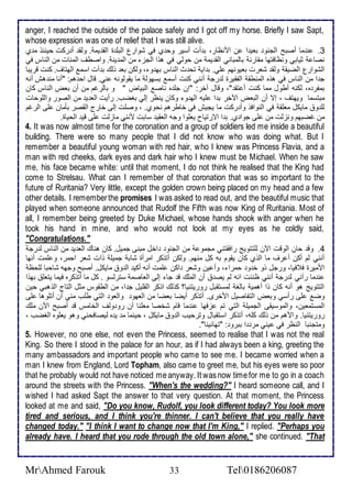 anger, I reached the outside of the palace safely and I got off my horse. Briefly I saw Sapt, 
whose expression was one of relief that I was still alive. 
3. ن ما أصبح اطجنو باي ا ن امنظار، ب أت أذير وح ب في شوارل اطبلأ ة اطق يم . وطق أ ركت حين و م ب 
نصا ديابي ونظافتها مقارن باطمباني اطق يم من حوطي في هوا اطجخ من اطم ين . واصطف اطم ات من اطناس في 
اطشوارل اطضيق وطق شارت بايونهم لأي. ب اي تح ث اطناس به و ، وطكن با وطع ب أت اذم اطهتاف. كنت قريبا 
ج ا من اطناس في هوه اطمنطق اطشقيرة ط رج أنني كنت أذم بذهوط ما يقوطونس ني. قال اح هم: "أنا من هف أنس 
بمشر ه، طكنس أطول مما كنت أ تق "، وقال آأر: "إن جلأ ه ناص اطبياض " و باطرغم من أن باض اطناس كان 
مبتذما ويهتف ، إت أن اطباض الآأر ب ا لأيس اطه و وكان ينظر إطي بغضب. رأيت اطا ي من اطصور واطلأوحات 
طلأ و مايكل مالأق في اطنوافو وأ ركت ما يجيف في أاطرهم نحوب. ، وصلأت إطى أارج اطقصر بكمان لأى اطرغم 
من غضبهم ونخطت من لأى جوا ب. ب ا اترتياح يالأوا وجس اطاقي ذابت منني ماخطت لأى قي اطحياة. 
4. It was now almost time for the coronation and a group of soldiers led me inside a beautiful 
building. There were so many people that I did not know who was doing what. But I 
remember a beautiful young woman with red hair, who I knew was Princess Flavia, and a 
man with red cheeks, dark eyes and dark hair who I knew must be Michael. When he saw 
me, his face became white: until that moment, I do not think he realised that the King had 
come to Strelsau. What can I remember of that coronation that was so important to the 
future of Ruritania? Very little, except the golden crown being placed on my head and a few 
other details. I remember the promises I was asked to read out, and the beautiful music that 
played when someone announced that Rudolf the Fifth was now King of Ruritania. Most of 
all, I remember being greeted by Duke Michael, whose hands shook with anger when he 
took his hand in mine, and who would not look at my eyes as he coldly said, 
"Congratulations." 
4. وق حان اطوقت الآن طلأتتويغ رافقتني مجمو من اطجنو األ مبنى جميل. كان هناع اطا ي من اطناس ط رج 
أنني طم أكن أ رف ما اطوب كان يقوم بس كل منهم. وطكن أتوكر امرأة شاب جميلأ وات شار احمر، و لأمت أنها 
امميرة ف فيا، ورجل وو أ و حمرا ، وأ ين وشار اكن لأمت أنس أكي اط و مايكل. أصبح وجهس شاحبا طلأحظ 
ن ما رآني ط رج أنني ظننت انس طم يص أن اطملأع ق جا إطى اطااصم ذترطذو . كل ما أتوكره فيما يتالأ بهوا 
اطتتويغ هو أنس كان وا أهمي باطغ طمذتقبل روريتنيا؟ كوطع اوكر اطقلأيل ج ا، من اططقوس مدل اطتاج اطوهبي حين 
وض لأى رأذي وباض اطتشاصيل امأرز. أتوكر أيضا باضا من اطاهو واطاو اطتي طلأب مني أن أتلأوها لأى 
اطمذتماين، واطموذيقى اطجميلأ اطتي تم خفها ن ما قام شأصا مالأنا أن رو وطف اطأامس ق أصبح الآن ملأع 
روريتنيا. وامهم من وطع كلأس، أتوكر اذتقبال وترحيب اط و مايكل ، حينما م ي ه طيصافحني وهو يالأوه اطغضب ، 
ومتجنبا اطنظر في يني مر ا ببرو : "تهانينا". 
5. However, no one else, not even the Princess, seemed to realise that I was not the real 
King. So there I stood in the palace for an hour, as if I had always been a king, greeting the 
many ambassadors and important people who came to see me. I became worried when a 
man I knew from England, Lord Topham, also came to greet me, but his eyes were so poor 
that he probably would not have noticed me anyway. It was now time for me to go in a coach 
around the streets with the Princess. "When's the wedding?" I heard someone call, and I 
wished I had asked Sapt the answer to that very question. At that moment, the Princess 
looked at me and said, "Do you know, Rudolf, you look different today? You look more 
tired and serious, and I think you're thinner. I can't believe that you really have 
changed today." "I think I want to change now that I'm King," I replied. "Perhaps you 
already have. I heard that you rode through the old town alone," she continued. "That 
MrAhmed Farouk 33 Tel0186206087 
 