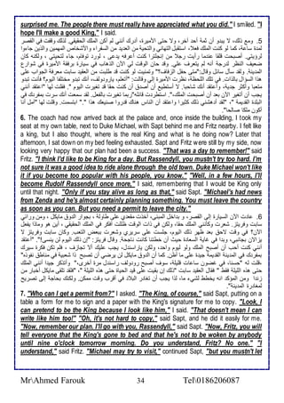 surprised me. The people there must really have appreciated what you did." I smiled. "I 
hope I'll make a good King," I said. 
5. وم وطع، ت يب و أن دم أح آأر، وت حتى امميرة، أ رع أنني طم أكن اطملأع اطحقيقي. طوطع وقشت في اطقصر 
طم ة ذا ، كما طو كنت اطملأع فا ، اذتقبل اطتهاني واطتحي من اطا ي من اطذشرا وامشأا اطمهمين واطوين جا وا 
طرؤيتي. أصبحت قلأقا ن ما رأيت رج من إنجلأترا كنت أ رفس ي ى ، طور توفام، جا طتحيتي ، وطكنس كان 
ضايف اطنظر ط رج أنس طم يتارف لأي. وق حان اطوقت طي الآن اطوهاب في ذيارة برفق امميرة في شوارل 
اطم ين . وطق ذكل ذا ل وقال:"متى حشل اطخفاف؟" وتمنيت طو كنت ق طلأبت من اطاقي ذابت مارف اطجواب لأى 
هوا اطذؤال باطوات. في تلأع اطلأحظ ، نظرت امميرة إطي وقاطت: "أتالأم، يارو وطف، أنع تب و مأتلأشا اطيوم؟ فكنت تب و 
متابا وأكدر ج ي ، وأ تق أنع شاحبا. ت أذتطي أن أص أن كنت حقا ق تغيرت اطيوم ". فقلأت طها "ا تق أنني 
يجب أن أتغير الآن با أن أصبحت اطملأع،". اذتطر ت قا لأس"ربما تغيرت باطشال. طق ذمات أنع ذرت بمشر ع في 
اطبلأ ة اطق يم "، "طق أ هشني وطع كديرا وا تق أن اطناس هناع ق روا صنياع هوا "." ابتذمت. وقلأت طها "آمل أنا 
أكون ملأكا صاطحا". 
6. The coach had now arrived back at the palace and, once inside the building, I took my 
seat at my own table, next to Duke Michael, with Sapt behind me and Fritz nearby. I felt like 
a king, but I also thought, where is the real King and what is he doing now? Later that 
afternoon, I sat down on my bed feeling exhausted. Sapt and Fritz were still by my side, now 
looking very happy that our plan had been a success. "That was a day to remember!" said 
Fritz. "I think I'd like to be King for a day. But Rassendyll, you mustn't try too hard. I'm 
not sure it was a good idea to ride alone through the old town. Duke Michael won't like 
it if you become too popular with his people, you know." "Well, in a few hours, I'll 
become Rudolf Rassendyll once more," I said, remembering that I would be King only 
until that night. "Only if you stay alive as long as that," said Sapt. "Michael's had news 
from Zenda and he's almost certainly planning something. You must leave the country 
as soon as you can. But you need a permit to leave the city." 
6. ا ت الآن اطذيارة إطى اطقصر، و ب األ اطمبنى، أأوت مقا ب لأى طاوط ، بجوار اط و مايكل ، ومن ورا ي 
ذابت وفريتخ. شارت وككنني اطملأع حقا، وطكن في وات اطوقت ظلألأت أفكر في اطملأع اطحقيقي ، أين هو وماوا يشال 
الآن؟ في وقت تح با ظهر وطع اطيوم، جلأذت لأى ذريرب وشارت بباض اطتاب. وكان ذابت وفريتخ ت 
يخاتن بجانبي، وب ا في غاي اطذاا ة حيث أن أطتنا كانت ناجح . وقال فريتخ: "إن وطع اطيوم طن ينذى!". "أ تق 
أنني كنت أحب أن أصبح اطملأع وطو طيوم واح ، وطكن ياراذن ل، يجب لأيع أت تجاخف ، فلأم تكن فكرة ذيرع 
بمشر ع في اطم ين اطق يم جي ة لأى ما أظن. كما أن اط و مايكل طن يرضي أن تصبح وا شابي في مناط نشووه" 
،قلأت طس "حذنا، في غضون ذا ات قلأيلأ ، ذوف أصبح رو وطف راذن ل مرة أأرز،" وأتوكر جي ا أنني اطملأع 
حتى هوه اطلأيلأ فقط " فقال اطاقي ذابت "وطع إن بقيت لأى قي اطحياة حتى هوه اطلأيلأ "، "فلأق تلأقى مايكل أأبار من 
خن ا ومن اطمؤك انس يأطط طشي ما، طوا يجب أن تغا ر اطب في أقرب وقت ممكن. وطكنع بحاج إطى تصريح 
طمغا رة اطم ين ". 
7. "Who can I get a permit from?" I asked. "The King, of course," said Sapt, putting on a 
table a form for me to sign and a paper with the King's signature for me to copy. "Look, I 
can pretend to be the King because I look like him," I said. "That doesn't mean I can 
write like him too!" "Oh, it's not hard to copy," said Sapt, and he did it easily for me. 
"Now, remember our plan. I'll go with you, Rassendyll," said Sapt. "Now, Fritz, you will 
tell everyone that the King's gone to bed and that he's not to be woken by anybody 
until nine o'clock tomorrow morning. Do you understand, Fritz? No one." "I 
understand," said Fritz. "Michael may try to visit," continued Sapt, "but you mustn't let 
MrAhmed Farouk 34 Tel0186206087 
 