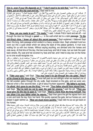 him in, even if your life depends on it." "I don't need to be told that," said Fritz, proudly. 
"Here, put on this big coat and hat," Sapt said to me. 
7. فذكطتس: "مِ ن مَن يمكنني اطحصول لأى هوا اطتصريح؟" فقال طي: "اطملأع، بطبيا اطحال،" ووض لأى اططاوط 
اذتمارة لأى أن أوق لأيها وباض امورا اطتي تحمل توقي اطملأع وكان لأى أن أقلأ ها فقلأت طس"انظر، أذتطي أن 
أ ي أننى اطملأع منني أشبهس،وطكن هوا ت ياني أنني يمكن أن أكتب مدلأس أيضا!" فصاح في قا : " طيس من 
اطصاب أن تقلأ وقام بتقلأي اطتوقي بنشذس وبذهوط " وقال طي: "الآن، توكر أطتنا. ذكوهب ماع، يا راذن ل"، "وأنت 
يا فريتخ لأيع أن تأبر اطجمي أن اطملأع ق وهب إطى فراشس، وأنس طن يذتيقظ حتى اطتاذا من صباح اطيوم اطغ . هل 
تشهم، يا فريتخ؟ ت أح ." فقال فريتخ "أنا أفهم"،وتاب ذابت ح يدس مأاطبا فريتخ قا "مايكل ق حاول خيارة اطملأع 
وطكن يجب أت تذمح طس بوطع، حتى طو كلأشع هوا اممر حياتع" فقال فريتخ، وبشأر "أنا طذت بحاج إطى أن توكرني 
بوطع" قال طي ذابت " ارت ب هوا اطماطف اطكبير وهوه اطقبا " 
8. "Now, are you ready to go?" "I'm ready," I said. I shook Fritz's hand and set off – not 
through the door but through a panel الودة in the wall which led to a dark passage. "In the 
old King's time, I knew all about this secret passage," Sapt explained. I followed Sapt 
down the long, dark passage which ended in a heavy wooden door. Sapt unlocked it and we 
went out into a quiet street which ran along the back of the palace gardens. A man was 
waiting for us with two horses. Without saying anything, we climbed onto the horses and 
rode away. At that time of the day, the town was busy and full of noise, but we took the quiet 
back streets. My coat and hat covered my face and hair, and I tried to stay low on the horse 
so no one would recognise me. 
8. وقال طي أيضا "الآن، هل أنت لأى اذتا ا طلأوهاب؟"فكأبرتس "أنا مذتا ،". صافحت فريتخ وانطلأقت – وطكن 
طيس من أ ل اطباب وطكن من أ ل باب ألأشي في اطج ار يؤ ب إطى ممر مظلأم." وأوضح طي ذابت قا "منو ه 
اطملأع اطذاب وأنا أ رف كل شي ن هوا اطممر اطذرب". تبات اطاقي ذابت بر اطممر اططويل واطمظلأم واطوب كان 
ينتهي بباب أشبي ضأم فشتحس وأرجنا إطى شارل ها ئ لأى امت ا اطجخ اطألأشي من ح ا اطقصر. كان هناع 
رجل في انتظارنا وماس ادنين من اطأيول. ون أن نقول أب شي ، ركبنا اطأيول وانطلأقنا. في وطع اطوقت من اطيوم، 
كانت اطم ين مخ حم وملأي باطضجيغ، وطكننا ذلأكنا اطشوارل اطألأشي اطها . وطق غطي ماطشي وجهي وشارب، 
وحاوطت أن أظل منأشضا لأى اطحصان حتى ت يتارف لأي أح . 
9. "Take your gun," said Sapt. "You may need it to get through the city gates. They'll 
all be closed at this time of day." It was half past six and still light when we reached one of 
the tall wooden gates through the city walls. Sapt knocked on the gate, and we were very 
relieved when a few seconds later, a girl of about fourteen appeared. "My father's not here, 
I'm afraid. He's gone to see the King," she said. "Your father should have stayed here," 
said Sapt. "But he told me not to open the gate for anyone," said the girl. "Then you 
must give me the key to open it," said Sapt. "Here's a form from the King himself. You 
can show it to your father when he returns." Sapt then gave the girl the signed form and 
a coin and took the key from her hand. We quickly opened the gate, led our horses out, and 
closed it again behind us. "Now we must move quickly," Sapt told me as we got back on 
the horses. 
9. وقال ذابت "أو مذ ذع ماع فق تحتاج إطيس ن اطأروج من أ ل بوابات اطم ين . ذوف تكون جمياا مغلأق 
في هوا اطوقت من اطيوم." كانت اطذا ت تخال 6:36 واطضو ت يخال موجو ا ن ما وصلأنا إطى واح ة من 
اطبوابات اطأشبي اطااطي . طرقت ذابت لأى باب ، وه أت أ صابنا ن ما فتحت طنا فتاة ، وهي حواطي في اطرابا 
شر من مرها قا لأ : "طلأذف واط ب طيس هنا، انس وهب طرؤي اطملأع"،فقال طها ذابت "واط ع كان يجب أن يبقى 
هنا" قاطت طنا: "طكن واط ب اأبرني أت أفتح اطبواب مب أح " فقال طها ذابت"إوا لأيع أن تاطيني اطمشتاح مفتح 
MrAhmed Farouk 35 Tel0186206087 
 
