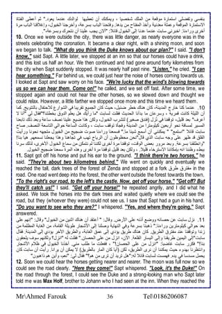 بنشذي وتشضلأي اذتمارة موقا من اطملأع شأصيا ، ويمكنع أن تاطيها طواط ع ن ما ياو ." دم أ طى اطشتاة 
اتذتمارة اطموقا و ملأ ما ني وأأو اطمشتاح من ي ها. وفتحنا اطباب بذر ، وأأرجنا اطأيول، وإغ قنا اطباب مرة 
أأرز ورا نا. اأبرني ذابت ن ما نا إطى اطأيول قا : "أتن يجب لأينا أن نتحرع وبذر ،". 
10. Once we were outside the city, there was little danger, as nearly everyone was in the 
streets celebrating the coronation. It became a clear night, with a shining moon, and soon 
we began to talk. "What do you think the Duke knows about our plan?" I said. "I don't 
know," said Sapt. A little later, we stopped at an inn so that our horses could have a drink, 
and this lost us half an hour. We then continued and had gone around forty kilometres from 
the city when Sapt suddenly stopped. It was nearly half past nine. "Listen," he cried. "I can 
hear something." Far behind us, we could just hear the noise of horses coming towards us. 
I looked at Sapt and saw worry on his face. "We're lucky that the wind's blowing towards 
us so we can hear them. Come on!" he called, and we set off fast. After some time, we 
stopped again and could not hear the other horses, so we slowed down and thought we 
could relax. However, a little farther we stopped once more and this time we heard them. 
16 . ن ما كنا أارج اطم ين ، كان هناع أطر ض يل، حيث كان اطجمي تقريبا في اطشوارل ط حتشال باطتتويغ. كما 
أن اطلأيلأ كانت قمري ، وذر ان ما ب أنا اطح يث فقلأت طذابت "ما رأيع هل يالأم اط و بأطتنا؟"فقال طي "أنا ت 
أ رف" با قلأيل، توقشنا في نخُل )فن صغير( طتشرب اطأيول، وطكن هوا ضي لأينا نصف ذا وبا وطع تابانا 
اطمذير طمذاف نحو أرباين كيلأومترا من اطم ين وفجكة توقف ذابت ، وكانت اطذا حواطي اطتاذا اطنصف. صاح 
ذابت قا "اذتم " " يمكنني أن أذم شي ا ما." فذمانا ورا نا صوت ضجيغ من اطأيول متجهس نحونا ورأيت 
اطقلأ ق ظهر لأى وجس ذابت اطوب قال"نحن محظوظون أن اطرياح تهب في تجاهنا وهوا يجالأنا نذماهم. هيا بنا! 
"وانطلأقنا بذر . وبا مرور باض اطوقت، توقشنا مرة أأرز طكننا طم نتمكن من ذمال اطأيول امأرز، طوطع ذرنا 
ببط وظننا انس بإمكاننا اتذترأا قلأي . ، وطكن با قلأيل توقشنا مرة أأرز وهوه اطمرة ذمانا ضجيغ اطأيول. 
11. Sapt got off his horse and put his ear to the ground. "I think there're two horses," he 
said. "They're about two kilometres behind." We went on quickly and eventually we 
reached the tall, dark trees of the forest of Zenda and stopped at a fork مشتر طر in the 
road. One road went deep into the forest, the other went outside the forest towards the town. 
"To the right's our road, to the left's the castle. Now, get off your horse." "Get off? But 
they'll catch us!" I said. "Get off your horse!" he repeated angrily, and I did what he 
asked. We took the horses into the dark trees and waited quietly where we could see the 
road, but they (whoever they were) could not see us. I saw that Sapt had a gun in his hand. 
"Do you want to see who they are?" I whispered. "Yes, and where they're going," Sapt 
answered. 
11 . نخل ذابت ن حصانس ووض أونس لأى امرض. وقال: " أ تق أن هناع ادنين من اطأيول" وقال: "إنهم لأى 
با حواطي كيلأومترين ورا نا." وهبنا بذر وفي اطنهاي وصلأنا إطى امشجار طويلأ اطقام ، من اطغاب اطمظلأم من 
خن ا وتوقشنا ن مشتر اططري . كان هناع طري يؤ ب إطى م اطغاب ، واططري امأر يؤ ب إطى اطم ين . فقال 
ذابت"إطى اطيمين طريقنا وإطى اطيذار اطقلأا . الآن، انخل من لأى اطحصان." فقلأت طس "انخل؟ وطكنهم ذوف يلأحقون 
بنا!" فكرر ذابت غاضبا: "انخل من لأى اطحصان!" ، فشالأت ما طلأب مني. أأونا اطأيول في ظ م امشجار 
وانتظرنا به و حيث يمكننا أن نرز اططري ، طكن )أيا كان اطمار باططري ( ت يمكن أن يرانا. رأيت أن ذابت كان 
يحمل مذ ذا في ي ه. فهمذت طذابت قا طس:"هل تري أن ترز من هم؟" فقال طي: "نام، وأين هم واهبون" 
12. Soon we could hear the horses getting nearer and nearer. The moon was full now so we 
could see the road clearly. "Here they come!" Sapt whispered. "Look, it's the Duke!" On 
the road through the forest, I could see the Duke and a strong-looking man who Sapt later 
told me was Max Holf, brother to Johann who I had seen at the inn. When they reached the 
MrAhmed Farouk 36 Tel0186206087 
 