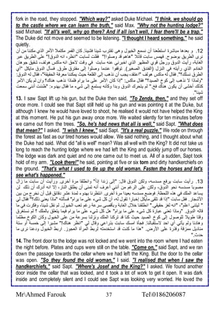 fork in the road, they stopped. "Which way?" asked Duke Michael. "I think. we should go 
to the castle where we can learn the truth," said Max. "Why not the hunting lodge?" 
said Michael. "If all's well, why go there? And if all isn't well, I fear there'll be a trap." 
The Duke did not move and seemed to be listening. "I thought I heard something," he said 
quietly. 
12 . و با ها مباشرة اذتطانا أن نذم اطأيول وهى تقترب شي ا فشي ا. كان اطقمر مكتم اممر اطوب مكننا من أن 
نرز اططري بوضوح. فهمس ذابت قا "هاهم ق وصلأوا!" فقلأت طذابت "انظر، انس اط و !" لأى اططري بر 
اطغاب ، رأيت اط و ورجل قوب اطمظهر اطوب اأبرني نس ذابت في وقت تح انس ماكس هوطف، شقي جوهان 
اطأا م اطوب رأيتس في اطنخل )اطشن اطصغير(. توقشوا ن ما وصلأوا إطى مشتر طر . فذكل اط و مايكل "أب 
اططر نذلأع؟". فقال طس ماكس هوطف "ا تق ، يجب أن نوهب إطى اطقلأا حيث يمكننا مارف اطحقيق "، فقال طس اط و : 
"وطماوا ت نوهب إطى كو اطصي ؟" فقال ماكس: "إوا كان اممر لأى ما يرام فلأماوا نوهب هناع؟ وان طم يكن اممر 
كوطع أأشى أن يكون هناع فخ." طم يتحرع اط و وب ا وككنس يذتم إطى شي ما فقال به و : "ظننت أنني ذمات 
شي ا". 
13. I saw Sapt lift up his gun, but the Duke then said, "To Zenda, then," and they set off 
once more. I could see that Sapt still held up his gun and was pointing it at the Duke, but 
although I knew he would have loved to shoot, he realised it would not have helped the King 
at this moment. He put his gun away once more. We waited silently for ten minutes before 
we came out from the trees. "So, he's had news that all is well," said Sapt. "What does 
that mean?" I asked. "I wish I knew," said Sapt. "It's a real puzzle." We rode on through 
the forest as fast as our tired horses would allow. We said nothing, and I thought about what 
the Duke had said. What did "all is well" mean? Was all well with the King? It did not take us 
long to reach the hunting lodge where we had left the King and quickly jump off our horses. 
The lodge was dark and quiet and no one came out to meet us. All of a sudden, Sapt took 
hold of my arm. "Look there!" he said, pointing at five or six torn and dirty handkerchiefs on 
the ground. "That's what I used to tie up the old woman. Fasten the horses and let's 
see what's happened." 
13 . رأيت ذابت يرف مذ ذس، وطكن اط و قال: "إطى خن ا إو ا " وانطلأقا مرة أأرز. ورأيت أن ذابت ما خال 
مصوبا مذ ذس نحو اط و ، وطكن لأى اطرغم من أنني أ رف أنس تمنى أن يطلأ اطنار، إت انس أ رع أن وطع طن 
يذا اطملأع في هوه اطلأحظ . فوض مذ ذس باي ا مرة أأرز. انتظرنا به و طم ة شر قا قبل أن نأرج من بين 
امشجار. فقل ذابت "إوا ق تلأقى مايكل إأبارا تقول طس، أن كل شي لأى ما يرام" فذكطتس "ماوا ياني وطع؟" فقال طي 
" طيتنى ا لأم"، "انس طغخ حقيقي." انطلأقنا أ ل اطغاب وبكقصى ذر رغم تاب اطأيول. طم نقل شي ا، وفكرت في ما 
قاطس اط و . "وماوا تاني بارة كل شي لأى ما يرام" هل كل شي لأى ما يرام فيما يتالأ باطملأع ؟ طم نذتغر 
وقتا طوي طلأوصول إطى كو اطصي حيث كنا ق تركنا اطملأع ونخطنا بذر من لأى اطأيول وكان اطكو مظلأما 
وها ا وطم يكتي أب اح تذتقباطنا. فجكة امذع ذابت بورا ي وقال طي "انظر هناع!" مشيرا إطى أمذ أو ذت 
منا يل ممخق وقورة لأى امرض. "هوا ما كنت ق اذتأ متس طربط اطمرأة اطاجوخ. اربط اطأيول و نا نرز ما 
ح ث." 
14. The front door to the lodge was not locked and we went into the room where I had eaten 
the night before. Plates and cups were still on the table. "Come on," said Sapt, and we ran 
down the passage towards the cellar where we had left the King. But the door to the cellar 
was open. "So they found the old woman," I said. "I realised that when I saw the 
handkerchiefs," said Sapt. "Where's Josef and the King?" I asked. We found another 
door inside the cellar that was locked, and it took a lot of work to get it open. It was dark 
inside and completely silent and I could see Sapt was looking very worried. He loved the 
MrAhmed Farouk 37 Tel0186206087 
 