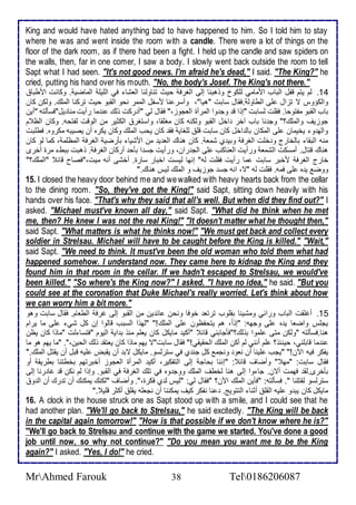 King and would have hated anything bad to have happened to him. So I told him to stay 
where he was and went inside the room with a candle. There were a lot of things on the 
floor of the dark room, as if there had been a fight. I held up the candle and saw spiders on 
the walls, then, far in one comer, I saw a body. I slowly went back outside the room to tell 
Sapt what I had seen. "It's not good news. I'm afraid he's dead," I said. "The King?" he 
cried, putting his hand over his mouth. "No, the body's Josef. The King's not there." 
14 . طم يتم قشل اطباب اممامي طلأكو ووهبنا إطى اطغرف حيث تناوطنا اطاشا في اطلأيلأ اطماضي . وكانت امطبا 
واطكؤوس ت تخال لأى اططاوط .فقال ذابت "هيا"، وأذر نا مذشل اطممر نحو اطقبو حيث تركنا اطملأع. وطكن كان 
باب اطقبو مشتوحا. فقلأت طذابت "إوا ق وج وا اطمرأة اطاجوخ،" فقال طي "أ ركت وطع ن ما رأيت منا يل"فذكطتس "أين 
جوخيف واطملأع؟" وج نا باب آأر األ اطقبو وطكنس كان مغلأقا، واذتغر اطكدير من اطوقت طشتحس. وكان اطظ م 
واطه و يأيمان لأى اطمكان باط األ كان ذابت قلأ طلأغاي فق كان يحب اطملأع وكان يكره أن يصيبس مكروه. فطلأبت 
منس اطبقا باطأارج و ألأت اطغرف وبي ب شما . كان هناع اطا ي من امشيا بكرضي اطغرف اطمظلأم ، كما طو كان 
هناع قتال. أمذكت اطشما ورأيت اطاناكب لأى اطج ران، ورأيت جذ ا بكح أركان اطغرف . وهبت ببط مرة أأرز 
أارج اطغرف مأبر ذابت ما رأيت فقلأت طس" إنها طيذت اأبار ذارة. أأشى أنس ميت،"فصاح قا "اطملأع؟" 
ووض ي ه لأى فمس. فقلأت طس "ت، انس جذ جوخيف و اطملأع طيس هناع." 
15. I closed the heavy door behind me and we walked with heavy hearts back from the cellar 
to the dining room. "So, they've got the King!" said Sapt, sitting down heavily with his 
hands over his face. "That's why they said that all's well. But when did they find out?" I 
asked. "Michael must've known all day," said Sapt. "What did he think when he met 
me, then? He knew I was not the real King!" "It doesn't matter what he thought then," 
said Sapt. "What matters is what he thinks now!" "We must get back and collect every 
soldier in Strelsau. Michael will have to be caught before the King is killed." "Wait," 
said Sapt. "We need to think. It must've been the old woman who told them what had 
happened somehow. I understand now. They came here to kidnap the King and they 
found him in that room in the cellar. If we hadn't escaped to Strelsau, we would've 
been killed." "So where's the King now?" I asked. "I have no idea," he said. "But you 
could see at the coronation that Duke Michael's really worried. Let's think about how 
we can worry him a bit more." 
15 . أغلأقت اطباب ورا ي ومشينا بقلأوب ترتا أوفا ونحن ا ين من اطقبو إطى غرف اططاام. فقال ذابت وهو 
يجلأس واضاا ي ه لأى وجهس: "إو ا ، هم يتحشظون لأى اطملأع!" "طهوا اطذبب قاطوا إن كل شي لأى ما يرام 
هنا.فذكطتس "وطكن متى لأموا بوطع؟"فكجابني قا "أكي مايكل كان يالأم منو ب اي اطيوم "فتذا طت "ماوا كان يظن 
ن ما قابلأني، حين و؟ لأم أنني طم أكن اطملأع اطحقيقي!" فقال ذابت"ت يهم ماوا كان ياتق وطع اطحين،". "ما يهم هو ما 
يشكر فيس الآن!" "يجب لأينا أن ناو ونجم كل جن ب في ذترطذو. مايكل تب أن يقبض لأيس قبل أن يقتل اطملأع." 
فقال ذابت: "مه " وأضاف قا : "إننا بحاج إطى اطتشكير، أكي اطمرأة اطاجوخ أأبرتهم بأطتنا بطريق أو 
بكأرز.طق فهمت أتن. جا وا إطى هنا طأطف اطملأع ووج وه في تلأع اطغرف في اطقبو. وإوا طم نكن ق غا رنا إطى 
ذترطذو طقتلأنا ". فذكطتس: "فكين اطملأع الآن؟ "فقال طي: "طيس ط ب فكرة،". وأضاف "طكنع يمكنع أن ت رع أن اط و 
مايكل كان يب و لأيس اطقلأ أدنا اطتتويغ. نا نشكر كيف يمكننا أن نجالأس يقلأ أكدر قلأي ." 
16. A clock in the house struck one as Sapt stood up with a smile, and I could see that he 
had another plan. "We'll go back to Strelsau," he said excitedly. "The King will be back 
in the capital again tomorrow!" "How is that possible if we don't know where he is?" 
"We'll go back to Strelsau and continue with the game we started. You've done a good 
job until now, so why not continue?" "Do you mean you want me to be the King 
again?" I asked. "Yes, I do!" he cried. 
MrAhmed Farouk 38 Tel0186206087 
 