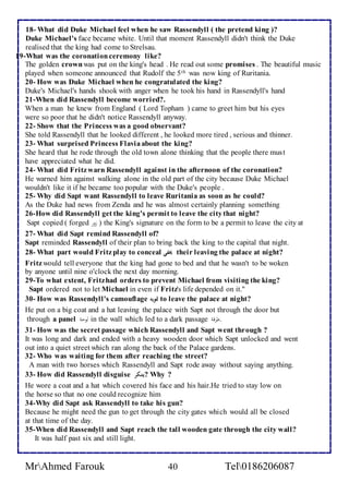 18- What did Duke Michael feel when he saw Rassendyll ( the pretend king )? 
Duke Michael's face became white. Until that moment Rassendyll didn't think the Duke 
realised that the king had come to Strelsau. 
19-What was the coronation ceremony like? اا ا 
The golden crown was put on the king's head . He read out some promises . The beautiful music 
played when someone announced that Rudolf the 5th was now king of Ruritania. 
20- How was Duke Michael when he congratulated the king? 
Duke's Michael's hands shook with anger when he took his hand in Rassendyll's hand 
21-When did Rassendyll become worried?. 
When a man he knew from England ( Lord Topham ) came to greet him but his eyes 
were so poor that he didn't notice Rassendyll anyway. 
22- Show that the Princess was a good observant? 
She told Rassendyll that he looked different , he looked more tired , serious and thinner. 
23- What surprised Princess Flavia about the king? 
She heard that he rode through the old town alone thinking that the people there mus t 
have appreciated what he did. 
24- What did Fritz warn Rassendyll against in the afternoon of the coronation? 
He warned him against walking alone in the old part of the city because Duke Michael 
wouldn't like it if he became too popular with the Duke's people . 
25- Why did Sapt want Rassendyll to leave Ruritania as soon as he could? 
As the Duke had news from Zenda and he was almost certainly planning something 
26-How did Rassendyll get the king's permit to leave the city that night? 
Sapt copied ( forged ازور ) the King's signature on the form to be a permit to leave the city at 
27- What did Sapt remind Rassendyll of? 
Sapt reminded Rassendyll of their plan to bring back the king to the capital that night. 
28- What part would Fritz play to conceal يخفي their leaving the palace at night? 
Fritz would tell everyone that the king had gone to bed and that he wasn't to be woken 
by anyone until nine o'clock the next day morning. 
29-To what extent, Fritz had orders to prevent Michael from visiting the king? 
Sapt ordered not to let Michael in even if Fritz's life depended on it." 
30- How was Rassendyll's camouflage تمويه to leave the palace at night? 
He put on a big coat and a hat leaving the palace with Sapt not through the door but 
through a panel الودةا in the wall which led to a dark passage .طحقة ا 
31- How was the secret passage which Rassendyll and Sapt went through ? 
It was long and dark and ended with a heavy wooden door which Sapt unlocked and went 
out into a quiet street which ran along the back of the Palace gardens. 
32- Who was waiting for them after reaching the street? 
A man with two horses which Rassendyll and Sapt rode away without saying anything. 
33- How did Rassendyll disguise يتنكر ? Why ? 
He wore a coat and a hat which covered his face and his hair.He tried to stay low on 
the horse so that no one could recognize him 
34-Why did Sapt ask Rassendyll to take his gun? 
Because he might need the gun to get through the city gates which would all be closed 
at that time of the day. 
35-When did Rassendyll and Sapt reach the tall wooden gate through the city wall? 
It was half past six and still light. 
MrAhmed Farouk 40 Tel0186206087 
 