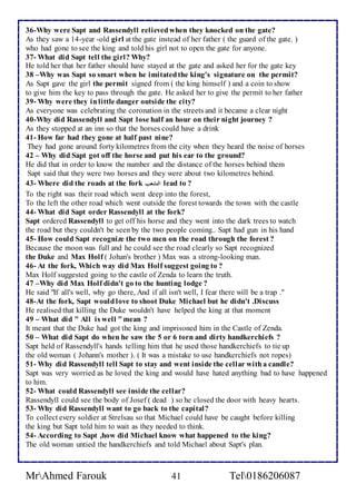 36-Why were Sapt and Rassendyll relieved when they knocked on the gate? 
As they saw a 14-year -old girl at the gate instead of her father ( the guard of the gate. ) 
who had gone to see the king and told his girl not to open the gate for anyone. 
37- What did Sapt tell the girl? Why? 
He told her that her father should have stayed at the gate and asked her for the gate key 
38 –Why was Sapt so smart when he imitated the king's signature on the permit? 
As Sapt gave the girl the permit signed from ( the king himself ) and a coin to show 
to give him the key to pass through the gate. He asked her to give the permit to her father 
39- Why were they in little danger outside the city? 
As everyone was celebrating the coronation in the streets and it became a clear night 
40-Why did Rassendyll and Sapt lose half an hour on their night journey ? 
As they stopped at an inn so that the horses could have a drink 
41- How far had they gone at half past nine? 
They had gone around forty kilometres from the city when they heard the noise of horses 
42 – Why did Sapt got off the horse and put his ear to the ground? 
He did that in order to know the number and the distance of the horses behind them 
Sapt said that they were two horses and they were about two kilometres behind. 
43- Where did the roads at the fork التشعب lead to ? 
To the right was their road which went deep into the forest, 
To the left the other road which went outside the forest towards the town with the castle 
44- What did Sapt order Rassendyll at the fork? 
Sapt ordered Rassendyll to get off his horse and they went into the dark trees to watch 
the road but they couldn't be seen by the two people coming.. Sapt had gun in his hand 
45- How could Sapt recognize the two men on the road through the forest ? 
Because the moon was full and he could see the road clearly so Sapt recognized 
the Duke and Max Holf ( Johan's brother ) Max was a strong-looking man. 
46- At the fork, Which way did Max Holf suggest going to ? 
Max Holf suggested going to the castle of Zenda to learn the truth. 
47 –Why did Max Holf didn't go to the hunting lodge ? 
He said "If all's well, why go there, And if all isn't well, I fear there will be a trap ." 
48-At the fork, Sapt would love to shoot Duke Michael but he didn't .Discuss 
He realised that killing the Duke wouldn't have helped the king at that moment 
49 – What did " All is well " mean ? 
It meant that the Duke had got the king and imprisoned him in the Castle of Zenda. 
50 – What did Sapt do when he saw the 5 or 6 torn and dirty handkerchiefs ? 
Sapt held of Rassendyll's hands telling him that he used those handkerchiefs to tie up 
the old woman ( Johann's mother ). ( It was a mistake to use handkerchiefs not ropes) 
51- Why did Rassendyll tell Sapt to stay and went inside the cellar with a candle? 
Sapt was very worried as he loved the king and would have hated anything bad to have happened 
to him. 
52- What could Rassendyll see inside the cellar? 
Rassendyll could see the body of Josef ( dead ) so he closed the door with heavy hearts. 
53- Why did Rassendyll want to go back to the capital? 
To collect every soldier at Strelsau so that Michael could have be caught before killing 
the king but Sapt told him to wait as they needed to think. 
54- According to Sapt ,how did Michael know what happened to the king? 
The old woman untied the handkerchiefs and told Michael about Sapt's plan. 
MrAhmed Farouk 41 Tel0186206087 
 