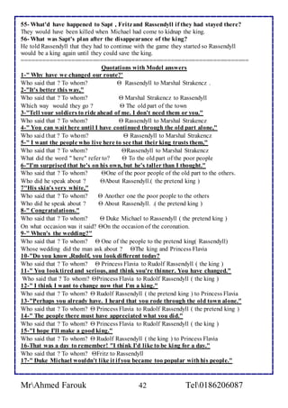 55- What'd have happened to Sapt , Fritz and Rassendyll if they had stayed there? 
They would have been killed when Michael had come to kidnap the king. 
56- What was Sapt's plan after the disappearance of the king? 
He told Rassendyll that they had to continue with the game they started so Rassendyll 
would be a king again until they could save the king. 
================================================================ 
Quotations with Model answers 
1-" Why have we changed our route?' 
Who said that ? To whom?  Rassendyll to Marshal Strakencz . 
2-"It's better this way," 
Who said that ? To whom?  Marshal Strakencz to Rassendyll 
Which way would they go ?  The old part of the town 
3-"Tell your soldiers to ride ahead of me. I don't need them or you." 
Who said that ? To whom?  Rassendyll to Marshal Strakencz 
4-" You can wait here until I have continued through the old part alone," 
Who said that ? To whom?  Rassendyll to Marshal Strakencz 
5-" I want the people who live here to see that their king trusts them," 
Who said that ? To whom? Rassendyll to Marshal Strakencz 
What did the word " here" refer to?  To the old part of the poor people 
6-"I'm surprised that he's on his own, but he's taller than I thought." 
Who said that ? To whom? One of the poor people of the old part to the others. 
Who did he speak about ? About Rassendyll.( the pretend king ) 
7"His skin's very white," 
Who said that ? To whom?  Another one the poor people to the others 
Who did he speak about ?  About Rassendyll. .( the pretend king ) 
8-" Congratulations." 
Who said that ? To whom?  Duke Michael to Rassendyll ( the pretend king ) 
On what occasion was it said? On the occasion of the coronation. 
9-" When's the wedding?" 
Who said that ? To whom?  One of the people to the pretend king( Rassendyll) 
Whose wedding did the man ask about ? The king and Princess Flavia 
10-"Do you know ,Rudolf, you look different today? 
Who said that ? To whom?  Princess Flavia to Rudolf Rassendyll ( the king ) 
11-" You look tired and serious, and think you're thinner. You have changed." 
Who said that ? To whom? Princess Flavia to Rudolf Rassendyll ( the king ) 
12-" I think I want to change now that I'm a king." 
Who said that ? To whom?  Rudolf Rassendyll ( the pretend king ) to Princess Flavia 
13-"Perhaps you already have. I heard that you rode through the old town alone." 
Who said that ? To whom?  Princess Flavia to Rudolf Rassendyll ( the pretend king ) 
14-" The people there must have appreciated what you did." 
Who said that ? To whom?  Princess Flavia to Rudolf Rassendyll ( the king ) 
15-"I hope I'll make a good king." 
Who said that ? To whom?  Rudolf Rassendyll ( the king ) to Princess Flavia 
16-That was a day to remember! "I think I'd like to be king for a day." 
Who said that ? To whom? Fritz to Rassendyll 
17-" Duke Michael wouldn't like it if you became too popular with his people." 
MrAhmed Farouk 42 Tel0186206087 
 