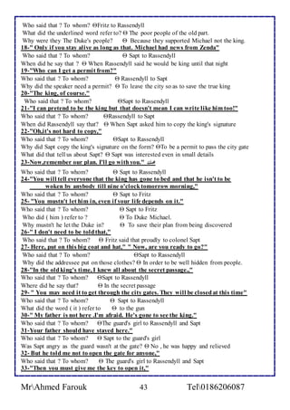 Who said that ? To whom? Fritz to Rassendyll 
What did the underlined word refer to?  The poor people of the old part. 
Why were they The Duke's people?  Because they supported Michael not the king. 
18-" Only if you stay alive as long as that. Michael had news from Zenda" 
Who said that ? To whom?  Sapt to Rassendyll 
When did he say that ?  When Rassendyll said he would be king until that night 
19-"Who can I get a permit from?" 
Who said that ? To whom?  Rassendyll to Sapt 
Why did the speaker need a permit?  To leave the city so as to save the true king 
20-"The king, of course." 
Who said that ? To whom? Sapt to Rassendyll 
21-"I can pretend to be the king but that doesn't mean I can write like him too!" 
Who said that ? To whom? Rassendyll to Sapt 
When did Rassendyll say that?  When Sapt asked him to copy the king's signature 
22-"Oh,it's not hard to copy," 
Who said that ? To whom? Sapt to Rassendyll 
Why did Sapt copy the king's signature on the form? To be a permit to pass the city gate 
What did that tell us about Sapt?  Sapt was interested even in small details 
23-Now,remember our plan. I'll go with you." محنك 
Who said that ? To whom?  Sapt to Rassendyll 
24-"You will tell everyone that the king has gone to bed and that he isn't to be 
woken by anybody till nine o'clock tomorrow morning," 
Who said that ? To whom?  Sapt to Fritz 
25- "You mustn't let him in, even if your life depends on it." 
Who said that ? To whom?  Sapt to Fritz 
Who did ( him ) refer to ?  To Duke Michael. 
Why mustn't he let the Duke in?  To save their plan from being discovered 
26-" I don't need to be told that," 
Who said that ? To whom?  Fritz said that proudly to colonel Sapt 
27- Here, put on this big coat and hat," " Now, are you ready to go?" 
Who said that ? To whom? Sapt to Rassendyll 
Why did the addressee put on those clothes?  In order to be well hidden from people. 
28-"In the old king's time, I knew all about the secret passage.," 
Who said that ? To whom? Sapt to Rassendyll 
Where did he say that?  In the secret passage 
29- " You may need it to get through the city gates. They will be closed at this time" 
Who said that ? To whom?  Sapt to Rassendyll 
What did the word ( it ) refer to  to the gun 
30-" My father is not here .I'm afraid. He's gone to see the king." 
Who said that ? To whom? The guard's girl to Rassendyll and Sapt 
31-Your father should have stayed here." 
Who said that ? To whom?  Sapt to the guard's girl 
Was Sapt angry as the guard wasn't at the gate?  No , he was happy and relieved 
32- But he told me not to open the gate for anyone," 
Who said that ? To whom?  The guard's girl to Rassendyll and Sapt 
33-"Then you must give me the key to open it," 
MrAhmed Farouk 43 Tel0186206087 
 