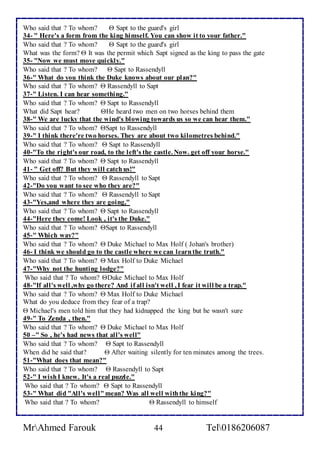 Who said that ? To whom?  Sapt to the guard's girl 
34- " Here's a form from the king himself. You can show it to your father." 
Who said that ? To whom?  Sapt to the guard's girl 
What was the form?  It was the permit which Sapt signed as the king to pass the gate 
35- "Now we must move quickly." 
Who said that ? To whom?  Sapt to Rassendyll 
36-" What do you think the Duke knows about our plan?" 
Who said that ? To whom?  Rassendyll to Sapt 
37-" Listen. I can hear something." 
Who said that ? To whom?  Sapt to Rassendyll 
What did Sapt hear? He heard two men on two horses behind them 
38-" We are lucky that the wind's blowing towards us so we can hear them." 
Who said that ? To whom? Sapt to Rassendyll 
39-" I think there're two horses. They are about two kilometres behind." 
Who said that ? To whom?  Sapt to Rassendyll 
40-"To the right's our road, to the left's the castle. Now. get off your horse." 
Who said that ? To whom?  Sapt to Rassendyll 
41- " Get off? But they will catch us!" 
Who said that ? To whom?  Rassendyll to Sapt 
42-"Do you want to see who they are?" 
Who said that ? To whom?  Rassendyll to Sapt 
43-"Yes,and where they are going," 
Who said that ? To whom?  Sapt to Rassendyll 
44-"Here they come! Look , it's the Duke." 
Who said that ? To whom? Sapt to Rassendyll 
45-" Which way?" 
Who said that ? To whom?  Duke Michael to Max Holf ( Johan's brother) 
46- I think we should go to the castle where we can learn the truth." 
Who said that ? To whom?  Max Holf to Duke Michael 
47-"Why not the hunting lodge?" 
Who said that ? To whom? Duke Michael to Max Holf 
48-"If all's well ,why go there? And if all isn't well , I fear it will be a trap." 
Who said that ? To whom?  Max Holf to Duke Michael 
What do you deduce from they fear of a trap? 
 Michael's men told him that they had kidnapped the king but he wasn't sure 
49-" To Zenda , then." 
Who said that ? To whom?  Duke Michael to Max Holf 
50 –" So , he's had news that all's well" 
Who said that ? To whom?  Sapt to Rassendyll 
When did he said that?  After waiting silently for ten minutes among the trees. 
51-"What does that mean?" 
Who said that ? To whom?  Rassendyll to Sapt 
52-" I wish I knew. It's a real puzzle." 
Who said that ? To whom?  Sapt to Rassendyll 
53-" What did "All's well" mean? Was all well with the king?" 
Who said that ? To whom?  Rassendyll to himself 
MrAhmed Farouk 44 Tel0186206087 
 