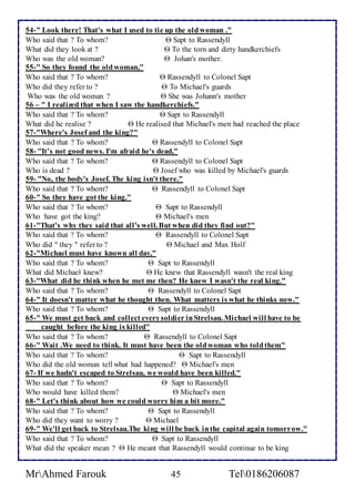 54-" Look there! That's what I used to tie up the old woman ." 
Who said that ? To whom?  Sapt to Rassendyll 
What did they look at ?  To the torn and dirty handkerchiefs 
Who was the old woman?  Johan's mother. 
55-" So they found the old woman," 
Who said that ? To whom?  Rassendyll to Colonel Sapt 
Who did they refer to ?  To Michael's guards 
Who was the old woman ?  She was Johann's mother 
56 – " I realized that when I saw the handkerchiefs." 
Who said that ? To whom?  Sapt to Rassendyll 
What did he realise ?  He realised that Michael's men had reached the place 
57-"Where's Josef and the king?" 
Who said that ? To whom?  Rassendyll to Colonel Sapt 
58- "It’s not good news. I'm afraid he's dead," 
Who said that ? To whom?  Rassendyll to Colonel Sapt 
Who is dead ?  Josef who was killed by Michael's guards 
59- "No, the body's Josef. The king isn't there." 
Who said that ? To whom?  Rassendyll to Colonel Sapt 
60-" So they have got the king." 
Who said that ? To whom?  Sapt to Rassendyll 
Who have got the king?  Michael's men 
61-"That's why they said that all's well. But when did they find out?" 
Who said that ? To whom?  Rassendyll to Colonel Sapt 
Who did " they " refer to ?  Michael and Max Holf 
62-"Michael must have known all day," 
Who said that ? To whom?  Sapt to Rassendyll 
What did Michael knew?  He knew that Rassendyll wasn't the real king 
63-"What did he think when he met me then? He knew I wasn't the real king." 
Who said that ? To whom?  Rassendyll to Colonel Sapt 
64-" It doesn't matter what he thought then. What matters is what he thinks now." 
Who said that ? To whom?  Sapt to Rassendyll 
65-" We must get back and collect every soldier in Strelsau. Michael will have to be 
caught before the king is killed" 
Who said that ? To whom?  Rassendyll to Colonel Sapt 
66-" Wait .We need to think. It must have been the old woman who told them" 
Who said that ? To whom?  Sapt to Rassendyll 
Who did the old woman tell what had happened?  Michael's men 
67- If we hadn't escaped to Strelsau, we would have been killed." 
Who said that ? To whom?  Sapt to Rassendyll 
Who would have killed them?  Michael's men 
68-" Let's think about how we could worry him a bit more." 
Who said that ? To whom?  Sapt to Rassendyll 
Who did they want to worry ?  Michael 
69-" We'll get back to Strelsau.The king will be back in the capital again tomorrow." 
Who said that ? To whom?  Sapt to Rassendyll 
What did the speaker mean ?  He meant that Rassendyll would continue to be king 
MrAhmed Farouk 45 Tel0186206087 
 