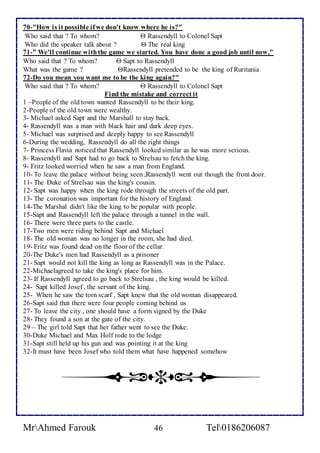 70-"How is it possible if we don't know where he is?" 
Who said that ? To whom?  Rassendyll to Colonel Sapt 
Who did the speaker talk about ?  The real king 
71-" We'll continue with the game we started. You have done a good job until now," 
Who said that ? To whom?  Sapt to Rassendyll 
What was the game ? Rassendyll pretended to be the king of Ruritania 
72-Do you mean you want me to be the king again?" 
Who said that ? To whom?  Rassendyll to Colonel Sapt 
Find the mistake and correct it 
1 –People of the old town wanted Rassendyll to be their king. 
2-People of the old town were wealthy. 
3- Michael asked Sapt and the Marshall to stay back. 
4- Rassendyll was a man with black hair and dark deep eyes. 
5- Michael was surprised and deeply happy to see Rassendyll 
6-During the wedding, Rassendyll do all the right things 
7- Princess Flavia noticed that Rassendyll looked similar as he was more serious. 
8- Rassendyll and Sapt had to go back to Strelsau to fetch the king. 
9- Fritz looked worried when he saw a man from England. 
10- To leave the palace without being seen ,Rassendyll went out though the front door. 
11- The Duke of Strelsau was the king's cousin. 
12- Sapt was happy when the king rode through the streets of the old part. 
13- The coronation was important for the history of England. 
14-The Marshal didn't like the king to be popular with people. 
15-Sapt and Rassendyll left the palace through a tunnel in the wall. 
16- There were three parts to the castle. 
17-Two men were riding behind Sapt and Michael 
18- The old woman was no longer in the room, she had died. 
19- Fritz was found dead on the floor of the cellar. 
20-The Duke's men had Rassendyll as a prisoner 
21- Sapt would not kill the king as long as Rassendyll was in the Palace. 
22-Michaelagreed to take the king's place for him. 
23- If Rassendyll agreed to go back to Strelsau , the king would be killed. 
24- Sapt killed Josef , the servant of the king. 
25- When he saw the torn scarf , Sapt knew that the old woman disappeared. 
26-Sapt said that there were four people coming behind us 
27- To leave the city , one should have a form signed by the Duke 
28- They found a son at the gate of the city. 
29 – The girl told Sapt that her father went to see the Duke. 
30-Duke Michael and Max Holf rode to the lodge 
31-Sapt still held up his gun and was pointing it at the king 
32-It must have been Josef who told them what have happened somehow 
MrAhmed Farouk 46 Tel0186206087 
 