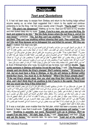 Chapter: 4 
Text and Quotations 
1. It had not been easy to escape from Strelsau and return to the hunting lodge without 
anyone seeing us, so when Sapt suggested that I return to the capital and continue 
pretending to be the King, I let him know exactly what I thought. "You're mad!" I said to 
Sapt. "The plan's too dangerous!" Walking up to me, Sapt put his hand on my shoulder 
and then looked deep into my eyes. "Listen, if you're a man, you can save the King. Go 
back and pretend to be him." "But the Duke knows where the real King is, and all his 
men know!" I protested. "Yes, but they can't say anything," said Sapt. "Listen! We've 
got them! They can't say anything without showing their guilt. They cannot say, 'This 
isn't the real King because we've kidnapped him and killed his servant.' Will they say 
that?" I realised that Sapt was right. 
1. طم يكن من اطذهل اطهروب من ذترطذو واطاو ة إطى كو اطصي ون أن يرانا أح ، طوطع ن ما اقترح اطاقي 
ذابت أن أ و إطى اطااصم واذتمر في اطقيام ب ور اطملأع ،أر ت أن اجالأس يالأم ما ي ور بألأ ب. فقلأت طس "أنت 
مجنون!". "اطأط أطيرة ج ا!" فاقترب مني ووض ي ه لأى كتشي دم نظر بام في يناب وقال طي" اذم أيها 
اطرجل انس بإمكانع إنقاو اطملأع" " إطى اطااصم واذتمر في اطقيام ب ور اطملأع" فقلأت طس محتجا لأى هوا اتقتراح 
"طكن اط و ورجاطس يالأمون أين اطملأع اطحقيقي،!" فقال طي"نام، طكنهم ت يذتطياون قول أب شي ". دم أضاف 
"أنصت إطي! طق لأمنا أطتهم! إنهم ت يذتطياون قول أب شي ون أن يظهروا جريمتهم ، فهم ت يمكن أن يقوطوا 
"هوا طيس اطملأع اطحقيقي مننا أطشناه وقتلأنا أا مس "هل ممكن أن يقوطوا وطع؟ " أ ركت أن اطاقي ذابت كان محقا. 
2. Even if Michael knew who I was, he could not say he knew, but I still had doubts. "Sapt, 
surely someone in Strelsau will realise I'm not the real King," I said. "The Princess has 
already said she thinks the King's changed. She'll certainly realise." "Of course it's a 
risk, but we must have a King in Strelsau, or the city will belong to Michael within 
twenty-four hours. You must do it, for Ruritania!" "What if the King's already dead?" 
"If the real King's already dead, then you shall stay King! But I think the King's still 
alive, and I don't think they'll do anything to him if you're in the capital. They'd know 
that you would stay King if they killed him!" 
2. فحتى طو لأم مايكل من أنا ، فانس طن يذتطي الإفصاح بوطع، طكن كان ت يخال ط ب باض اطشكوع. فقلأت طلأاقي 
ذابت: "باطتككي ذوف يوج شأ في ذترطذو ي رع أنني طذت اطملأع اطحقيقي" وتابات ح يدي قا " إن امميرة 
قاطت أنها تاتق أن اطملأع ق تغير باطشال. ومن دم فإنها ذوف تارف حقيقتي." فقال طي "باططب إنها مجاخف ، وطكننا 
يجب أن يكون ط ينا ملأع في ذترطذو، وإت ذتنتقل مقاطي اطحكم في اطم ين إطى اط و مايكل في غضون أرب 
و شرين ذا .طوا يجب لأيع أن تشال وطع من اجل روريتانيا !" فقلأت طس "ماوا طو كان اطملأع اطحقيقي ق مات 
باطشال؟" فقال طي: "إوا كان اطملأع اطحقيقي ق مات باطشال، يجب لأيع اتذتمرار في ور اطملأع! وطكنني أ تق أن 
اطملأع ما خال لأى قي اطحياة، وأنا ت أ تق أنهم ذوف يشالأون أب شي طس ما مت أنت في اطااصم ، فهم يالأمون انع 
ذتظل اطملأع إوا قتلأوا اطملأع اطحقيقي! " 
3. It was a mad plan, even madder than the first plan, which had been a success, but as I 
listened to Sapt, I saw that it could work. "I still worry that someone will realise," I said 
again. "Anything is possible, but come, Rassendyll! Let's go to Strelsau. We'll be 
caught if we stay here." "All right, Sapt, I'll try," I said. "Good man!" said Sapt. "I'll go 
and get the horses." But seconds later, he came back. "Look out of the window." 
MrAhmed Farouk 47 Tel0186206087 
 