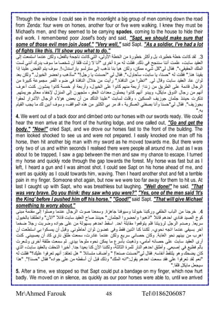 Through the window I could see in the moonlight a big group of men coming down the road 
from Zenda: four were on horses, another four or five were walking. I knew they must be 
Michael's men, and they seemed to be carrying spades, coming to the house to hide their 
evil work. I remembered poor Josef's body and said, "Sapt, we should make sure that 
some of those evil men join Josef." "Very well," said Sapt. "As a soldier, I've had a lot 
of fights like this. I'll show you what to do." 
3. طق كانت أط أطيرة، بل وأكدر أطورة من اطأط اموطى، اطتي كانت ناجح باطشال، وطكن ن ما اذتمات إطى 
اطاقي ذابت، لأمت أننا ذننجح في وطع. فقلأت طس مرة أأرز "أنا ت خطت قلأقا أن شأصا ما ذوف ي رع أنني طذت 
اطملأع اطحقيقي،". فقال طي"كل شي ممكن، وطكن هيا بنا نوهب إطي ذترطذو ياراذن ل،!. ذوف يتم اطقبض لأينا إوا 
بقينا هنا." فقلأت طس "حذنا، يا ذابت، ذكحاول،". فقال طي "أحذنت يا رجل!" "ذكوهب واحضر اطأيول." وطكن با 
دوان ا اطاقي ذابت وقال طي. "انظرا من اطنافوة." رأيت من أ ل اطنافوة في ضو اطقمر مجمو كبيرة من 
اطرجال قا م لأى اططري من خن ا: أربا منهم كانوا لأى اطأيول، وأربا أو أمذ كانوا يمشون. كنت أ رف 
أنهم من رجال اط و مايكل، ويب و أنهم كانوا يحملأون ما ات اطحشر، متجهون إطى اطمنخل لإأشا مااطم جريمتهم. 
توكرت حين و جدمان جوخيف اطمذكين ، وقلأت طذابت " لأينا اطتكك من أن باض هؤت اطرجال امشرار طحقوا 
بجوخيف". فقال طي"حذنا وأنا بصشتي اطاذكري ، ق مر بي اطكدير من هوه اطمواقف، وذوف أبين طع ما يجب اطقيام 
بس." 
4. We went out of a back door and climbed onto our horses with our swords ready. We could 
hear the men arrive at the front of the hunting lodge, and one called out, "Go and get the 
body." "Now!" cried Sapt, and we drove our horses fast to the front of the building. The 
men looked shocked to see us and were not prepared. I easily knocked one man off his 
horse, then hit another big man with my sword as he moved towards me. But there were 
only two of us and within seconds I realised there were people all around me. Just as I was 
about to be trapped, I saw a gap between the men and saw my chance to escape. I turned 
my horse and quickly rode through the gap towards the forest. My horse was fast but as I 
left, I heard a gun and I was almost shot. I could see Sapt on his horse ahead of me, and 
went as quickly as I could towards him, waving. Then I heard another shot and felt a terrible 
pain in my finger. Someone shot again, but now we were too far away for them to hit us. At 
last I caught up with Sapt, who was breathless but laughing. "Well done!" he said. "That 
was very brave. Do you think: they saw who you were?" "Yes, one of the men said 'It's 
the King' before I pushed him off his horse." "Good!" said Sapt. "That will give Michael 
something to worry about." 
4. أرجنا من اطباب اطألأشي وركبنا أيوطنا وذيوفنا جاهخة. وذمانا صوت اطرجال ن ما وصلأوا إطى مق م مبنى 
كو اطصي فنا ب اح هم قا "اوهبوا واحضروا اطجدمان." حين و صاح اطاقي ذابت قا "الآن" وانطلأقنا باطأيول 
ذرياا. وص م اطرجل طرؤيتنا فلأم يتوقاوا مقابلأ اح . اذقط اح هم بذهوط من لأى جوا ه وضربت رج ضأما 
آأر بذيشي ن ما اتجس نحوب،. طكننا كنا ادنين فقط وفي غضون دوان أحاطوني. وقبل أن يمذكوا بي اذتطات أن 
اهرب من بينهم نحو اطغاب . وكان حصاني ذري وطكن ن ما غا رت، ذمات طلأ نارب كا أن يصيبني. كنت 
أرز اطاقي ذابت لأى حصانس أمامي، ووهبت بكذرل ما يمكن نحوه ملأوحا بي ب. دم ذمات طلأق أأرز وشارت 
بكطم فظي في إصباي. وأطلأ اح هم اطنار طلأمرة اطداطد ، وطكننا الآن كنا باي ا ج ا. أأيرا اطتحقت باطاقي ذابت، اطوب 
كان يضحع وهو يلأتقط أنشاذس. فقال طي"أحذنت صناا! " وأضاف متذا " هل تاتق : أنهم تارفوا لأيع؟" فقلأت طس 
"نام طق تارفوا لأي فق ذمات اح هم يقول:"انس اطملأع" ووطع قبل أن أذقطس من لأى جوا ه" فقال "حذنا!". "هوا 
ذيجال مايكل قلأقا." 
5. After a time, we stopped so that Sapt could put a bandage on my finger, which now hurt 
badly. We moved on in silence, as quickly as our poor horses were able to, until we arrived 
MrAhmed Farouk 48 Tel0186206087 
 