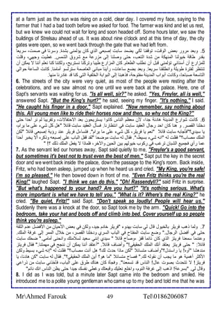 at a farm just as the sun was rising on a cold, clear day. I covered my face, saying to the 
farmer that I had a bad tooth before we asked for food. The farmer was kind and let us rest, 
but we knew we could not wait for long and soon headed off. Some hours later, we saw the 
buildings of Strelsau ahead of us. It was about nine o'clock and at this time of day, the city 
gates were open, so we went back through the gate that we had left from. 
5. وبا مرور باض اطوقت، توقشنا طكي يضم ذابت إصباي اطوب كان يؤطمني بش ة. وذرنا في صمت، ذرياا 
بق ر طاق أيوطنا اطمنهك من ش ة اطتاب، حتى وصلأنا إطى مخر م شرو اطشمس. غطيت وجهي، وقلأت 
طلأمخارل أن أذناني تؤطمني قبل أن نطلأب اططاام. كان اطمخارل طيبا وتركنا نذتريح، وطكننا كنا نالأم أننا ت يمكن أن 
تنتظر طشترة طويلأ وانطلأقنا ذرياا. وبا بض ذا ات، رأينا مباني اطااصم ذترطذو أمامنا. كانت اطذا حواطي 
اطتاذا صباحا، وكانت أبواب اطم ين مشتوح ، فوهبنا إطى اطبواب اطألأشي اطتي كنا ق غا رنا منها. 
6. The streets of the city were very quiet, as most of the people were resting after the 
celebrations, and we saw almost no one until we were back at the palace. Here, one of 
Sapt's servants was waiting for us. "Is all well, sir?" he asked. "Yes, Freyler, all is well," 
answered Sapt. "But the King's hurt?" he said, seeing my finger. "It's nothing," I said. 
"He caught his finger in a door," Sapt explained. "Now remember, say nothing about 
this. All young men like to ride their horses now and then, so why not the King?" 
6. كانت شوارل اطم ين ها ج ا، من ماظم اطناس كانوا يذتريحون با اتحتشاتت، وتقريبا طم نر أح ا حتى 
ألأنا اطقصر. و هنا كان اح رجال اطاقي ذابت في انتظارنا. فذكل اطاقي ذابت قا "هل كل شي لأى ما يرام، 
يا ذي ب؟"فكجابس ذابت قا "نام يا فريلأر، كل شي لأى ما يرام". فتذا ل فريلأر ن رؤي إصباي قا "طكن 
اطملأع مصاب؟" فقلأت طس "انس شي بذيط،". فقال طس ذابت موضحا "طق قشل اطباب لأى إصباس ووكره أت يأبر أح ا 
ما رأب فجمي اطشبان ترغب في ركوب أيوطهم بين اطحين والآأر، فلأماوا ت يشال اطملأع وطع ؟! " 
7. As the servant led our horses away, Sapt said quietly to me, "Freyler's a good servant, 
but sometimes it's best not to trust even the best of men." Sapt put the key in the secret 
door and we went back inside the palace, down the passage to the King's room. Back inside, 
Fritz, who had been asleep, jumped up when he heard us and cried, "My King, you're safe! 
I'm so pleased." He then bowed down in front of me. "Even Fritz thinks you're the real 
King!" laughed Sapt. "I think we can do this." "Oh! Rassendyll?" said Fritz in surprise. 
"But what's happened to your hand? Are you hurt?" "It's nothing serious. What's 
more important is what we have to tell you." "What is it? Where's the real King?" he 
cried. "Be quiet, Fritz!" said Sapt. "Don't speak so loudly! People will hear us." 
Suddenly there was a knock at the door, so Sapt took me by the arm. "Quick! Go into the 
bedroom, take your hat and boots off and climb into bed. Cover yourself up so people 
think you're asleep." 
7. وطما وهب فريلأر باطأيول قال طي ذابت به و "فريلأر أا م جي ، وطكن في باض امحيان من امفضل م اطدق 
حتى في أفضل اطرجال." وض ذابت اطمشتاح في اطباب اطذرب و ألأنا اطقصر، من أ ل اطممر إطى غرف اطملأع. 
و ن ما ذمانا فريتخ اطوب كان نا ما قشخ ،وصاح قا " ذي ب إنني ذاي طذ متع وانحنى أمامي." ضحع ذابت 
قا : " حتى فريتخ ياتق أنع اطملأع اطحقيقي!" وأضاف قا . "أ تق أننا يمكن أن ننجح في مهمتنا." فقال فريتخ 
من هشا "أوه! يا راذن ل؟"وأضاف متذا "طكن ماوا ح ث طع؟ هل أنت مصاب؟" فقلأت طس "إنس شي بذيط وطكن 
امكدر أهمي هو ما يجب أن نقوطس طع." فصاح متذا "ما هو؟ أين اطملأع اطحقيقي؟". فقال طس ذابت "كن ها ا، يا 
فريتخ! ت تتح ث بصوت ال! اطناس ق تذمانا". وفجكة كان هناع طر لأى اطباب، فكأوني ذابت من ورا ي 
وقال طي. "بذر ! اوهب إطى غرف اطنوم، واألأ نالأيع وقباتع وغطي نشذع جي ا حتى يظن اطناس انع نا م" 
8. I did as I was told, but a minute later Sapt came into the bedroom and smiled. He 
introduced me to a polite young gentleman who came up to my bed and told me that he was 
MrAhmed Farouk 49 Tel0186206087 
 