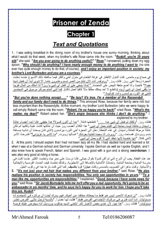 Prisoner of Zenda 
Chapter 1 
Text and Quotations 
1. I was eating breakfast in the dining room of my brother's house one sunny morning, thinking about 
what I would do that week, when my brother's wife Rose came into the room. "Rudolf, you're 29 years 
old," she said. "Are you ever going to do anything useful?" "Rose," I answered, putting down my egg 
spoon, "Why should I do anything? I have nearly enough money to do anything I want to (no one 
ever has quite enough money to do that, of course), and I enjoy an important position in society: my 
brother's Lord Burlesdon and you are a countess." 
في صباح يوم مشمس, كنت أتناول الإفطار في غرفة اططاةام فةي منةخل أأةي وأفكةر فيمةا ذةكفالأس وطةع امذةبول نة ما ألأةت 
اطحجرة خوج أأي, روخ. قاطت روخ, "رو وطف, أنت الآن تبلأغ مةن اطامةر تذة و شةرون امةا, أت تنةوب أبة ا أن تشاةل شةي ا 
مشي ا؟" فكجبتُ وأنا أض ملأاق اطبيض لأى اطمنض ة, " طماوا ينبغي لأيّ أن أفال أب شيئ يا روخ؟ أنا أمتلأع من اطمال تقريبةا 
ما يكشي طامل أب شيئ أري ه )باططب ت أح يمتلأع مطلأقا مات كافيا طامل وطع(, كما أنني أتمت بمركةخ مرمةو فةي اطمجتمة , 
فكأي هو اطلأور بيرطذ ون وأنت كونتيذ ." 
"But you've done nothing except……" "Be lazy? It's true. I'm a member of the Rassendyll 
family and our family don't need to do things." This annoyed Rose, because her family were rich but 
less important than the Rassendylls. At this moment, my brother Lord Burlesdon (who we were happy to 
call simply Robert) came into the room. "Robert, I'm so happy you're back!" cried Rose. "What's the 
matter, my dear?" Robert asked her. "She's angry because she thinks I don't do anything," I 
explained to my brother. 
فقاطت روخ, "وطكنع طم تشال أب شيئ ة ا ......" قاطاتهةا قةا , " ة ا أن أكةون كذةوت؟ هةوا حقيقةي. فكنةا أحة أ ضةا ا لأة 
راذين ل و ا لأتنا طيذت بحاج إطى اطقيام بامل أب شيئ." هوا اطك م أغضب روخ حيث أن ا لأتها كانةت غنية وطكنهةا طةم تكةن 
ا لأ مرموق كاا لأ راذين ل. في هوه اطلأحظ , أل إطى اطحجرة أأي اطلأور بيرطذ ون )اطوب كةان يذةا نا أن ننا يةس ببذةاط 
باذم روبرت(, فصاحت روخ, "روبرت, أنا ذاي ة طلأغاية باو تةع." فذةكطها روبةرت, "مةا اممةر يةا خيختةي؟" فشةرحتُ اممةر 
مأي قا , "إنها غاضب منها تاتق أنني ت أقوم بامل أب شيئ." 
2. At this point, I should explain that I had not been lazy all my life. I had studied hard and learned a lot 
when I was at a German school and German university. I spoke German as well as I spoke English, and I 
also knew how to speak French, Italian and Spanish. I was good with a gun and a strong swordsman. I 
was also very good at riding a horse. 
ن هوه اطنقط , يجب أن أشرح أنني طم أكن كذوت طوال حياتي, فكنةا رذةتُ لأةى نحةدو جةا وتالأمةت اطكديةر نة ما كنةت فةي 
م رذة أطمانية وجاماة أطمانية . وتحة دتُ امطمانية بالإضةاف إطةى الإنجلأيخية , وكةوطع تالأمةتُ كيةف أتحة ث اطشرنذةي والإيطاطية 
وامذباني . وكنت ماهرا في اطتصويب باطمذ س وكنت مبارزا قويا بالسيف, كما أنني كنت بار ا ج ا في ركوب اطأيل. 
3. "It's not just your red hair that makes you different from your brother," said Rose. "He also 
realises his position in society has responsibilities. You only see opportunities in yo urs." "To a 
man like me, opportunities are responsibilities," I explained. "Good, because I have some news for 
you," said Rose. "Sir Jacob Borrodaile tells me he'll offer you a real opportunity. He's going to be an 
ambassador in six months' time, and he says he's happy for you to work for him. I hope you'll take 
this job, Rudolf." 
قاطةةت روخ, " إن شةةارع امحمةةر طةةيس هةةو فقةةط مةةا يجالأةةع مأتلأشةةا ةةن أأيةةع, فهةةو يةة رع أيضةةا أن مركةةخه فةةي اطمجتمةة طةةس 
مذةة وطيات. أمةةا أنةةت فتةةرز فةةي مركةةخع الإجتمةةا ي اطشةةر فقةةط." فقلأةةت طهةةا مشذّةةرا, "باطنذةةب طرجةةل مدلأةةي, اطشةةر تاتبةةر 
مذ وطيات." فقاطت روخ, "هوا جي , من ن ب باض امأبةار طةع. أبلأغنةي اطذةي جةاكوب بورو يةل أنةس ذةيارض لأيةع فرصة 
MrAhmed Farouk 5 Tel0186206087 
 