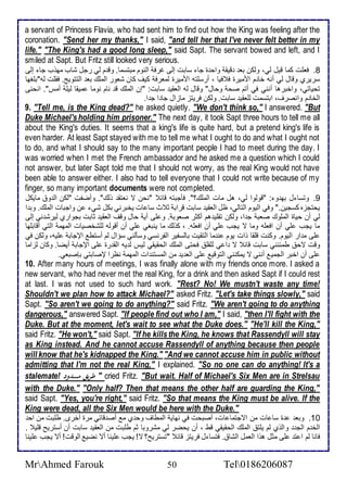 a servant of Princess Flavia, who had sent him to find out how the King was feeling after the 
coronation. "Send her my thanks," I said, "and tell her that I've never felt better in my 
life." "The King's had a good long sleep," said Sapt. The servant bowed and left, and I 
smiled at Sapt. But Fritz still looked very serious. 
8. فالأت كما قيل طي، وطكن با قيق واح ة جا ذابت إطى غرف اطنوم مبتذما. وق م طي رجل شاب مهوب جا إطى 
ذريرب وقال طي أنس أا م امميرة ف فيا ، أرذلأتس امميرة طمارف كيف كان شاور اطملأع با اطتتويغ. فقلأت طس"بلأغها 
تحياتي، واأبرها أنني في أتم صح وحال" وقال طس اطاقي ذابت: "إن اطملأع ق نام نوما ميقا طيلأ أمس". انحنى 
اطأا م وانصرف، ابتذمت طلأاقي ذابت. وطكن فريتخ ماخال جا ا ج ا. 
9. "Tell me, is the King dead?" he asked quietly. "We don't think so," I answered. "But 
Duke Michael's holding him prisoner." The next day, it took Sapt three hours to tell me all 
about the King's duties. It seems that a king's life is quite hard, but a pretend king's life is 
even harder. At least Sapt stayed with me to tell me what I ought to do and what I ought not 
to do, and what I should say to the many important people I had to meet during the day. I 
was worried when I met the French ambassador and he asked me a question which I could 
not answer, but later Sapt told me that I should not worry, as the real King would not have 
been able to answer either. I also had to tell everyone that I could not write because of my 
finger, so many important documents were not completed. 
9. وتذا ل به و : "قوطوا طي، هل مات اطملأع؟". فكجبتس قا "نحن ت ناتق وطع". وأضشت "طكن اط و مايكل 
يحتجخه كذجين." وفي اطيوم اطتاطي، ظل اطاقي ذابت قراب د ث ذا ات يأبرني بكل شي ن واجبات اطملأع. وب ا 
طي أن حياة اطملأوع صاب ج ا، وطكن تقلأي هم أكدر صاوب . و لأى أي حال وقف اطاقي دابت بجوارب طيرش ني إطى 
ما يجب لأي أن افالأس وما ت يجب لأي أن افالأس. ، كوطع ما ينبغي لأي أن أقوطس طلأشأصيات اطمهم اطتي أقابلأها 
لأى م ار اطيوم. وكنت قلأقا وات يوم ن ما اطتقيت باطذشير اطشرنذي وذكطني ذؤال طم أذتط الإجاب لأيس، وطكن في 
وقت تح طم نني ذابت قا ت ا ي طلأقلأ فحتى اطملأع اطحقيقي طيس ط يس اطق رة لأى الإجاب أيضا. وكان طخاما 
لأى أن اأبر اطجمي أنني ت يمكنني اطتوقي لأى اطا ي من اطمذتن ات اطمهم نظرا لإصابتي بإصباي. 
10. After many hours of meetings, I was finally alone with my friends once more. I asked a 
new servant, who had never met the real King, for a drink and then asked Sapt if I could rest 
at last. I was not used to such hard work. "Rest? No! We mustn't waste any time! 
Shouldn't we plan how to attack Michael?" asked Fritz. "Let's take things slowly," said 
Sapt. "So aren't we going to do anything?" said Fritz. "We aren't going to do anything 
dangerous," answered Sapt. "If people find out who I am," I said, "then I'll fight with the 
Duke. But at the moment, let's wait to see what the Duke does." "He'll kill the King," 
said Fritz. "He won't," said Sapt. "If he kills the King, he knows that Rassendyll will stay 
as King instead. And he cannot accuse Rassendyll of anything because then people 
will know that he's kidnapped the King." "And we cannot accuse him in public without 
admitting that I'm not the real King," I explained. "So no one can do anything! It's a 
stalemate! طريق مسدود " cried Fritz. "But wait. Half of Michael's Six Men are in Strelsau 
with the Duke." "Only half? Then that means the other half are guarding the King," 
said Sapt. "Yes, you're right," said Fritz. "So that means the King must be alive. If the 
King were dead, all the Six Men would be here with the Duke." 
16 . وبا ة ذا ات من اتجتما ات، أصبحت في نهاي اطمطاف وح ب م أص قا ي مرة أأرز. طلأبت من اح 
اطأ م اطج واطوب طم يلأت اطملأع اطحقيقي قط ، أن يحضر طي مشروبا دم طلأبت من اطاقي ذابت أن أذتريح قلأي . 
فانا طم ا ت لأى مدل هوا اطامل اطشا . فتذا ل فريتخ قا "تذتريح؟ ت! يجب لأينا أت نضي اطوقت! أت يجب لأينا 
MrAhmed Farouk 50 Tel0186206087 
 