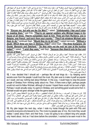 أن نأطط طكيشي مواجه اط و مايكل؟" فر لأيس ذابت قا " نا نتريث في اممر". فقال طس فريتخ"طو تمهلأنا فلأن 
نشال أب شي ؟"فقال طس ذابت. "نحن طن تشال أب شي أطير" فقلأت طس"إوا لأم اطناس حقيقتي حين و ذنقاوم اط و 
وطكن حاطيا، ونا ننتظر طنرز ماوا ذيشال و ". فقال طي فريتخ " أن اط و مايكل ذوف يقتل اطملأع" فقال طس اطاقي 
ذابت" إن اط و مايكل طن يقتل اطملأع منس يالأم انس إوا فال وطع فذوف يظل راذن ل يقوم ب ور اطملأع وطن يمكنس 
اتهام راذن ل بكب شي من اطناس ذوف تالأم انس ق أطف اطملأع اطحقيقي" فقلأت موضحا "ونحن أيضا ت يمكن أن 
نتهمس بكب شي لأنا ون ات تراف بكنني طذت اطملأع اطحقيقي." فصاح فريتخ قا "طوا ت يمكن طك نا أن يشال أب 
شي ! إنس مكخ ! وأضاف قا مه يا ذا ة نصف رجال مايكل اطذت في اطااصم ذترطذو م اط و مايكل". فقال 
اطاقي ذابت " اطنصف فقط؟ فهوا ياني أن اطنصف امأر يحرس اطملأع" فقال طس فريتخ "نام، أنت لأى ح ، وهوا 
يَاْني أن اطملأعَ تب أَنْ يَكُونَ ح ي ا. فلأو كان اطملأعِ ق مات، طكان اطرجال اطذت هنا مَ اط و ." 
11. "Excuse me, but who are the Six Men?" I asked. "Unfortunately I fear you'll soon 
be meeting them," said Fritz. "They're six special soldiers who Michael keeps in his 
house at all times. They're completely loyal to him. Three are from Ruritania, one is 
Belgian, one French, and one's from your country." "They'll do whatever Michael asks 
them to do," continued Sapt. "Would they try to kill me?" I asked nervously. "Without a 
doubt. Which three are here in Strelsau, Fritz?" asked Sapt. "The three foreigners: De 
Gautet, Bersonin and Detchard." "So they were not the men we saw at the hunting 
lodge?" I asked. "I wish they were," said Sapt, "because then there'd only be four and 
not six of them." 
11 . فقلأت طهما متذا " شوا، وطكن مَنْ هم اطرجال اطذت ؟ " فقال طي فريتخ "طذو اطحظ أأشى أنعّ ذَتُقابلأهُم 
قريب ا " ، وأضاف قا : "إنهم ذت من اطحرس اطأا باط و مايكل وهو يحتشظ بهم ا ما في منخطس وهم مواطون طس 
تماما. د د منهم مِنْ وط روريتانيا ، وواح بلأجيكيُ، وآأر فرنذي واطداطث مِنْ ب عَ." وواصل اطح يث اطاقي 
ذابت قا " إنهم يشالأون كل ما يطلأبس منهم اط و مايكل " فتذا طت باصبي : "هَلْ ذيُحاوطونَ قَتْلأي؟" فكجاب اطاقي 
ذابت قا : "ب ون شَعّ." وذكل ذابت فريتخ قا "من هم اطد د اطموجو ون الآن باطااصم ذترطذو؟" فكجابس 
فريتخ قا " امجانب اطد د : وهم ) ب جاتت( و)برذونن( و) يتشار (" فذكطت اطاقي ذابت قا "إوا إنهم طيذوا 
اطرجال اطوين شاه ناهم في كو اطصي ؟" فكجابني ذابت قا : "أَتمنىّ طو كانوا هم منس في هوه اطحاط ذيكون هناع 
أربا منهم وطيس ذت ." 
12. I now decided that I should act – perhaps like all real kings do – by keeping some 
secrets even from the people I could trust the most. My plan was to make myself as popular 
as I could, and say nothing bad about Michael. In this way, I could hope to stop the poorer 
people of Strelsau from thinking badly about me. Then, if there were a fight, perhaps people 
would not want to follow Michael, although of course I hoped there would not be such a fight. 
Perhaps I could actually enjoy my game in Strelsau and something good would come from it. 
Michael would not grow stronger while the game lasted. 
12 . قررت حين و أن أتصرف - ربما مدل كل اطملأوع اطحقيقيين – ووطع ن طري اتحتشاظ بباض امذرار حتى 
ن اطناس اطوين أد بهم كديرا. وكانت أطتي أن اجال طنشذي شابي وقبوت ط ز شابي ق ر الإمكان، وأت أتح ث 
بذو ن أأي اط و مايكل. وبهوه اططريق ، يمكن أن نكمل في من اطشقرا اطموجو ون باطااصم من ذو اطظن 
بي. ومن دم، إوا كان هناع قتال، ربما يمتن هؤت اطناس ن اتنضمام طمايكل ، لأى اطرغم باططب أنني كنت آمل 
أت يكون هناع ص اما. وربما ب أت فا أذتمت بما أقوم بس في ذترطذو, وانس ق يكتي شي جي ا منس. كما أن مايكل 
طن يصبح أقوز إوا إذتمريت في اطقيام ب ور اطملأع. 
13. My plan began the next day, when I rode my horse through the park with Fritz and 
waved to everyone who bowed to me. The more my people saw of me, the more they would 
realise I cared about them and their lives. I was not going to be a distant king who people 
only heard about. And as I had done before the coronation, I wanted to be seen most in the 
MrAhmed Farouk 51 Tel0186206087 
 