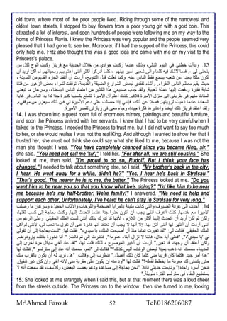 old town, where most of the poor people lived. Riding through some of the narrowest and 
oldest town streets, I stopped to buy flowers from a poor young girl with a gold coin. This 
attracted a lot of interest, and soon hundreds of people were following me on my way to the 
home of Princess Flavia. I knew the Princess was very popular and the people seemed very 
pleased that I had gone to see her. Moreover, if I had the support of the Princess, this could 
only help me. Fritz also thought this was a good idea and came with me on my visit to the 
Princess's palace. 
13 . وب أت أطتي في اطيوم اطتاطي، ووطع ن ما ركبت جوا ب من أ ل اطح يق م فريتخ وكنت أطوح طكل من 
ينحني طي -. فمما تشع فيس كلأما رآني شابي أذير بينهم ، كلأما أ ركوا أكدر أنني أهتم بهم وبحياتهم. طم أكن أري أن 
أكون ملأكا باي ا ن شابس يذم فقط اطناس نس. وكما فالأت قبل اطتتويغ، أر ت أن أتشق اطجخ اطق يم من اطم ين ، 
حيث يقيم ماظم اطناس اطشقرا . وأدنا تشق ب طباض اطشوارل اطضيق واطق يم ، توقشت طشرا باض اطخهور من فتاة 
شاب فقيرة و فات إطيها ملأ وهبي . وطق جوب صنياي هوا اطكدير من اهتمام اطناس اطبذطا ، وذر ان ما تباني 
اطم ات منهم في طريقي إطى منخل امميرة ف فيا. كنت ا لأم أن امميرة تتمت بشابي كبيرة ج ا طوا ب ا اطناس في غاي 
اطذاا ة ن ما وهبت طرؤيتها. فض ن وطع، فإنني إوا حصلأت لأى م امميرة طي فان وطع ذياخخ من موقشي،. 
وطق ا تق فريتخ وطع أيضا وا تبرها فكرة جي ة، وجا ماي في خيارتي طقصر امميرة. 
14. I was shown into a guest room full of enormous mirrors, paintings and beautiful furniture, 
and soon the Princess arrived with her servants. I knew that I had to be very careful when I 
talked to the Princess. I needed the Princess to trust me, but I did not want to say too much 
to her, or she would realise I was not the real King. And although I wanted to show her that I 
trusted her, she must not think she could say what she liked to me, because I was not the 
man she thought I was. "You have completely changed since you became King, sir," 
she said. "You need not call me 'sir'," I told her. "For after all, we are still cousins." She 
looked at me, then said, ''I'm proud to do so, Rudolf. But I think your face has 
changed." I needed to talk about something else, so I said, "My brother's back in the city, 
I hear. He went away for a while, didn't he?" "Yes, I hear he's back in Strelsau." 
"That's good. The nearer he is to me, the better." The Princess looked at me. "Do you 
want him to be near you so that you know what he's doing?" "I'd like him to be near 
me because he's my half-brother. We're family!" I answered. "We need to help and 
support each other. Unfortunately, I've heard he can't stay in Strelsau for very long." 
14 . أُأوت اطى غرف اطضيوف واطتي كانت ملأي باطمرايا اطضأم واطلأوحات وامداث اطجميل، وذر ان ما وصلأت 
امميرة م أ مها. كنت أ رف أنني يجب أن أكون حورا ج ا ن ما أتح ث إطيها. وكنت بحاج إطى كذب دقتها، 
وطكن طم أكن أري أن أتح ث إطيها أكدر من اط خم ، منها ق ت رع بوطع أنني طذت اطملأع اطحقيقي. و لأى اطرغم من 
أنني أر ت أن أظهر طها أنني أد بها، إت أنها ت يجب أن تاتق أنها قا رة لأى أن تقول ما تحب طي، منني طم أكن 
اطملأع اطحقيقي. فقاطت طي: "طق تغيرت تماما منو أن أصبحت اطملأع، يا ذي ب،". فقلأت طها: "طذت بحاج إطى أن تقوطي 
طي 'يا ذي ب'،". "فالأى أي حال، فإننا ت نخال أبنا موم ". فنظرت إطي دم قاطت: '' أنا فأورة بوطع، يارو وطف. 
وطكن أ تق أن وجهع ق تغير." أر ت أن أغير اطموضول ، طوطع قلأت طها، "طق ا أأي مايكل مرة أأرز إطى 
اطم ين ، ذمات انس وهب باي ا طباض اطوقت، أطيس كوطع؟" فقاطت طي "نام، ذمات أنس ا إطى ذترطذو ". فقلأت طها 
"هوا أمر جي . فكلأما كان قريبا مني كلأما كان وطع أفضل." فنظرت إطي وقاطت. "هل تري طس أن يكون باطقرب منع 
حتى يتذنى طع مارف ما يأطط طشالأس؟" فقلأت طها "أو منس أن يكون لأى مقرب مني منس أأي وان كان غير شقي . 
فنحن أذرة واح ة!" وتابات ح يدي قا "نحن بحاج إطى مذا ة و م باضنا اطباض، وطلأذف، طق ذمات أنس ت 
يذتطي اطبقا في ذترطذو طشترة طويلأ ." 
15. She looked at me strangely when I said this, but at that moment there was a loud cheer 
from the streets outside. The Princess ran to the window, then she turned to me, looking 
MrAhmed Farouk 52 Tel0186206087 
 