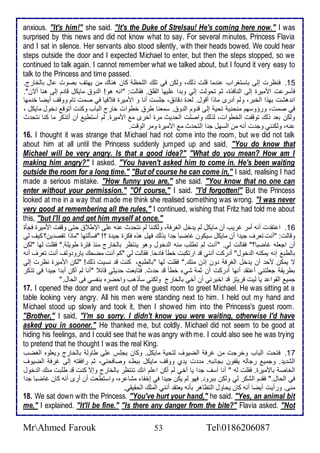 anxious. "It's him!" she said. "It's the Duke of Strelsau! He's coming here now." I was 
surprised by this news and did not know what to say. For several minutes, Princess Flavia 
and I sat in silence. Her servants also stood silently, with their heads bowed. We could hear 
steps outside the door and I expected Michael to enter, but then the steps stopped, so we 
continued to talk again. I cannot remember what we talked about, but I found it very easy to 
talk to the Princess and time passed. 
15 . فنظرت إطى باذتغراب ن ما قلأت وطع، وطكن في تلأع اطلأحظ كان هناع من يهتف بصوت ال باطأارج. 
فكذر ت امميرة إطى اطنافوة، دم تحوطت إطي وب ا لأيها اطقلأ . فقاطت: "انس هو! اط و مايكل قا م إطى هنا أتن". 
ان هشت بهوا اطأبر، وطم أ رز ماوا أقول. طا ة قا ، جلأذت أنا و امميرة ف فيا في صمت تام ووقف أيضا أ مها 
في صمت، ورؤوذهم منحني تحي إطى ق وم اط و . ذمانا طر أطوات أارج اطباب وكنت أتوق أول مايكل ، 
وطكن با وطع توقشت اطأطوات، طوطع واصلأت اطح يث مرة أأرز م امميرة. طم أذتطي أن أتوكر ما كنا نتح ث 
نس، وطكنني وج ت أنس من اطذهل ج ا اطتح ث م امميرة ومر اطوقت. 
16. I thought it was strange that Michael had not come into the room, but we did not talk 
about him at all until the Princess suddenly jumped up and said, "You do know that 
Michael will be very angry. Is that a good idea?" "What do you mean? How am I 
making him angry?" I asked. "You haven't asked him to come in. He's been waiting 
outside the room for a long time." "But of course he can come in," I said, realising I had 
made a serious mistake. "How funny you are," she said. "You know that no one can 
enter without your permission." "Of course," I said. ''I'd forgotten!" But the Princess 
looked at me in a way that made me think she realised something was wrong. "I was never 
very good at remembering all the rules," I continued, wishing that Fritz had told me about 
this, "but I'll go and get him myself at once." 
16 . ا تق ت أنس أمر غريب أن مايكل طم ي أل اطغرف ، وطكننا طم نتح ث نس لأى الإط حتى وقشت امميرة فجكة 
وقاطت: "أنت تارف جي ا أن مايكل ذيكون غاضبا ج ا بوطع فهل هوه فكرة جي ة ؟! "فذكطتها "ماوا تقص ين؟ كيف طي 
أن اجالأس غاضبا؟" فقاطت طي. "أنت طم تطلأب منس اط أول وهو ينتظر باطأارج منو فترة طويلأ ." فقلأت طها "طكن 
باططب إنس يمكنس اط أول" أ ركت أنني ق ارتكبت أطك فا حا. فقاطت طي "كم أنت مضحع يارو وطف أنت تارف أنس 
ت يمكن مح أن ي أل اطغرف ون إون منع." فقلأت طها "باططب ، كنت ق نذيت وطع! "طكن امميرة نظرت إطي 
بطريق جالأتني أ تق أنها أ ركت أن دم شي أطك ق ح ث. فتابات ح يدي قا "أنا طم أكن أب ا جي ا في توكر 
جمي اطقوا يا طيت فريتخ ق اأبرني أن أأي باطأارج وطكني ذكوهب واحضره بنشذي فى اطحال." 
17. I opened the door and went out of the guest room to greet Michael. He was sitting at a 
table looking very angry. All his men were standing next to him. I held out my hand and 
Michael stood up slowly and took it, then I showed him into the Princess's guest room. 
"Brother," I said, "I'm so sorry. I didn't know you were waiting, otherwise I'd have 
asked you in sooner." He thanked me, but coldly. Michael did not seem to be good at 
hiding his feelings, and I could see that he was angry with me. I could also see he was trying 
to pretend that he thought I was the real King. 
17 . فتحت اطباب وأرجت من غرف اطضيوف طتحي مايكل. وكان يجلأس لأى طاوط باطأارج ويالأوه اطغضب 
اطش ي . وجمي رجاطس يقشون بجانبس. م ت ي ب ووقف مايكل ببط وصافحني، دم رافقتس إطى غرف اطضيوف 
اطأاص بامميرة. فقلأت طس " أنا آذف ج ا يا أأي طم أكن ا لأم انع تنتظر باطأارج وإت كنت ق طلأبت منع اط أول 
في اطحال." فق م اطشكر طي وطكن ببرو . فهو طم يكن جي ا في إأشا مشا ره، واذتطات أن أرز أنس كان غاضبا ج ا 
منى. ورأيت أيضا أنس كان يحاول اطتظاهر بكنس ياتق أنني اطملأع اطحقيقي. 
18. We sat down with the Princess. "You've hurt your hand," he said. "Yes, an animal bit 
me," I explained. "It'll be fine." "Is there any danger from the bite?" Flavia asked. "Not 
MrAhmed Farouk 53 Tel0186206087 
 