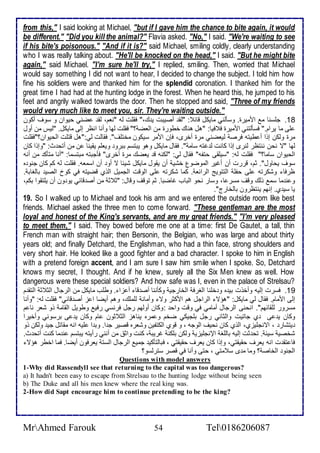 from this," I said looking at Michael, "but if I gave him the chance to bite again, it would 
be different." "Did you kill the animal?" Flavia asked. "No," I said. "We're waiting to see 
if his bite's poisonous." "And if it is?" said Michael, smiling coldly, clearly understanding 
who I was really talking about. "He'll be knocked on the head," I said. "But he might bite 
again," said Michael. "I'm sure he'll try," I replied, smiling. Then, worried that Michael 
would say something I did not want to hear, I decided to change the subject. I told him how 
fine his soldiers were and thanked him for the splendid coronation. I thanked him for the 
great time I had had at the hunting lodge in the forest. When he heard this, he jumped to his 
feet and angrily walked towards the door. Then he stopped and said, "Three of my friends 
would very much like to meet you, sir. They're waiting outside." 
18 . جلأذنا م امميرة. وذكطني مايكل قا : "طق أصيبت ي ع،" فقلأت طس "نام، طق ضني حيوان و ذوف أكون 
لأى ما يرام." فذكطتني امميرة ف فيا: "هل هناع أطورة من اطاض ؟" فقلأت طها وأنا انظر إطى مايكل. "طيس من أول 
مرة وطكن إوا أ طيتس فرص طياضني مرة أأرز، فإن اممر ذيكون مأتلأف". فقاطت طي:"هل قتلأت اطحيوان؟"فقلأت 
طها "ت نحن ننتظر طنرز إوا كانت ط غتس ذام ". فقال مايكل وهو يبتذم ببرو ويالأم يقينا ن من أتح ث: "وإوا كان 
اطحيوان ذاما؟" فقلأت طس: "ذيلأقى حتشس" فقال طي: "طكنس ق ياضع مرة أأرز" فكجبتس مبتذما: "أنا متكك من أنس 
ذوف يحاول". دم، قررت أن أغير اطموضول أشي أن يقول مايكل شي ا ت أو أن اذماس. فقلأت طس كم كان جنو ه 
ظرفا وشكرتس لأى حشلأ اطتتويغ اطرا ا . كما شكرتس لأى اطوقت اطجميل اطوب قضيتس في كو اطصي باطغاب . 
و ن ما ذم وطع وقف مذر ا، وذار نحو اطباب غاضبا. دم توقف وقال: "د د من أص قا ي يو ون أن يلأتقوا بكم، 
يا ذي ب. إنهم ينتظرون باطأارج". 
19. So I walked up to Michael and took his arm and we entered the outside room like best 
friends. Michael asked the three men to come forward. "These gentleman are the most 
loyal and honest of the King's servants, and are my great friends." "I'm very pleased 
to meet them," I said. They bowed before me one at a time: first De Gautet, a tall, thin 
French man with straight hair; then Bersonin, the Belgian, who was large and about thirty 
years old; and finally Detchard, the Englishman, who had a thin face, strong shoulders and 
very short hair. He looked like a good fighter and a bad character. I spoke to him in English 
with a pretend foreign accent, and I am sure I saw him smile when I spoke. So, Detchard 
knows my secret, I thought. And if he knew, surely all the Six Men knew as well. How 
dangerous were these special soldiers? And how safe was I, even in the palace of Strelsau? 
19 . فذرت إطيس وأأوت بي ه و ألأنا اطغرف اطأارجي وككننا أص قا أ خا . وطلأب مايكل من اطرجال اطد د اطتق م 
إطى اممام. فقال طي مايكل: "هؤت اطراجل هم امكدر وت وأمان طلأملأع، وهم أيضا ا خ أص قا ي" فقلأت طس: "وأنا 
مذرور طلأقا هم". انحنى اطرجال أمامي في وقت واح :وكان أوطهم رجل فرنذي رفي وطويل اطقام وو شار نا م 
وكان ي ى ب جاتيت واطداني رجل بلأجيكي ضأم و مره يناهخ اطد دون ام وكان ي ى برذوني وأأيرا 
يتشار ، اتنجلأيخب، اطوب كان نحيف اطوجس ، و قوب اطكتشين وشاره قصير ج ا. وب ا لأيس انس مقاتل جي وطكن وو 
شأصي ذي . تح دت إطيس باطلأغ الإنجلأيخي وطكن بلأكن غريب ، كنت واد من أنني رأيتس يبتذم ن ما كنت أتح ث. 
فا تق ت انس يارف حقيقتي، وإوا كان يارف حقيقتي ، فباطتككي جمي اطرجال اطذت يارفون أيضا. فما اأطر هؤت 
اطجنو اطأاص ؟ وما م ز ذ متي ، حتى وأنا في قصر ذترطذو؟ 
Questions with model answers 
1-Why did Rassendyll see that returning to the capital was too dangerous? 
a) It hadn't been easy to escape from Strelsau to the hunting lodge without being seen 
b) The Duke and all his men knew where the real king was. 
2-How did Sapt encourage him to continue pretending to be the king? 
MrAhmed Farouk 54 Tel0186206087 
 