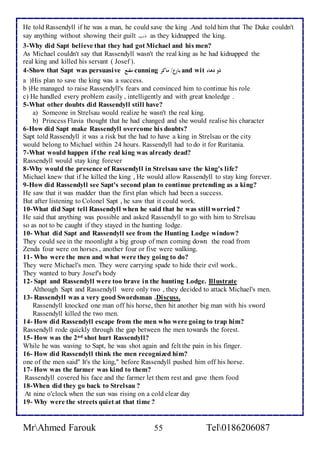 He told Rassendyll if he was a man, he could save the king .And told him that The Duke couldn't 
say anything without showing their guilt ذنبا as they kidnapped the king. 
3-Why did Sapt believe that they had got Michael and his men? 
As Michael couldn't say that Rassendyll wasn't the real king as he had kidnapped the 
real king and killed his servant ( Josef ). 
4-Show that Sapt was persuasive مقنع cunning بارع/ ماكر and wit ذو دهاء 
a )His plan to save the king was a success. 
b )He managed to raise Rassendyll's fears and convinced him to continue his role 
c) He handled every problem easily , intelligently and with great knoledge . 
5-What other doubts did Rassendyll still have? 
a) Someone in Strelsau would realize he wasn't the real king. 
b) Princess Flavia thought that he had changed and she would realise his character 
6-How did Sapt make Rassendyll overcome his doubts? 
Sapt told Rassendyll it was a risk but the had to have a king in Strelsau or the city 
would belong to Michael within 24 hours. Rassendyll had to do it for Ruritania. 
7-What would happen if the real king was already dead? 
Rassendyll would stay king forever 
8-Why would the presence of Rassendyll in Strelsau save the king's life? 
Michael knew that if he killed the king , He would allow Rassendyll to stay king forever. 
9-How did Rassendyll see Sapt's second plan to continue pretending as a king? 
He saw that it was madder than the first plan which had been a success. 
But after listening to Colonel Sapt , he saw that it could work. 
10-What did Sapt tell Rassendyll when he said that he was still worried ? 
He said that anything was possible and asked Rassendyll to go with him to Strelsau 
so as not to be caught if they stayed in the hunting lodge. 
10- What did Sapt and Rassendyll see from the Hunting Lodge window? 
They could see in the moonlight a big group of men coming down the road from 
Zenda four were on horses , another four or five were walking. 
11- Who were the men and what were they going to do? 
They were Michael's men. They were carrying spade to hide their evil work.. 
They wanted to bury Josef's body 
12- Sapt and Rassendyll were too brave in the hunting Lodge. Illustrate 
Although Sapt and Rassendyll were only two , they decided to attack Michael's men. 
13- Rassendyll was a very good Swordsman .Discuss. 
Rassendyll knocked one man off his horse, then hit another big man with his sword 
Rassendyll killed the two men. 
14- How did Rassendyll escape from the men who were going to trap him? 
Rassendyll rode quickly through the gap between the men towards the forest. 
15- How was the 2nd shot hurt Rassendyll? 
While he was waving to Sapt, he was shot again and felt the pain in his finger. 
16- How did Rassendyll think the men recognized him? 
one of the men said" It's the king," before Rassendyll pushed him off his horse. 
17- How was the farmer was kind to them? 
Rassendyll covered his face and the farmer let them rest and gave them food 
18-When did they go back to Strelsau ? 
At nine o'clock when the sun was rising on a cold clear day 
19- Why were the streets quiet at that time ? 
MrAhmed Farouk 55 Tel0186206087 
 