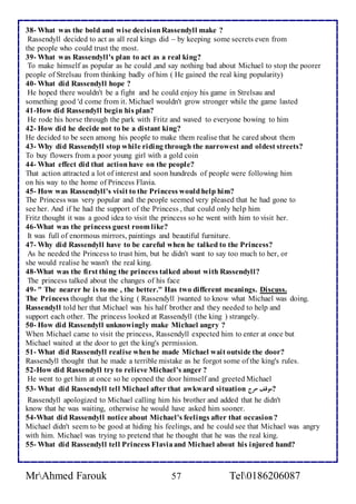 38- What was the bold and wise decision Rassendyll make ? 
Rassendyll decided to act as all real kings did – by keeping some secrets even from 
the people who could trust the most. 
39- What was Rassendyll's plan to act as a real king? 
To make himself as popular as he could ,and say nothing bad about Michael to stop the poorer 
people of Strelsau from thinking badly of him ( He gained the real king popularity) 
40- What did Rassendyll hope ? 
He hoped there wouldn't be a fight and he could enjoy his game in Strelsau and 
something good 'd come from it. Michael wouldn't grow stronger while the game lasted 
41-How did Rassendyll begin his plan? 
He rode his horse through the park with Fritz and waved to everyone bowing to him 
42- How did he decide not to be a distant king? 
He decided to be seen among his people to make them realise that he cared about them 
43- Why did Rassendyll stop while riding through the narrowest and oldest streets? 
To buy flowers from a poor young girl with a gold coin 
44- What effect did that action have on the people? 
That action attracted a lot of interest and soon hundreds of people were following him 
on his way to the home of Princess Flavia. 
45- How was Rassendyll's visit to the Princess would help him? 
The Princess was very popular and the people seemed very pleased that he had gone to 
see her. And if he had the support of the Princess , that could only help him 
Fritz thought it was a good idea to visit the princess so he went with him to visit her. 
46-What was the princess guest room like? 
It was full of enormous mirrors, paintings and beautiful furniture. 
47- Why did Rassendyll have to be careful when he talked to the Princess? 
As he needed the Princess to trust him, but he didn't want to say too much to her, or 
she would realise he wasn't the real king. 
48-What was the first thing the princess talked about with Rassendyll? 
The princess talked about the changes of his face 
49- " The nearer he is to me , the better." Has two different meanings. Discuss. 
The Princess thought that the king ( Rassendyll )wanted to know what Michael was doing. 
Rassendyll told her that Michael was his half brother and they needed to help and 
support each other. The princess looked at Rassendyll (the king ) strangely. 
50- How did Rassendyll unknowingly make Michael angry ? 
When Michael came to visit the princess, Rassendyll expected him to enter at once but 
Michael waited at the door to get the king's permission. 
51- What did Rassendyll realise when he made Michael wait outside the door? 
Rassendyll thought that he made a terrible mistake as he forgot some of the king's rules. 
52-How did Rassendyll try to relieve Michael's anger ? 
He went to get him at once so he opened the door himself and greeted Michael 
53- What did Rassendyll tell Michael after that awkward situation ?موقف حرج 
Rassendyll apologized to Michael calling him his brother and added that he didn't 
know that he was waiting, otherwise he would have asked him sooner. 
54-What did Rassendyll notice about Michael's feelings after that occasion ? 
Michael didn't seem to be good at hiding his feelings, and he could see that Michael was angry 
with him. Michael was trying to pretend that he thought that he was the real king. 
55- What did Rassendyll tell Princess Flavia and Michael about his injured hand? 
MrAhmed Farouk 57 Tel0186206087 
 
