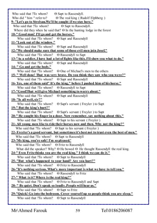 Who said that ?To whom?  Sapt to Rassendyll. 
Who did " him " refer to?  The real king ( Rudolf Elphberg ) 
9- "Let's go to Strelsau.We'll be caught if we stay here." 
Who said that ?To whom?  Sapt to Rassendyll. 
Where did they when he said that?  In the hunting lodge in the forest 
10-" Good man! I'll go and get the horses." 
Who said that ?To whom?  Sapt and Rassendyll 
11-"Look out of the window." 
Who said that ?To whom?  Sapt and Rassendyll 
12-"We should make sure that some of those evil men join Josef." 
Who said that ?To whom?  Rassendyll to Sapt 
13-"As a soldier, I have had a lot of fights like this. I'll show you what to do." 
Who said that ?To whom?  Sapt and Rassendyll 
14- " Go and get the body." 
Who said that ?To whom?  One of Michael's men to the others 
15- " Well done! That was very brave. Do you think they saw who you were?" 
Who said that ?To whom?  Sapt and Rassendyll 
16- Yes, one of them said" It's the king," before I pushed him of his horse." 
Who said that ?To whom?  Rassendyll to Sapt 
17-"Good!That will give Michael something to worry about." 
Who said that ?To whom?  Sapt and Rassendyll 
18- "Is all well, sir?" 
Who said that ?To whom?  Sapt's servant ( Freyler ) to Sapt 
19-" But the king's hurt?" 
Who said that ?To whom?  Sapt's servant ( Freyler ) to Sapt 
20-" He caught his finger in a door. Now remember, say nothing about this." 
Who said that ?To whom?  Sapt to his servant ( Freyler ) 
21- All young men like to ride their horses now and then. Why not the king?" 
Who said that ?To whom?  Sapt to his servant ( Freyler ) 
22- Freyler's a good servant, but sometimes it's best not to trust even the best of men." 
Who said that ?To whom?  Sapt to Rassendyll 
23-'My king, you're safe! I'm so pleased.' 
Who said that ?To whom?  Fritz to Rassendyll 
What did the speaker? Why?  He bowed  He thought Rassendyll the real king. 
24-" Even Fritz thinks you are the real king." I think we can do it." 
Who said that ?To whom?  Sapt to Rassendyll 
25- "But what's happened to your hand? Are you hurt?" 
Who said that ?To whom?  Fritz to Rassendyll 
26-"It's nothing serious. What's more important is what we have to tell you." 
Who said that ?To whom?  Rassendyll to Fritz 
27-" What is it? Where is the real king?" 
Who said that ?To whom?  Fritz to Rassendyll and Sapt 
28- " Be quiet. Don't speak so loudly .People will hear us." 
Who said that ?To whom?  Sapt to Fritz 
29-"Quick! Go into the bedroom. Cover yourself up so people think you are sleep." 
Who said that ?To whom?  Sapt to Rassendyll 
MrAhmed Farouk 59 Tel0186206087 
 