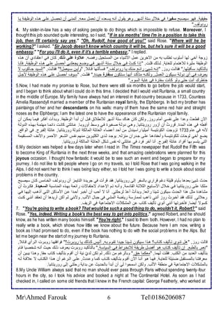 حقيقي . فهو ذيصبح سفيرا في أ ل ذت أشهر, وهو يقةول أنةس يذةا ه أن تامةل ماةس. أتمنةى أن تحصةل لأةى هةوه اطوظيشة يةا 
رو وطف." 
4. My sister-in-law has a way of asking people to do things which is impossible to refuse. Moreover, I 
thought this job sounded quite interesting, so I said, "If in six months' time I'm in a position to take this 
job, then I'll certainly say yes." "Oh, Rudolf, how good of you!" said Rose. "Where will he be 
working?" I asked. "Sir Jacob doesn't know which country it will be, but he's sure it will be a good 
embassy." "For you I'll do it, even if it's a terrible embassy," I replied. 
خوج أأي طها أذلأوب تطلأب بس من الآأرين مل امشيا من اطمذتحيل رفضةس. علاوو ععىلاذعكللا , كةان فةي ا تقةا ب أن هةوه 
اطوظيش مديرة ط هتمام طلأغاي , طةوطع قلأةت, " إوا كنةتُ فةي أة ل ذةت أشةهر فةي وضة يجالأنةي أحصةل لأةى هةوه اطوظيشة , فكنةا 
باطتككية ذةكقبلأها." فقاطةت روخ, "إنةةس شةيئ را ة منةةع يةا رو وطةف." فذةةكطتها قةا , "وأيةن ذةةيامل؟" فقاطةت, "اطذةي جةةاكوب ت 
ياةرف فةي أب وطة ذةيكون اطامةل, وطكنةةس متككة أنهةا ذةتكون سلافار جية ة." فقلأةةت, "ذةوف أحصةل لأةى هةوه اطوظيشة مجةةل 
أاطرعِ أنتِ حتى وطو كانت ذشارة في غاي اطذو ." 
5.Now, I had made my promise to Rose, but there were still six months to go before the job would start, 
and I began to think about what I could do in this time. I decided that I would visit Ruritania, a small country 
in the middle of Europe. My family have always had an interest in that countr y because in 1733, Countess 
Amelia Rassendyll married a member of the Ruritanian royal family, the Elphbergs. In fact my brother has 
paintaings of her and her descendants on his walls: many of them have the same red hair and straight 
noses as the Elphbergs; I am the latest one to have the appearance of the Ruritanian royal family. 
الآن قطاتُ و ا لأى نشذي أمام روخ, وطكن كان هناع ذت أشهر ط نط قبل أن أب أ اطوظيش . وبة أت أفكةر فيمةا يمكةن أن 
أفالأس في هوه اطم ة. قررتُ أن أخور روريتانيا, وهةي وطة صةغيرة فةي وذةط أوروبةا. ةا لأتي كانةت ا مةا مهتمة بهةوه اط وطة 
منس في ام 3311 تخوجت اطكونتيذ أميلأيا راذين ل من أح أ ضا اطاا لأ اطماطك ط وط روريتانيا, ا لأ إطشبرج. في اطواق , 
يض أأي طوحات طلأكونتيذة وأحشا هةا لأةى جة ران منخطةس. يوجة طة ز اطكديةرين مةنهم نشةس اطشةار امحمةر وامنةف اطمذةتقيم 
اطتي يتذم بها أفرا ا لأ إطشبرج. أنا آأر فر في ا لأتي طس نشس شكل اطاا لأ اطماطك طروريتانيا. 
6.My decision was helped a few days later when I read in The Times newspaper that Rudolf the Fifth was 
to become King of Ruritania in the next three weeks, and that amazing celebrations were planned for this 
joyous occasion. I thought how fantastic it would be to see such an event and began to prepare for my 
journey. I do not like to tell people where I go on my travels, so I told Rose that I was go ing walking in the 
Alps. I did not want her to think I was being lazy either, so I told her I was going to write a book about social 
problems in the country. 
ح ث شيئ با ها بكيام قلأيلأ م قرارب باطذشر إطى روريتانيا, فق قرأت في جري ة اطتايمخ أن رو وطةف اطأةامس كةان ذيصةبح 
ملأكةا لأةى روريتانيةا فةي أة ل امذةابي اطد دة اطقا مة , وأنةةس تةم الإ ة ا تحتشةاتت را اة بهةوه اطمناذةب السلايية . فكةةرتُ أن 
مشاه ة مدل هوا اطح ث ذيكون شي ا را اا, وب أتُ أ طرحلأتي. أنا ت أحب أن أأبةر أحة ا ةن اممةاكن اطتةي أوهةب إطيهةا فةي 
رح تي, طوطع فق أأبرتُ روخ أنني واهب طممارذ رياض اطمشي في جبال امطب. ومنني طم أكن أري ها أن تاتق أننةي كنةت 
كذوت أيضا, فكأبرتها أنني أنوب تكطيف كتاب ن اطمشك ت اتجتما ي في اطريف. 
7. "You're going to write a book? That would be such a good thing to do, wouldn't it, Robert? " said 
Rose. "Yes, indeed. Writing a book's the best way to get into politics," agreed Robert, and he should 
know, as he has written many books himself. "You're right," I said to them both. However, I had no plan to 
really write a book, which shows how little we know about the future. Because here I am now, writing a 
book as I had promised to do, even if the book has nothing to do with the social problems in the Alps. But 
let me begin near the start of my journey to Ruritania. 
قاطت روخ, "هل تنةوب تةكطيف كتةاب؟ هةوا ذةيكون شةي ا جية ا تقةوم بةس, أطةيس كةوطع يةا روبةرت؟" فوافقهةا روبةرت اطةرأب قةا , 
"نام, باططب . إن تكطيف كتةاب هةو أفضةل طريقة ط نأةراط فةي اطذياذة ." باطتككية روبةرت ياةرف وطةع حيةث أنةس شأصةيا قةام 
بتكطيف اطا ي من اطكتب. فقلأت طهما, "ماكما ح ." وباطرغم من وطع, طم تكن ط بّ ني أن أقوم بتكطيف كتاب حقا, وهةوا يبةين أن 
مارفتنةا باطمذةةتقبل ضة يلأ طلأغايةة . فهةةا هةو أنةةا الآن أقةوم بتةةكطيف كتةةاب كمةا و ةة تُ, لأةى اطةةرغم أن هةةوا اطكتةاب ت قةة طةةس 
باطمشك ت اتجتما ي في منطق امطب. وطكن اذمحوا طي أن أب أ باطح يث ن ب اي رحلأتي إطى روريتانيا. 
8.My Uncle William always said that no man should ever pass through Paris without spending twenty-four 
hours in the city, so I took his advice and booked a night at The Continental Hotel. As soon as I had 
checked in, I called on some old friends that I knew in the French capital: George Featherly, who worked at 
MrAhmed Farouk 6 Tel0186206087 
 