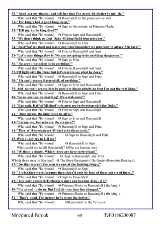 30-" Send her my thanks, and tell her that I've never felt better in my life." 
Who said that ?To whom?  Rassendyll to the princess's servant 
31-"The king's had a good long sleep," 
Who said that ?To whom?  Sapt to the servant of Princess Flavia. 
32-"Tell me, is the king dead?" 
Who said that ?To whom?  Fritz to Sapt and Rassendyll. 
33-"We don't think so , but Duke Michael hold him prisoner." 
Who said that ?To whom?  Rassendyll to Fritz 
34-"Rest?No! we must not waste any time!Shouldn't we plan how to attack Michael?" 
Who said that ?To whom?  Fritz to Rassendyll and Sapt 
35-"Let's take things slowly. We are not going to do anything dangerous." 
Who said that ?To whom?  Sapt to Fritz 
36-" So aren't we going to do anything?" 
Who said that ?To whom?  Fritz to Rassendyll and Sapt 
37-I'll fight with the Duke but let's wait to see what he does." 
Who said that ?To whom?  Rassendyll to Sapt and Fritz 
38-" He can't accuse Rassendyll, of anything." 
Who said that ?To whom?  Sapt to Fritz and Rassendyll 
39- And we can't accuse him in public without admitting that I'm not the real king." 
Who said that ?To whom?  Rassendyll to Sapt and Fritz 
40-"So no one can do anything! It's a stalemate!" 
Who said that ?To whom?  Fritz to Sapt and Rassendyll 
41-"But wait. Half of Michael's six men are in Strelsau with the Duke." 
Who said that ?To whom?  Fritz to Sapt and Rassendyll 
42-" That means the king must be alive" 
Who said that ?To whom?  Sapt to Fritz and Rassendyll 
43-"Excuse me, but who are the six men?" 
Who said that ?To whom?  Rassendyll to Sapt and Fritz 
44-"They will do whatever Michel asks them to do." 
Who said that ?To whom?  Sapt to Rassendyll and Fritz 
45-Would they try to kill me? 
Who said that ?To whom?  Rassendyll to Sapt 
Who would try to kill Rassendyll? The six famous men 
46-"Without a doubt. Which three are here in Strelsau?" 
Who said that ?To whom?  Sapt to Rassendyll and Fritz 
Which three were in Strelsau?  The three foreigners ( De Gautet-Bersonin-Detchard) 
47-" So they weren't the men we saw at the hunting lodge," 
Who said that ?To whom?  Rassendyll to Sapt 
48-" I wish they were. because then there'd only be four of them not six of them ." 
Who said that ?To whom?  Sapt to Rassendyll 
49-"You have completely changed since you became king , si r." 
Who said that ?To whom?  Princess Flavia to Rassendyll ( the king ) 
50-"I'm proud to do so. But I think your face has changed." 
Who said that ?To whom?  Princess Flavia to Rassendyll ( the king ) 
51-" That's good. The nearer he is to me the better." 
Who said that ?To whom? Rassendyll to the Princess. 
MrAhmed Farouk 60 Tel0186206087 
 
