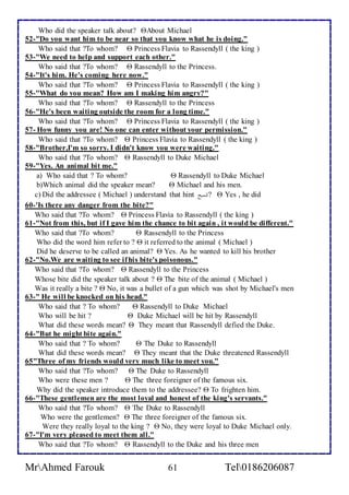 Who did the speaker talk about? About Michael 
52-"Do you want him to be near so that you know what he is doing." 
Who said that ?To whom?  Princess Flavia to Rassendyll ( the king ) 
53-"We need to help and support each other." 
Who said that ?To whom?  Rassendyll to the Princess. 
54-"It's him. He's coming here now." 
Who said that ?To whom?  Princess Flavia to Rassendyll ( the king ) 
55-"What do you mean? How am I making him angry?" 
Who said that ?To whom?  Rassendyll to the Princess 
56-"He's been waiting outside the room for a long time." 
Who said that ?To whom?  Princess Flavia to Rassendyll ( the king ) 
57- How funny you are! No one can enter without your permission." 
Who said that ?To whom?  Princess Flavia to Rassendyll ( the king ) 
58-"Brother,I'm so sorry. I didn't know you were waiting." 
Who said that ?To whom?  Rassendyll to Duke Michael 
59-"Yes. An animal bit me." 
a) Who said that ? To whom?  Rassendyll to Duke Michael 
b)Which animal did the speaker mean?  Michael and his men. 
c) Did the addressee ( Michael ) understand that hint تلميح ا ?  Yes , he did 
60-'Is there any danger from the bite?" 
Who said that ?To whom?  Princess Flavia to Rassendyll ( the king ) 
61-"Not from this, but if I gave him the chance to bit again , it would be different." 
Who said that ?To whom?  Rassendyll to the Princess 
Who did the word him refer to ?  it referred to the animal ( Michael ) 
Did he deserve to be called an animal?  Yes. As he wanted to kill his brother 
62-"No.We are waiting to see if his bite's poisonous." 
Who said that ?To whom?  Rassendyll to the Princess 
Whose bite did the speaker talk about ?  The bite of the animal ( Michael ) 
Was it really a bite ?  No, it was a bullet of a gun which was shot by Michael's men 
63-" He will be knocked on his head." 
Who said that ? To whom?  Rassendyll to Duke Michael 
Who will be hit ?  Duke Michael will be hit by Rassendyll 
What did these words mean?  They meant that Rassendyll defied the Duke. 
64-"But he might bite again." 
Who said that ? To whom?  The Duke to Rassendyll 
What did these words mean?  They meant that the Duke threatened Rassendyll 
65"Three of my friends would very much like to meet you." 
Who said that ?To whom?  The Duke to Rassendyll 
Who were these men ?  The three foreigner of the famous six. 
Why did the speaker introduce them to the addressee?  To frighten him. 
66-"These gentlemen are the most loyal and honest of the king's servants." 
Who said that ?To whom?  The Duke to Rassendyll 
Who were the gentlemen?  The three foreigner of the famous six. 
Were they really loyal to the king ?  No, they were loyal to Duke Michael only. 
67-"I'm very pleased to meet them all." 
Who said that ?To whom?  Rassendyll to the Duke and his three men 
MrAhmed Farouk 61 Tel0186206087 
 