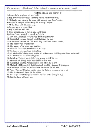 Was the speaker really pleased?  No , he hated to meet them as they were criminals 
================================================================ 
Find the mistake and correct it 
1- Rassendyll's head was hit by a bullet. 
2- Sapt bowed to Rassendyll thinking that he was the real king. 
3- Michael's men came to the lodge with guns to bury Josef's body. 
4-Antoinette thought that the king had already changed. 
5- Michael had killed the real king 
6- Freyler was a prince to Sapt 
7- Sapt's plan was too safe 
8-It was unnecessary to have a king in Strelsau 
9-Michael's men wanted to burn Josef's body 
10-Sapt and Rassendyll took revenge for killing the Duke 
11- Rassendyll escaped through a wall between the men 
12- Rassendyll covered his face when they rested at a soldier's farm 
13- The farmer was cruel to them 
14- The streets of the town was very busy 
15- Princess Flavia sent her brother to the king 
16-The famous six were loyal to the king 
17- As Michael left three of the famous six at Zenda,the real king must have been dead 
18- All the famous six were foreigners. 
19- People of England wanted the king to marry the Princess 
20- Michael was happy when Rassendyll let him wait 
21- Rassendyll told the Princess that he was bitten by an owl 
22- Michael told Rassendyll that the animal would try to reward him again 
23- Rassendyll said that he would knock the animal on his back. 
24-Part of Rassendyll's plan was to make the Duke as popular as he could 
25- The Princess was hated by the people 
26-Rassendyll couldn't sign documents because of his damaged leg. 
27- Detchard was a French man 
MrAhmed Farouk 62 Tel0186206087 
 