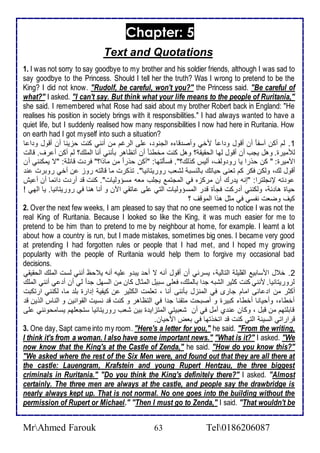 Chapter: 5 
Text and Quotations 
1. I was not sorry to say goodbye to my brother and his soldier friends, although I was sad to 
say goodbye to the Princess. Should I tell her the truth? Was I wrong to pretend to be the 
King? I did not know. "Rudolf, be careful, won't you?" the Princess said. "Be careful of 
what?" I asked. "I can't say. But think what your life means to the people of Ruritania," 
she said. I remembered what Rose had said about my brother Robert back in England: "He 
realises his position in society brings with it responsibilities." I had always wanted to have a 
quiet life, but I suddenly realised how many responsibilities I now had here in Ruritania. How 
on earth had I got myself into such a situation? 
1. طم أكن آذش ا أن أقول و ا ا مأي وأص قا ه اطجنو ، لأى اطرغم من أنني كنت حخينا أن أقول و ا ا 
طلأميرة. وهل يجب أن أقول طها اطحقيق ؟ وهل كنت مأط ا أن أتظاهر بكنني أنا اطملأع؟ طم أكن أ رف. قاطت 
امميرة: " كن حورا يا رو وطف، أطيس كوطع؟". فذكطتها: "أكن حور ا من ماوا؟" فر ت قا لأ : "ت يمكنني أن 
أقول طع، وطكن فكر كم تانى حياتع باطنذب طشاب روريتانيا". توكرت ما قاطتس روخ ن أأي روبرت ن 
و تس لإنجلأترا: "إنس ي رع أن مركخه في اطمجتم يجلأب ماس مذؤوطيات". كنت ق أر ت ا ما أن أ يف 
حياة ها ، وطكنني أ ركت فجكة ق ر اطمذؤوطيات اطتي لأى اتقي الآن و أنا هنا في روريتانيا. يا اطهي ! 
كيف وضات نشذي في مدل هوا اطموقف ؟ 
2. Over the next few weeks, I am pleased to say that no one seemed to notice I was not the 
real King of Ruritania. Because I looked so like the King, it was much easier for me to 
pretend to be him than to pretend to me by neighbour at home, for example. I learnt a lot 
about how a country is run, but I made mistakes, sometimes big ones. I became very good 
at pretending I had forgotten rules or people that I had met, and I hoped my growing 
popularity with the people of Ruritania would help them to forgive my occasional bad 
decisions. 
2. أ ل امذابي اطقلأيلأ اطتاطي ، يذرني أن أقول أنس ت أح يب و لأيس أنس ي حظ أنني طذت اطملأع اطحقيقي 
طروريتانيا. منني كنت كدير اطشبس ج ا باطملأع، فالأى ذبيل اطمدال كان من اطذهل ج ا طي أن أ ي أنني اطملأع 
أكدر من ا ا ى امام جارز في اطمنخل بكننى أنا ، تالأمت اطكدير ن كيشي إ ارة بلأ ما، طكنني ارتكبت 
أأطا ، وأحيانا أأطا كبيرة و أصبحت متقنا ج ا في اطتظاهر و كنت ق نذيت اطقوانين و اطناس اطوين ق 
قابلأتهم من قبل ، وكان ن ب أمل في أن شابيتي اطمتخاي ة بين شاب روريتانيا ذتجالأهم يذامحونني لأى 
قراراتي اطذي اطتي كنت ق اتأوتها في باض امحيان. 
3. One day, Sapt came into my room. "Here's a letter for you," he said. "From the writing, 
I think it's from a woman. I also have some important news." "What is it?" I asked. "We 
now know that the King's at the Castle of Zenda," he said. "How do you know this?" 
"We asked where the rest of the Six Men were, and found out that they are all there at 
the castle: Lauengram, Krafstein and young Rupert Hentzau, the three biggest 
criminals in Ruritania." "Do you think the King's definitely there?" I asked. "Almost 
certainly. The three men are always at the castle, and people say the drawbridge is 
nearly always kept up. That is not normal. No one goes into the building without the 
permission of Rupert or Michael." "Then I must go to Zenda," I said. "That wouldn't be 
MrAhmed Farouk 63 Tel0186206087 
 