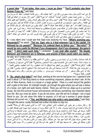 a good idea." "If not today, then soon. I must go there." "You'll probably stay there 
forever if you do," said Sapt. 
3. فى أح اميام أل ذابت حجرتى و قال طى : "هوا أطاب طع , ومن كتاب اطأطاب أ تق أنس مرذل من 
امرأة , و ن ب أيضا باض امأبار اطهام " فذكطتس: "ما هي؟" فقال: "نحن الآن نارف أن اطملأع في قلأا 
خن ا" فقلأت طس: " كيف رفت هوا؟" فقال: "نحن ذكطنا ن مكان باقي اطذت رجال , واكتششنا أنهم كلأهم هناع 
في اطقلأا , وكان منهم : طوينجرام و كرافذتين و روبرت هنتخو اطشاب و هؤت اطد د هم أكبر مجرمين في 
روريتانيا." فقلأت طس: " هل تاتق أن اطملأع فا هناع ؟" فقال: "يكا يكون من اطمؤك وطع. اطرجال اطد د هم 
ا ما في اطقلأا ، ويقول اطناس أن هناع جذر متحرع يحتشظون بس بصش شبس ا م , وهوا شي غير ا ب. 
وت أح يوهب إطى اطمبنى ب ون اطحصول لأى إون من روبرت أو مايكل." فقلأت: "إو ا يجب أن أوهب إطى 
خن ا" . "هوه طن تكون فكرة جي ة." "إوا طم يكن اطيوم، فشي وقت قريب تب من اطوهاب إطى هناع." فقال 
ذابت: "من اطمحتمل أن تبقى هناع إطى امب إوا قمت بوطع." 
4. I was silent and I could see that Sapt was studying my face. "What's worrying you, 
Rassendyll?" he asked. "Tell me, Sapt, why is it that wherever I go in the capital, I'm 
followed by six people?" "Because I've ordered them to follow you." "But why?" "It 
would be very useful for Michael if you disappeared. And if you disappear, the game's 
over." "I don't need such help," I protested. "I can look after myself." "De Gautet, 
Bersonin and Detchard are in Strelsau, and anyone of them could catch you easily," 
he said, as if I were a child. 
4. كنت صامتا, وكنت أرز أن ذابت ي رس وجهي. ذكطني: "ما اطوب يقلأقع يا راذن ل؟". فقلأت طس: "أأبرني 
يا ذابت، طماوا ن ما أوهب إطى اطااصم يقوم ذت أشأا بمتاباتي؟" فقال"منني أمرتهم أن يتاباوع." 
فقلأت: "وطكن طماوا؟" فقال: "ذيكون من اطمشي ج ا طمايكل إوا أنت اأتشيت. وإوا أنت اأتشيت ذتنتهي اطلأاب ." 
و ا ترضت لأى هوا قا : "أنا طذت بحاج إطى مدل هوه اطمذا ة، فكنا أذتطي ات تنا بنشذي." فقال طي 
,كما طو أنني طشل صغير , "ان ز جوتيت، وبيرذونن و يتشار في ذترطذو، وكل واح منهم يمكنس 
اطقبض لأيع بذهوط " 
5. "So, what's that letter?" said Sapt, pointing at the one he had given me. I opened it and 
read it aloud: ( If the King wants to know something important, please do what I ask. At the 
end of New Avenue, there is a house in a large garden. There is a wall around the garden 
with a gate at the back. At midnight tonight, go through the gate where you will see a statue 
of a horse, turn right and walk twenty metres. There you will find six steps up to a summer 
house. Go into this summer house and someone will tell you something very important about 
your life. But you must be alone. If you do not come, your life will be in danger. I am a loyal 
friend to you. Do not show this letter to anyone, or it will put a woman in great danger: 
Michael will punish me. ) "Yes, and Michael can also write a very good letter," said Sapt. 
I thought the same: surely Michael had written this letter to trap me. 
5. و قال ذابت و هو يشير إطى اطأطاب اطوب أ طانى أياه: "إو ا ، ما اطوب تحتويس تلأع اطرذاط ؟" فشتحت 
اطرذاط وأأوت في قرا تها بصوت ال: ) إوا كان اطملأع يري أن يارف شي ا مهما، فمن فضلأع افال ما 
أطلأبس. يوج في نهاي اطشارل اطج ي يوج منخل في ح يق كبيرة. وهناع ذور حول اطح يق بس بواب في 
اطألأف. في منتصف هوه اطلأيلأ ا أل من اطبواب إطى اطمكان اطوب ذترز فيس تمدال طحصان،اتجس يمينا وامشي 
شرين مترا. وهناع ذوف تج ذت رجات ذلأم إطى منخل صيشي. ا أل في هوا اطبيت اطصيشي و ذوف 
تج شأ ذوف يقول طع شي ا مهم ج ا ن حياتع. وطكن يجب أن تكون بمشر ع. و إوا طم تكتي ذوف 
تكون حياتع في أطر. أنا ص يقا وفيا طع. ت تظهر هوه اطرذاط إطى أب شأ ، و ات ذوف تكون هناع 
MrAhmed Farouk 64 Tel0186206087 
 