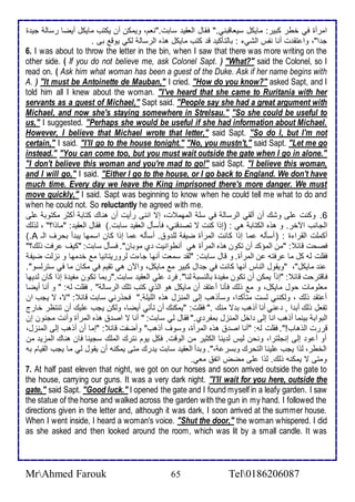 امرأة في أطر كبير: مايكل ذيااقبني." فقال اطاقي ذابت."نام، ويمكن أن يكتب مايكل أيضا رذاط جي ة 
ج ا"، وا تق ت أنا نشس اطشي : باطتككي ق كتب مايكل هوه اطرذاط طكي يوق بى . 
6. I was about to throw the letter in the bin, when I saw that there was more writing on the 
other side. ( If you do not believe me, ask Colonel Sapt. ) "What?" said the Colonel, so I 
read on. ( Ask him what woman has been a guest of the Duke. Ask if her name begins with 
A. ) "It must be Antoinette de Mauban," I cried. "How do you know?" asked Sapt, and I 
told him all I knew about the woman. "I've heard that she came to Ruritania with her 
servants as a guest of Michael," Sapt said. "People say she had a great argument with 
Michael, and now she's staying somewhere in Strelsau." "So she could be useful to 
us," I suggested. "Perhaps she would be useful if she had information about Michael. 
However, I believe that Michael wrote that letter," said Sapt. "So do I, but I'm not 
certain," I said. "I'll go to the house tonight." "No, you mustn't," said Sapt. "Let me go 
instead." "You can come too, but you must wait outside the gate when I go in alone." 
"I don't believe this woman and you're mad to go!" said Sapt. "I believe this woman, 
and I will go," I said. "Either I go to the house, or I go back to England. We don't have 
much time. Every day we leave the King imprisoned there's more danger. We must 
move quickly," I said. Sapt was beginning to know when he could tell me what to do and 
when he could not. So reluctantly he agreed with me. 
6. وكنت لأى وشع أن أطقي اطرذاط في ذلأ اطمهم ت، إت اننى رأيت أن هناع كتاب أكدر مكتوب لأى 
اطجانب الآأر. و هوه اطكتاب هي : )إوا كنت ت تص قني، فكذكل اطاقي ذابت.( فقال اطاقي : "ماوا؟" ، طوطع 
).A أكملأت اطقرا ة : )أذكطس ما إوا كانت اطمرأة ضيش طلأ و . أذكطس ما إوا كان اذمها يب أ بحرف اطـ 
فصحت قا : "من اطمؤك أن تكون هوه اطمرأة هي أنطوانيت ب موبان". فذكل ذابت: "كيف رفت وطع؟" 
فقلأت طس كل ما رفتس ن اطمرأة. و قال ذابت: "طق ذمات أنها جا ت طروريتانيا م أ مها و نخطت ضيش 
ن مايكل"، "ويقول اطناس أنها كانت في ج ال كبير م مايكل، والآن هي تقيم في مكان ما في ذترطذو". 
فاقترحت قا : "إو ا يمكن أن تكون مشي ة باطنذب طنا". فر لأي اطاقي ذابت."ربما تكون مشي ة إوا كان ط يها 
مالأومات حول مايكل، و م وطع فكنا أ تق أن مايكل هو اطوب كتب تلأع اطرذاط " . فقلأت طس: " و أنا أيضا 
أ تق وطع ، وطكنني طذت متكك ا، وذكوهب إطى اطمنخل هوه اطلأيلأ ." فحورني ذابت قا : "ت، ت يجب ان 
تشال وطع أب ا , ني أنا أوهب ب ت منع ." فقلأت: "يمكنع أن تكتي أيضا، وطكن يجب لأيع أن تنتظر أارج 
اطبواب بينما أوهب انا إطى األ اطمنخل بمشر ب." فقال طي ذابت: " أنا ت اص هوه اطمرأة وأنت مجنون إن 
قررت اطوهاب!". فقلأت طس: "أنا اص هوه اطمرأة، وذوف أوهب" وأضشت قا : "إما أن أوهب إطى اطمنخل، 
أو أ و إطى إنجلأترا، ونحن طيس ط ينا اطكدير من اطوقت. فكل يوم نترع اطملأع ذجينا فان هناع اطمخي من 
اطأطر، طوا يجب لأينا اطتحرع وبذر ،". وب أ اطاقي ذابت ي رع متى يمكنس أن يقول طي ما يجب اطقيام بس 
ومتى ت يمكنس وطع. طوا لأى مضض اتش ماي. 
7. At half past eleven that night, we got on our horses and soon arrived outside the gate to 
the house, carrying our guns. It was a very dark night. ''I'll wait for you here, outside the 
gate," said Sapt. "Good luck." I opened the gate and I found myself in a leafy garden. I saw 
the statue of the horse and walked across the garden with the gun in my hand. I followed the 
directions given in the letter and, although it was dark, I soon arrived at the summer house. 
When I went inside, I heard a woman's voice. "Shut the door," the woman whispered. I did 
as she asked and then looked around the room, which was lit by a small candle. It was 
MrAhmed Farouk 65 Tel0186206087 
 