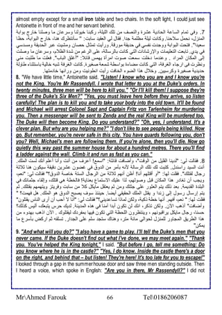 almost empty except for a small iron table and two chairs. In the soft light, I could just see 
Antoinette in front of me and her servant behind. 
7. وفي تمام اطذا اطحا ي شرة واطنصف من تلأع اطلأيلأ ، ركبنا أيوطنا وذر ان ما وصلأنا أارج بواب 
اطمنخل، نحمل ذ حنا. وكانت طيلأ مظلأم ج ا. فقال طي اطاقي ذابت: '' ذكنتظرع هنا، أارج اطبواب ، حظا 
ذاي ا". فتحت اطبواب ووج ت نشذي في ح يق مورق . ورأيت تمدال حصان ومشيت بر اطح يق ومذ ذي 
في ي ب. تابات اطتالأيمات والإرشا ات اطتي كانت باطرذاط ، لأى اطرغم من ش ة اطظ م، وذر ان ما وصلأت 
إطى اطمكان اطمرا . و ن ما ألأت ذمات صوت امرأة يهمس قا : "أغلأ اطباب". فالأت ما طلأبت مني 
ونظرت فى ارجا اطغرف ، اطتي كانت مضا ة بواذط شما صغيرة. كانت اطغرف شبس أاطي باذتدنا طاوط 
ح ي ي صغيرة وكرذيين. وأ ل هوا اطضو اطأافت رأيت انطونيت ومن ورا ها أا متها. 
8. "We have little time," Antoinette said. "Listen! I know who you are and I know you're 
not the King. You're Mr Rassendyll. I wrote that letter to you at the Duke's orders. In 
twenty minutes, three men will be here to kill you." "Or I'll kill them! I suppose they're 
three of the Duke's Six Men?" "Yes, you must leave here before they arrive, so listen 
carefully! The plan is to kill you and to take your body into the old town. It'll be found 
and Michael will arrest Colonel Sapt and Captain Fritz von Tarlenheim for murdering 
you. Then a messenger will be sent to Zenda and the real King will be murdered too. 
The Duke will then become King. Do you understand?" "Oh, yes, I understand. It's a 
clever plan. But why are you helping me?" "I don't like to see people being killed. Now 
go. But remember, you're never safe in this city. You have guards following you, don't 
you? Well, Michael's men are following them. If you're alone, then you'll die. Now go 
quietly this way past the summer house for about a hundred metres. There you'll find 
a ladder against the wall. Climb it and run as fast as you can." 
8. فقاطت طي: "ط ينا اطقلأيل من اطوقت"، وأضافت قا لأ : "اذم ! أ رف من أنت وأنا أ لأم أنع طذت اطملأع. 
أنت اطذي راذن ل. كتبت طع تلأع اطرذاط منس بكمر من اط و في غضون شرين قيق ذيكون هنا د د 
رجال طقتلأع". فقلأت طها: "أو أقتلأهم أنا! أظن أنهم د د من اطرجال اطذت أاص اط و ؟" فقاطت طي: "نام، 
ويجب أن تغا ر هوا اطمكان قبل وصوطهم، طوا لأيع اتذتمال باناي ! فاطأط هي قتلأع، وإطقا جدمانع في 
اطبلأ ة اطق يم . با وطع يتم اطادور لأى جدتع ومن دم ياتقل مايكل ك من ذابت وفريتخ ويتهمهم بقتلأع. دم 
يتم إرذال رذول إطى خن ا و يقتل اطملأع اطحقيقي أيضا. حين و ذوف يصبح اط و هو اطملأع. هل فهمت؟ " 
فقلأت طها: " نام، أفهم. أنها أط وكي ، وطكن طماوا تذا يني؟" فقاطت طي: "أنا ت أحب أن أرز اطناس يقتلأون" 
وأضافت" أوهب الآن. وطكن توكر، انع طن تكون أب ا آمنا في هوه اطم ين . ط يع حرس يتباع، أطيس كوطع؟ 
حذنا، رجال مايكل يراقبونهم ، وينتظرون اطلأحظ اطتي تكون فيها بمشر ع طيقتلأوع . الآن اوهب به و من 
هوا اططري اطمجاور طلأمنخل طحواطي ما متر، وهناع ذتج ذلأم لأى اطج ار. تذلأقس دم اركض بكذرل ما 
يمكن" 
9. "And what will you do?" "I also have a game to play. I'll tell the Duke's men that you 
never came. If the Duke doesn't find out what I've done, we may meet again." "Thank 
you. You've helped the King tonight," I said. "But before I go, tell me something: Do 
you know where he is in the castle?" "Yes, I do know. Inside the castle there's a door 
on the right, and behind that – but listen! They're here! It's too late for you to escape!" 
I looked through a gap in the summer house door and saw three men standing outside. Then 
I heard a voice, which spoke in English: "Are you in there, Mr Rassendyll?" I did not 
MrAhmed Farouk 66 Tel0186206087 
 