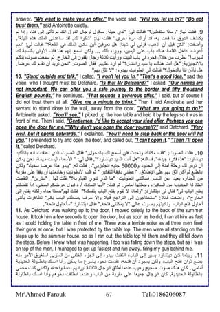 answer. "We want to make you an offer," the voice said. "Will you let us in?" "Do not 
trust them," said Antoinette quietly. 
9. فقلأت طها: "وماوا ذتشالأين؟" فقاطت طي: "ط ب حيلأ . ذكقول طرجال اط و انع طم تكتى إطى هنا، وإوا طم 
يكتشف اط و ما قمت بس، ق أراع مرة أأرز." فقلأت طها: "شكرا طع. طق ذا تى اطملأع هوه اطلأيلأ ". 
وأضشت: "طكن قبل أن أوهب، قوطى طي شي ا: هل تارفين أين مكان اطملأع في اطقلأا ؟" فقاطت طي: "نام 
أ رف، األ اطقلأا هناع باب لأى اطيمين، وورا وطع ... وطكن اذم إنهم هنا فات اموان باطنذب طع 
طتهرب!" نظرت من أ ل فجوة في باب اطبيت ورأيت د د رجال يقشون فى اطأارج. دم ذمات صوتا، يتكلأم 
باتنجلأيخي : "هل أنت هناع، يا ذي راذن ل؟" طم أر لأيهم. فقال اطصوت: "نحن نري أن نق م طع رضا. 
هل تكون طنا باط أول؟" فقاطت طي انطونيت به و : "ت تد بهم". 
10. "Stand outside and talk," I called. "I won't let you in." "That's a good idea," said the 
voice, who I thought must be Detchard. "Is that Mr Detchard?" I asked. "Our names are 
not important. We can offer you a safe journey to the border and fifty thousand 
English pounds," he continued. "That sounds a generous offer," I said, but of course I 
did not trust them at all. "Give me a minute to think." Then I told Antoinette and her 
servant to stand close to the wall, away from the door. "What are you going to do?" 
Antoinette asked. "You'll see." I picked up the iron table and held it by the legs so it was in 
front of me. Then I said, "Gentlemen, I'd like to accept your kind offer. Perhaps you can 
open the door for me.""Why don't you open the door yourself?" said Detchard. "Very 
well, but it opens outwards," I explained. "You'll need to step back or the door will hit 
you." I pretended to try and open the door, and called out, "I can't open it." "Then I'll open 
it," called Detchard. 
16 . فقلأت طلأصوت: "قف مكانع وتح ث فلأن أذمح طع باط أول." فقال اطصوت اطوب ا تق ت انس باطتككي 
يتشار : "هوه فكرة جي ة،". فذاطتس: "هل أنت اطذي يتشار ؟". فقال طي: " امذما طيذت مهم ، نحن يمكن 
أن نوفر طع رحلأ آمن إطى اطح و و 56666 جنيس انجلأيخيي"،. فقلأت طس: "يب و هوا رضا ذأيا،" وطكن 
باططب طم أكن أد بهم لأى الإط . "أ طني قيق طلأتشكير." دم قلأت منطونيت وأا متها أن يقشا لأى مقرب 
من اطج ار، باي ا ن اطباب. فذكطتني أنطونيت: "ما اطوب تنوب اطقيام بس؟" فقلأت طها . "ذترين". اطتقطت 
اططاوط اطح ي ي من اطذاقين، وجالأتها أمامي. دم قلأت: "أيها اطذا ة، أو قبول رضكم اطذأي، إو ا تشضلأتم 
بشتح اطباب طي" فقال طي يتشار : "وطماوا ت تقوم بشتح اطباب بنشذع؟" فقلأت طهم"حذنا ج ا، وطكنس يشتح إطى 
اطأارج"، وأضشت قا : "ذتحتاجون إطى اطتراج قلأي وإت ذوف يصط م اطباب بكم." تظاهرت بكنني 
أحاول فتح اطباب، ونا يتهم بصوت اطي "ت يمكنني فتحس." فقال يتشار "ذكحاول فتحس". 
11. As Detchard was walking up to the door, I moved quietly to the back of the summer 
house. It took him a few seconds to open the door, but as soon as he did, I ran at him as fast 
as I could holding the table in front of me. There was a terrible noise as all three men fired 
their guns at once, but I was protected by the table top. The men were all standing on the 
steps up to the summer house, so as I ran out, the table top hit them and they all fell down 
the steps. Before I knew what was happening, I too was falling down the steps, but as I was 
on top of the men, I managed to get up fastest and run away, firing my gun behind me. 
11 . وبينما كان يتشار يذير إطى اطباب، انتقلأت به و إطى اطجخ اطألأشي من اطمنخل. اذتغر اممر منس 
بض دوان طشتح اطباب، وطكن بمجر أن فتحس، تق مت نحوه بكذرل ما يمكن وأنا امذع باططاوط اطح ي ي 
أمامي . كان هناع صوت ضجيغ رهيب ن ما أطلأ اطرجال اطد د نيرانهم فا واح ة، وطكنني كنت محمي 
باططاوط اطح ي ي . كان اطرجال جمياا لأى مقرب من اطباب و ن ما انطلأقت نحوهم وأنا امذع باططاوط 
MrAhmed Farouk 67 Tel0186206087 
 