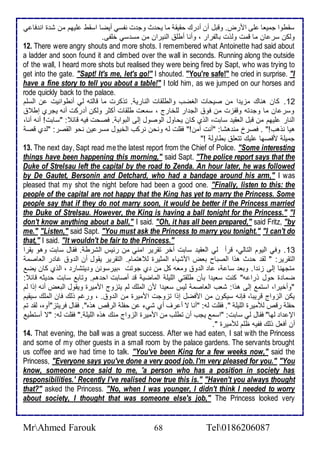 ذقطوا جمياا لأى امرض. وقبل أن أ رع حقيق ما يح ث وج ت نشذي أيضا اذقط لأيهم من ش ة ان فا ي 
وطكن ذر ان ما قمت وطوت باطشرار ، وأنا أطلأ اطنيران من مذ ذي ألأشى. 
12. There were angry shouts and more shots. I remembered what Antoinette had said about 
a ladder and soon found it and climbed over the wall in seconds. Running along the outside 
of the wall, I heard more shots but realised they were being fired by Sapt, who was trying to 
get into the gate. "Sapt! It's me, let's go!" I shouted. "You're safe!" he cried in surprise. "I 
have a fine story to tell you about a table!" I told him, as we jumped on our horses and 
rode quickly back to the palace. 
12 . كان هناع مخي ا من صيحات اطغضب واططلأقات اطناري . توكرت ما قاطتس طي أنطوانيت ن اطذلأم 
وذر ان ما وج تس وقشخت من فو اطج ار طلأأارج ، ذمات طلأقات أكدر وطكن أ ركت أنس يجرب إط 
اطنار لأيهم من قبل اطاقي ذابت، اطوب كان يحاول اطوصول إطى اطبواب . فصحت فيس قا : "ذابت! أنس أنا، 
هيا نوهب!" . فصر من هشا: "أنت آمن!" فقلأت طس ونحن نركب اطأيول مذر ين نحو اطقصر: "ط ب قص 
جميلأ مقصها لأيع تتالأ بطاوط !" 
13. The next day, Sapt read me the latest report from the Chief of Police. "Some interesting 
things have been happening this morning," said Sapt. "The police report says that the 
Duke of Strelsau left the capital by the road to Zenda. An hour later, he was followed 
by De Gautet, Bersonin and Detchard, who had a bandage around his arm," I was 
pleased that my shot the night before had been a good one. "Finally, listen to this: the 
people of the capital are not happy that the King has yet to marry the Princess. Some 
people say that if they do not marry soon, it would be better if the Princess married 
the Duke of Strelsau. However, the King is having a ball tonight for the Princess." "I 
don't know anything about a ball," I said. "Oh, it has all been prepared," said Fritz, "by 
me." "Listen," said Sapt. "You must ask the Princess to marry you tonight." "I can't do 
that," I said. "It wouldn't be fair to the Princess." 
13 . وفي اطيوم اطتاطي، قرأ طي اطاقي ذابت آأر تقرير امني من ر يس اطشرط . فقال ذابت وهو يقرا 
اطتقرير: " طق ح ث هوا اطصباح باض امشيا اطمديرة ط هتمام. اطتقرير يقول أن اط و غا ر اطااصم 
متجهنا إطى خن ا. وبا ذا ، ا اط و وماس كل من ب جوتت ،بيرذونن و يتشار ، اطوب كان يض 
ضما ة حول ورا س" كنت ذاي ا بكن طلأقتي اطلأيلأ اطماضي ق أصابت اح هم. وتاب ذابت ح يدس قا : 
"وأأيرا، اذتم إطى هوا: شاب اطااصم طيس ذاي ا من اطملأع طم يتخوج امميرة ويقول اطباض أنس إوا طم 
يكن اطخواج قريبا، فإنس ذيكون من امفضل إوا تخوجت امميرة من اط و . ، ورغم وطع فان اطملأع ذيقيم 
حشلأ رق طلأميرة اطلأيلأ ". فقلأت طس: "أنا ت أ رف أب شي ن حشلأ اطرق هوه". فقال فريتخ"أوه، طق تم 
الإ ا طها" فقال طي ذابت: "اذم يجب أن تطلأب من امميرة اطخواج منع هوه اطلأيلأ ." فقلأت طس: "ت أذتطي 
أن أفال وطع فشيس ظلأم طلأميرة ". 
14. That evening, the ball was a great success. After we had eaten, I sat with the Princess 
and some of my other guests in a small room by the palace gardens. The servants brought 
us coffee and we had time to talk. "You've been King for a few weeks now," said the 
Princess, "Everyone says you've done a very good job. I'm very pleased for you." "You 
know, someone once said to me, 'a person who has a position in society has 
responsibilities.' Recently I've realised how true this is." "Haven't you always thought 
that?" asked the Princess. "No, when I was younger, I didn't think I needed to worry 
about society, I thought that was someone else's job," The Princess looked very 
MrAhmed Farouk 68 Tel0186206087 
 