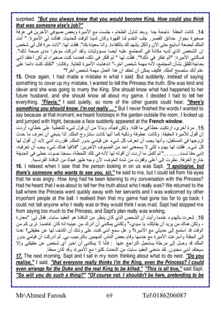 surprised. "But you always knew that you would become King. How could you think 
that was someone else's job?" 
14 . كانت اطحشلأ ناجح ج ا .وبا تناول اططاام ، جلأذت م امميرة وباض ضيوفي الآأرين في غرف 
صغيرة بجوار ح ا اطقصر. جلأب اطأ م طنا اطقهوة وكان ط ينا اطوقت طلأح يث. فقاطت طي امميرة: " أنت 
اطملأع طبضا أذابي حتى الآن واطكل يشه طع باطكشا ة. وأنا ذاي ة بع". فقلأت طها: "وات مرة قال طي شأ 
إن اطشأ اطوب ط يس مكان في اطمجتم لأيس أيضا مذؤوطيات وطق أ ركت مؤأرا م ز صح وطع". 
فذكطتني امميرة: "اطم تشكر في وطع؟". فقلأت طها " طم أفكر في وطع، فان ما كنت صغيرا، طم أكن أ تق أنني 
بحاج طلأقلأ بشكن اطمجتم ، منس مهم شأ آأر،" ان هشت امميرة طلأغاي . وقاطت: "طكنع كنت ا ما لأى 
لأم أنع ذتصبح اطملأع. فكيف يمكن أن تاتق أن هوا اطامل مهم شأ آأر؟" 
15. Once again, I had made a mistake in what I said. But suddenly, instead of saying 
something to cover up my mistake, I wanted to tell the Princess the truth. She was kind and 
clever and she was going to marry the King. She should know what had happened to her 
future husband, and she should know all about my game. I decided I had to tell her 
everything. "Flavia," I said quietly, so none of the other guests could hear, "there's 
something you should know. I'm not really ... " But I never finished the words I wanted to 
say because at that moment, we heard footsteps in the garden outside the room. I looked up 
and jumped with fright, because a face suddenly appeared at the French window. 
15 . مرة أأرز، ارتكبت أطك في ما قلأتس. وطكن فجكة، وب ت من أن قول شي طلأتغطي لأى أطكب، أر ت 
أن أقول طلأميرة اطحقيق . وكانت طوف ووكي كما أنها كانت ذتتخوج اطملأع. طوا ينبغي أن تارف ما ح ث 
طخوجها في اطمذتقبل، وأنها يجب أن تارف كل شي ن قيامي ب ور اطملأع. فقررت أنني تب أن أقول طها 
كل شي . فقلأت طها به و طكي ت يذماني اح من اطضيوف الآأرين: "ف فيا هناع شي يجب أن تارفيس، 
إنني حقا طذت...... ..." طم أكمل ما أر ت أن أقوطس طها منس في تلأع اطلأحظ ، ذمانا صوت أطى في اطح يق 
أارج اطغرف . نظرت إطى أ لأى وقشخت من ش ة اطأوف، من وجس ظهر فجكة من اطنافوة اطشرنذي . 
16. I relaxed when I saw that the person looking in on us was Sapt. "I apologise, but 
there's someone who wants to see you, sir," he said to me, but I could tell from his eyes 
that he was angry. How long had he been listening to my conversation with the Princess? 
Had he heard that I was about to tell her the truth about who I really was? We returned to the 
ball where the Princess went quickly away with her servants and I was welcomed by other 
important people at the ball. I realised then that my game had gone too far to go back: I 
could not tell anyone who I really was or they would think I was mad. Sapt had stopped me 
from saying too much to the Princess, and Sapt's plan really was working. 
16 . شارت باطه و ن ما رأيت أن اطشأ اطوب كان ينظر من اطنافوة هو اطاقي ذابت. فقال طي: "ماورة 
، وطكن هناع من يري أن يقابلأع، يا ذي ب،" وطكنني يمكنني أن أ رع من ينيس انس كان غاضبا. ترز كم من 
اطوقت ق اذتم إطى ح يدي م امميرة؟ و هل ذم أنني كنت لأى وشع أن اكشف طها ن حقيقتي؟ نا 
إطى اطحشلأ وأذر ت امميرة م أ مها وقام باض اطناس اطمهمين باطترحيب بي. دم أ ركت أن قيامي ب ور 
اطملأع ق وصل إطى مرحلأ يذتحيل اطتراج نها : فكنا ت يمكنني أن اأبر أب شأ ن حقيقتي وإت 
ذياتق أنني مجنون. طق مناني اطاقي ذابت من اطتح ث كديرا م امميرة، وق كان محقا. 
17. The next morning, Sapt and I sat in my room thinking about what to do next. "Do you 
realise," I said, "that everyone really thinks I'm the King, even the Princess? I could 
even arrange for the Duke and the real King to be killed." "This is all true," said Sapt. 
"So will you do such a thing?" "Of course not. I shouldn't be here, pretending to be 
MrAhmed Farouk 69 Tel0186206087 
 