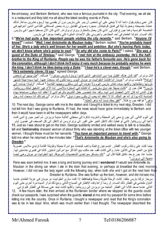 the embassy, and Bertram Bertrand, who was now a famous journalist in the city. That evening, we all ate 
in a restaurant and they told me all about the latest exciting events in Paris. 
كان مي ويلأيام يقول ا ما أنس ت ينبغي لأى أب شأ أن يمر لأى بةاريس ون أن يقضةي بهةا أربة و شةرين ذةا , طةوطع 
ملأتُ بنصيحتس وحجختُ طيلأ في فن كونتيننتال. بمجةر وصةوطي طلأشنة , خرت باةض أصة قا ي اطقة امى اطةوين أ ةرفهم فةي 
اطااصم اطشرنذي وهما جورج فيورطي, اطوب كان يامل باطذشارة, وبرترام برتران , اطوب كان الآن صحشيا شةهيرا فةي بةاريس. 
وطع اطمذا , تناوطنا اططاام في أح اطمطا م, وأأبروني بكل امح اث اطمديرة اطتي وقات مؤأرا في باريس. 
9."We've had quite a few important people visiting the city recently," said Bertram. "Anyone I'd 
know?" I asked. "Well, I met Antoinette du Mauban today," Bertram replied. "You've probably heard 
of her. She's a lady who's well known for her wealth and ambition. But she's leaving Paris today, 
we don't know where she's going to next ." "So why did she come to Paris?" I asked. "She was a 
guest of the Duke of Strelsau," said George. "I met him at the embassy yesterday. He's the half - 
brother to the King of Ruritania. People say he was his father's favourite son. He's gone back for 
the coronation, although I don't think he'll enjoy it very much because he probably wishes he were 
the king. I don't think he likes being only a Duke." "I hear he's a clever man, though," said Bertram. 
"He's extremely clever, I'd say," agreed George. 
قةال برتةرام, "طقة كةةان هنةاع اطقلأيةل جةة ا مةن اطمشةاهير اطةةوين قةاموا بخيةارة بةاريس مةةؤأرا." فذةةكطتس, "هةل بيةنهم أب شةةأ 
أ رفةس؟" فكجةاب برتةةرام, "حذةنا, أنةةا قابلأةتُ أنطوانيةةت و موبةان اطيةةوم, ربمةا تكةون قةة ذةماتُ نهةةا. إنهةا ذةةي ة نبيلأة تشةةتهر 
بدروتها وتطلأااتها, وطكنها ذوف تغا ر باريس اطيوم وت نارف إطى أيةن ذةتكون وجهتهةا اطقا مة ." فذةكطتس, "وطمةاوا جةا ت إطةى 
باريس؟" فقال جورج, " كانت ضيش ن و ذتريلأذو. أنا قابلأتةس فةي اطذةشارة بةاممس. إنةس ام غيةر اطشةقي طملأةع روريتانيةا. 
يقول اطناس أنس كان اتبن اطمشضل ط ز أبيةس. وطقة ةا طحضةور حشةل اطتتةويغ بةاطرغم أننةي ت أ تقة أنةس ذةيكون مذةتمتاا بهةوه 
اطمناذب منس يو طو أنس هو اطملأع. أنا ت أ تق أنس يحب أن يكون مجر و ." وقال برترام, "ورغم وطع أنةا ذةمات أنةس رجةل 
ماهر." فوافقس جورج قا , "أتش ماع تماما أنس ماهر طلأغاي ." 
10. The next day, George came with me to the station and I bought a ticket to my next stop, Dresden. I did 
not tell him that I was going to Ruritania. If I had, the news would have gone immediately to Bertram and 
then it would have been in all the newspapers within days. 
في اطيوم اطتاطي, أتى جورج ماي إطى اطمحط واشتريت توكرة إطى محطتي اطتاطية م ينة ريةخ ن. طةم أأبةر جةورج أننةي كنةت 
واهبا إطى روريتانيا, منني طو فالأتُ وطع تنتقل اطأبر لأى اطشور إطى برترام ومن دم تنتقل إطى كل اطصحف في غضون أيام. 
11. Just as I was about to get on the train, George suddenly smiled and walked away to talk to a beautiful, 
tall and fashionably dressed woman of about thirty who was standing at the ticket office with two younger 
women. I thought these must be her servants. "You have an important person to travel with," George 
told me when he returned a few minutes later. "That's Antoinette du Mauban and she's also going to 
Dresden." 
بينما كنت لأى وشع ركوب اطقطار, ابتذم جورج فجكة ووهب طيتح ث م امرأة جميلأ وطويلأة اطقامة ترتة ب م بةس صةري 
تبلأغ من اطامر حواطي د دين اما, واطتي كانت تقف ن مكتب بي اطتواكر م امرأتين شابتين, كانتا في تق يرب أا متين طهةا. 
ن ما ا جورج با قا قلأيلأ قال طي, " إنع ذتذافر م إح ز اطشأصيات اطمرموق . إنها أنطوانيت و موبان وهةي أيضةا 
متجه إطى ريخ ن." 
Paris was soon behind me. It was a long and boring journey and I wondered if I would see Antoinette du 
Mauban in the dining car when I ate in the train that evening, or perhaps at breakfast the next morning. 
However, I did not see the lady again until the following day, when both she and I got on the next train from 
Dresden to Ruritania. She was further up the train, however, and did not see me. 
ذرياا, تركنا باريس ألأشنا. كانت اطرحلأ طويلأ ومملأ وتساءلت إوا كنت ذكرز أنطوانيةت و موبةان فةي ربة اططاةام نة ما 
أتناول طاامي في اطقطار وطع اطمذا , أو ربما أراها وقت الإفطار في اطصباح اطتاطي. وم وطع طم أر اطذي ة مرة أأرز حتى اطيوم 
اطتاطي ن ما صا ك نا إطى اطقطار اطمتجس من ريخ ن إطى روريتانيا. وطكنها كانت تبا ني بمذاف في اطقطار فلأم تراني. 
12. A few hours later, the train arrived at the Ruritanian border where we stopped so the guards could 
check our passports. I was surprised when the guards stared at me and my passport for some time before 
letting me into the country. Once in Ruritania, I bought a newspaper and read that the King's coronation 
was to be in two days' time, which was much earlier than I had thought. The newspaper described the 
MrAhmed Farouk 7 Tel0186206087 
 