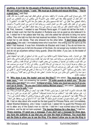 anything. It isn't fair for the people of Ruritania and it isn't fair for the Princess, either. 
We can't wait any longer," I said. "We must go to Zenda and rescue the King." "You're 
a good man," said Sapt. 
17 . وفي صباح اطيوم اطتاطي جلأذت، أنا واطاقي ذابت في غرفتي طنشكر فيما يجب اطقيام بس با وطع. فقلأت 
طس: "هل تالأم أن اطجمي ياتق حقا أنني اطملأع، حتى امميرة؟ إنني يمكنني أن ارتب طلأتألأ من اط و 
واطملأع اطحقيقي ماا" فقال طي: "هوا كلأس صحيح وطكن هل ذتشال مدل هوا اطشي ؟" فقلأت طس: "باططب ت. ت 
ينبغي طي أن افال وطع، فلأيس وطع من اطا ل طشاب روريتانيا كما انس طيس من اطا ل طلأميرة"، وأضشت 
قا : "ت يمكننا اتنتظار أكدر من وطع، يجب أن نوهب إطى خن ا وننقو اطملأع." فقال طي: "أنت رجل صاطح". 
18. First, however, I needed to see Princess Flavia again. If I could not tell her the truth, I 
could at least warn her that the situation in Ruritania was not as good as she believed it to 
be. I visited her in her palace later that day, and she asked her servants to bring me some 
coffee. Then she told me that she had received two letters. One was from Michael, who had 
invited her to visit Zenda. Then she showed me the other letter. "I don't know who this 
one's from," she said. I immediately knew who it was from: the writing was the same as the 
letter I had received. It was from Antoinette de Mauban and it read: ( You do not know me, 
but I do not want you to fall into the power of the Duke. Do not accept any invitation from him 
and do not go anywhere without many guards. Show this letter, if you can, to the leader of 
Ruritania. ) 
18 . في اطب اي ، كنت بحاج طمقابلأ امميرة ف فيا مرة أأرز. فإوا طم أذتط أن أقول طها اطحقيق ، فالأى 
امقل اأبرها بكن اطوض في روريتانيا طيس جي ا كما يب و طها. فقمت بخيارة طها في قصرها في وقت تح 
من وطع اطيوم، وطلأبت من أ مها أن يحضروا طي باض اطقهوة. دم قاطت طي أنها ق تلأقت رذاطتين. اح هما 
من مايكل، ي وها طخيارة خن ا. دم بينت طي اطرذاط امأرز. وقاطت طي: )أنا ت أ رف من صاحب هوه 
اطرذاط " لأمت لأى اطشور من صاحب اطرذاط : إنها انطونيت و موبان منها بنشس أط اطرذاط اطتي تلأقيتها 
منها. وتقول في رذاطتها: "أنتي ت تارفينني ، وطكن أنا ت أري منع أن تقاي في قبض اط و . ت تقبلأي أب 
وة منس وت توهبي مب مكان ون حراذ مش ة. أ طى هوه اطرذاط إطى خ يم "قا " روريتانيا ، إن 
اذتطات وطع(. 
19. "Why does it say 'the leader' and not 'the King'?" she asked. "You must do as the 
letter says," I said, not answering her question. "I'll order guards to watch you." "Do you 
know who sent this?" she asked. "A friend of mine. Today you must say you're ill so you 
can't go to Zenda." "So you don't mind making Michael angry?" she asked. "I don't mind 
anything if you're safe," I said. 
19 . فتذا طت امميرة: "طماوا تقول 'خ يم' وطيس 'ملأع'؟". فقلأت طها: "يجب أن تشالأي كما تقوطس اطرذاط "، وطم 
ار لأى ذؤاطها. فقلأت طها: "ذكطلأب حراذ مش ة طحمايتع." فذكطتني: "هل تارف من اطوب أرذل هوه 
اطرذاط ؟". فقلأت طها: "ص ي طي، واطيوم يجب أن تقوطي أنكي مريض وباطتاطي ت يمكنع اطوهاب إطى خن ا". 
فقلأت طي: "أطيس ط يع مان من إغضاب اط و مايكل ؟". فقلأت طها: "أنا ت أمان أب شي يحافظ لأى أمنع". 
20. I had an idea about who would be the best guard for Princess Flavia, and I immediately 
visited Marshal Strakencz, who I knew I could trust. I asked him to guard the Princess and 
not to allow any of the Duke's men to visit her. I told him I was worried about the Duke's 
ambitions, and he did not look surprised. "I'm leaving Strelsau for a few days," I told him. 
"Every evening, I'll send you a message. If you don't get a message for three days, 
you have the authority to say that you are now the head of Strelsau. You must then 
ask the Duke to allow you to see the King. If he doesn't allow you to see the King in 
MrAhmed Farouk 70 Tel0186206087 
 