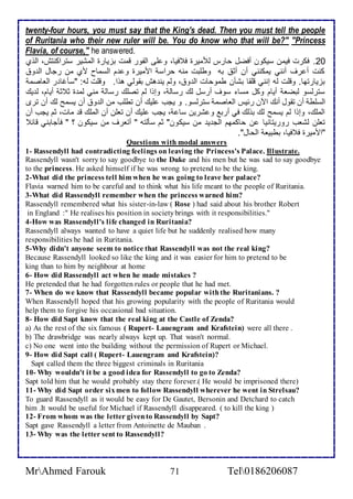 twenty-four hours, you must say that the King's dead. Then you must tell the people 
of Ruritania who their new ruler will be. You do know who that will be?" "Princess 
Flavia, of course," he answered. 
26 . فكرت فيمن ذيكون أفضل حارس طلأميرة ف فيا، و لأى اطشور قمت بخيارة اطمشير ذتراكنتف، اطوب 
كنت أ رف أنني يمكنني أن أد بس وطلأبت منس حراذ امميرة و م اطذماح مب من رجال اط و 
بخيارتها. وقلأت طس إنني قلأقا بشكن طموحات اط و ، وطم ين هف بقوطي هوا. وقلأت طس: "ذكغا ر اطااصم 
ذترطذو طبضا أيام وكل مذا ذوف أرذل طع رذاط ، وإوا طم تصلأع رذاط مني طم ة د د أيام، ط يع 
اطذلأط أن تقول أنع الآن ر يس اطااصم ذترطذو. و يجب لأيع أن تطلأب من اط و أن يذمح طع أن ترز 
اطملأع، وإوا طم يذمح طع بوطع في أرب و شرين ذا ، يجب لأيع أن تالأن أن اطملأع ق مات، دم يجب أن 
تالأن طشاب روريتانيا ن حاكمهم اطج ي من ذيكون" دم ذكطتس " أتارف من ذيكون ؟ " فكجابني قا 
"امميرة ف فيا، بطبيا اطحال". 
Questions with modal answers 
1- Rassendyll had contradicting feelings on leaving the Princess's Palace. Illustrate. 
Rassendyll wasn't sorry to say goodbye to the Duke and his men but he was sad to say goodbye 
to the princess. He asked himself if he was wrong to pretend to be the king. 
2-What did the princess tell him when he was going to leave her palace? 
Flavia warned him to be careful and to think what his life meant to the people of Ruritania. 
3-What did Rassendyll remember when the princess warned him? 
Rassendyll remembered what his sister-in-law ( Rose ) had said about his brother Robert 
in England :" He realises his position in society brings with it responsibilities." 
4-How was Rassendyll's life changed in Ruritania? 
Rassendyll always wanted to have a quiet life but he suddenly realised how many 
responsibilities he had in Ruritania. 
5-Why didn't anyone seem to notice that Rassendyll was not the real king? 
Because Rassendyll looked so like the king and it was easier for him to pretend to be 
king than to him by neighbour at home 
6- How did Rassendyll act when he made mistakes ? 
He pretended that he had forgotten rules or people that he had met. 
7- When do we know that Rassendyll became popular with the Ruritanians. ? 
When Rassendyll hoped that his growing popularity with the people of Ruritania would 
help them to forgive his occasional bad situation. 
8- How did Sapt know that the real king at the Castle of Zenda? 
a) As the rest of the six famous ( Rupert- Lauengram and Krafstein) were all there . 
b) The drawbridge was nearly always kept up. That wasn't normal. 
c) No one went into the building without the permission of Rupert or Michael. 
9- How did Sapt call ( Rupert- Lauengram and Krafstein)? 
Sapt called them the three biggest criminals in Ruritania 
10- Why wouldn't it be a good idea for Rassendyll to go to Zenda? 
Sapt told him that he would probably stay there forever.( He would be imprisoned there) 
11- Why did Sapt order six men to follow Rassendyll wherever he went in Strelsau? 
To guard Rassendyll as it would be easy for De Gautet, Bersonin and Detchard to catch 
him .It would be useful for Michael if Rassendyll disappeared. ( to kill the king ) 
12- From whom was the letter given to Rassendyll by Sapt? 
Sapt gave Rassendyll a letter from Antoinette de Mauban . 
13- Why was the letter sent to Rassendyll? 
MrAhmed Farouk 71 Tel0186206087 
 