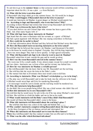 To ask him to go to the summer house so that someone would tell him something very 
important about his life. ( It was a plot مؤلأمحةاا from Michael) 
14- What did the letter warn him about? 
If Rassendyll (the king) didn't go to the summer house , his life would be in danger 
15- What would happen if Rassendyll showed the letter to anyone? 
It would put Antoinette de Mauban in great danger as Michael would punish her. 
16- According to Sapt and Rassendyll, who wrote that letter? Why? 
According to them Michael had written that letter to trap Rassendyll and kill him. 
17- What was written on the back of the letter? 
" If you don't believe me ask Colonel Sapt what woman has been a guest of the 
Duke .Ask if her name begins with A." 
18- What did Sapt know about Antoinette de Mauban? 
Sapt heard that she came to Ruritania with her servants as a guest of Michael. 
She had a great argument with Michael .She was staying somewhere in Strelsau. 
19- How could she be useful to them? 
If she had information about Michael and they believed that Michael wrote that letter 
20- How did Rassendyll insist on meeting Antoinette as the letter asked? 
He told Sapt that he believed that woman ( de Mauban ) and threatened if he didn't 
go to the house he would return to England .Everyday they left the king imprisoned 
, there was more danger They had to move quickly. so Sapt agreed reluctantly 
21- What did Rassendyll ask Sapt to do when he went to meet de Mauban? 
Rassendyll asked him to wait outside the gate and he would go alone. 
22- How was the room Rassendyll entered in the summer house? 
The room was lit by a small candle. It was almost empty except for a small iron table 
and two chairs. Antoinette was in front of him and her servant was behind him. 
23- How far was Antoinette de Mauban a reliable person? 
a) She told Rassendyll that she knew that he was Mr. Rassendyll not the real king 
b) She told him that she wrote the letter at the Duke’s order. 
c) She warned him that in 20 minutes three men would come to kill him 
24- According to Antoinette ,What was Michael’s wicked plan خطة شريرة to be king?. 
a ) The plan was to kill Rassendyll and to take his body into the old town to be found. 
b )Michael would arrest Sapt and Fritz for murdering Rassendyll. 
c )A messenger would be sent to Zenda and the real king would be murdered too. 
25- Why did Antoinette help Rassendyll? 
As she didn't like to see people being killed. She was a kind woman who didn't like evil 
26-How did Antoinette try to save Rassendyll's life? 
She told him that he would never be safe in the city If he was alone Michael’s men would 
kill him. She told him to climb the ladder and ran as fast as he could. 
27-What would Antoinette tell the Duke’s men if they didn't find Rassendyll? 
She would tell them that Rassendyll didn’t come to the house. 
28- What did Antoinette tell Rassendyll about the real king’s place ? 
She told him that there was a door on the right and behind that …….. 
29-Why couldn’t Antoinette complete telling Rassendyll about the king’s place? 
As the three foreigners of the six famous arrived and interrupted her 
30- When did Antoinette ask Rassendyll not to trust the three famous? 
When they told Rassendyll that they wanted to make him an offer and to let them in 
31- What was the offer which Detchard talk about? 
MrAhmed Farouk 72 Tel0186206087 
 