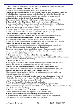 They could offer Rassendyll a safe journey to the border and 50000 English pounds 
32- What did Rassendyll say about their offer? 
He said that their offer was generous but in fact he didn’t trust them 
33- Rassendyll was so clever that he could escape from the three foreigners. Illustrate 
He asked Detchard to open the door and while Detchard was doing that .Rassendyll ran 
at him as fast as he could holding the iron table in front of him to protect himself . 
34- Rassendyll owed his life to the iron table. Discuss . 
The three men fired at Rassendyll but he was protected by the top of the iron table. 
35- Rassendyll was intelligent to use the iron table as a weapon. Illustrate. 
He used it to defend himself against their guns . he also hit them with it so all the three 
men fell down the steps .Rassendyll ran away firing his gun behind him. 
36- How did Rassendyll escape from the place? 
He climbed the ladder which Antoinette told him about and in seconds he climbed over 
the wall .He found Sapt ,who was trying to get into the gate, firing his gun. 
37- Why was Sapt surprised that Rassendyll was safe? 
As the three men were too dangerous but Rassendyll told him about the iron table. 
38-What was the latest report from the Chief of Police about Michael ? 
The report said that The Duke of Strelsau left the capital by the road to Zenda. 
An hour later he was followed by De gautet.Bersonin and Detchard who had a bandage 
39- How did Rassendyll know that his shot was a good one? 
Detchard was shot by Rassendyll at his arm so he had a bandage around his arm 
40- What did the report say about the king and the princess? 
The people weren’t happy that the king had yet to marry the princess and if he didn’t 
marry her it would be better if the Princess married the Duke. However, the king was 
having a ball that night for the princess. 
41- Ruritania was more important to Sapt than feelings. Discuss 
Sapt told Rassendyll that he had to ask to marry the Princess but Rassendyll said that it wasn’t 
fair to the Princess as he wasn't the real king. 
42- What was the ball like? 
It was a great success.Rassendyll sat with the Princess in a small room by the palace 
garden. The servants brought them coffee and they had time to talk 
43- What was the Princess's opinion after a few weeks of the coronation? 
The Princess was very pleased for him as everyone said that he had a very good job. 
44- When did Rassendyll know that Rose's words were true? 
When Rassendyll pretended to be the king , he realised that position in society had 
responsibilities as Rose said before. 
45- What 2nd mistake did Rassendyll make when he was talking to the Princess? 
He told her that when he was younger , he didn't thought he needed to worry about 
society , he thought that it was someone else 's job. 
46- Why did Rassendyll realise that he made a mistake? 
Because the Princess looked very surprised at his strange philosophy about life 
and told him that he always knew that he would become a king so the Princess asked him how he 
could think it was someone else's job. 
47- Why did Rassendyll want to tell the Princess the truth ? 
Because she should know what had happened to her future husband. 
48- What prevented Rassendyll from telling the Princess the truth? 
He heard footsteps in the garden outside the room.He looked up and jumped with 
fright because a face suddenly appeared at the French window. 
MrAhmed Farouk 73 Tel0186206087 
 