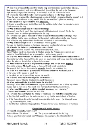49- Sapt was always at Rassendyll's side to stop him from making mistakes. Discuss. 
Sapt appeared suddenly and stopped Rassendyll from telling the truth to the Princess . 
Sapt was very angry with Rassendyll as he wanted to tell the Princess the truth. 
50- When did Rassendyll realise that his game had gone too far to go back? 
When he was welcomed by other important people at the ball , he realised that he couldn't tell 
anyone who he really was or they would think he was mad.Sapt's plan was working. 
51-Rassendyll was a good faithful man.Illustrate. 
Although he could arrange for the Duke and the real king to be killed , he decided to go to 
Zenda to rescue the king . 
52-Why did Rassendyll decide to rescue the king? 
Rassendyll saw that it wasn't fair for the people of Ruritania and it wasn't fair for the 
princess, either to continue pretending to be the king . 
53- How did Sapt praise Rassendyll when he decided to rescue the real king? Why? 
Sapt told him that he was a good man. As Rassendyll had the chance to be king forever 
If he killed the king and the Duke but instead ,he wanted to rescue the king. 
54-Why did Rassendyll want to see Princess Flavia again? 
To warn her that the situation in Ruritania was not as good as she believed it to be. 
55- Who did the Princess receive the two letters from? 
One letter was from Michael who had invited her to visit Zenda. 
The 2nd letter was from Antoinette de Mauban asking the Princess not to accept any 
invitation from Michael and not to go anywhere without many guards . 
56- Why did Antoinette ask the Princess to show the letter to the leader of Ruritania? 
Antoinette knew that Rassendyll would know her handwriting and would trust her so Rassendyll 
asked the princess that she had to do as the letter said. 
57- Antoinette was a positive helpful for Rassendyll and the princess .Explain. 
Antoinette revealed Michael's plans to Rassendyll and saved him in time 
She warned the Princess from meeting the duke in order not to kidnap her. 
58- What was Rassendyll's plan to save Princess Flavia from Michael's plan ? 
a) He would order guards to watch her. 
b) He asked her not to go to Zenda saying she was ill. 
59- Who did Rassendyll trust to guard the Princess? 
Rassendyll trusted Marshal Strakencz to guard the princess 
60- What orders did the Marshal give to the Marshall? 
Rassendyll asked Marshall Strakencz to guard the Princess and not to allow any of the 
Duke's men to visit her as Rassendyll was worried about the Duke's ambitions. 
61- Why would Rassendyll send the Marshall a message every evening? 
To make the Marshall sure he was still alive 
62- How did Rassendyll plan the future of Ruritania if he failed to rescue the king? 
a) The Marshall would have the authority لألسلطةا to say that he was the head of Strelsau. 
b) If the Duke didn't allow the Marshall to see the king in 24 hours , the Marshall would 
say that the king was dead . 
c) The Marshall had to tell the people that Princess Flavia would be the ruler of Ruritania 
Quotations with model answers 
1-" Rudolf, be careful, won't you?" 
Who said that ? To whom?  The princess to Rassendyll ( the king ) 
Why do you think she warned him? Because he endangered his life in the forest 
MrAhmed Farouk 74 Tel0186206087 
 